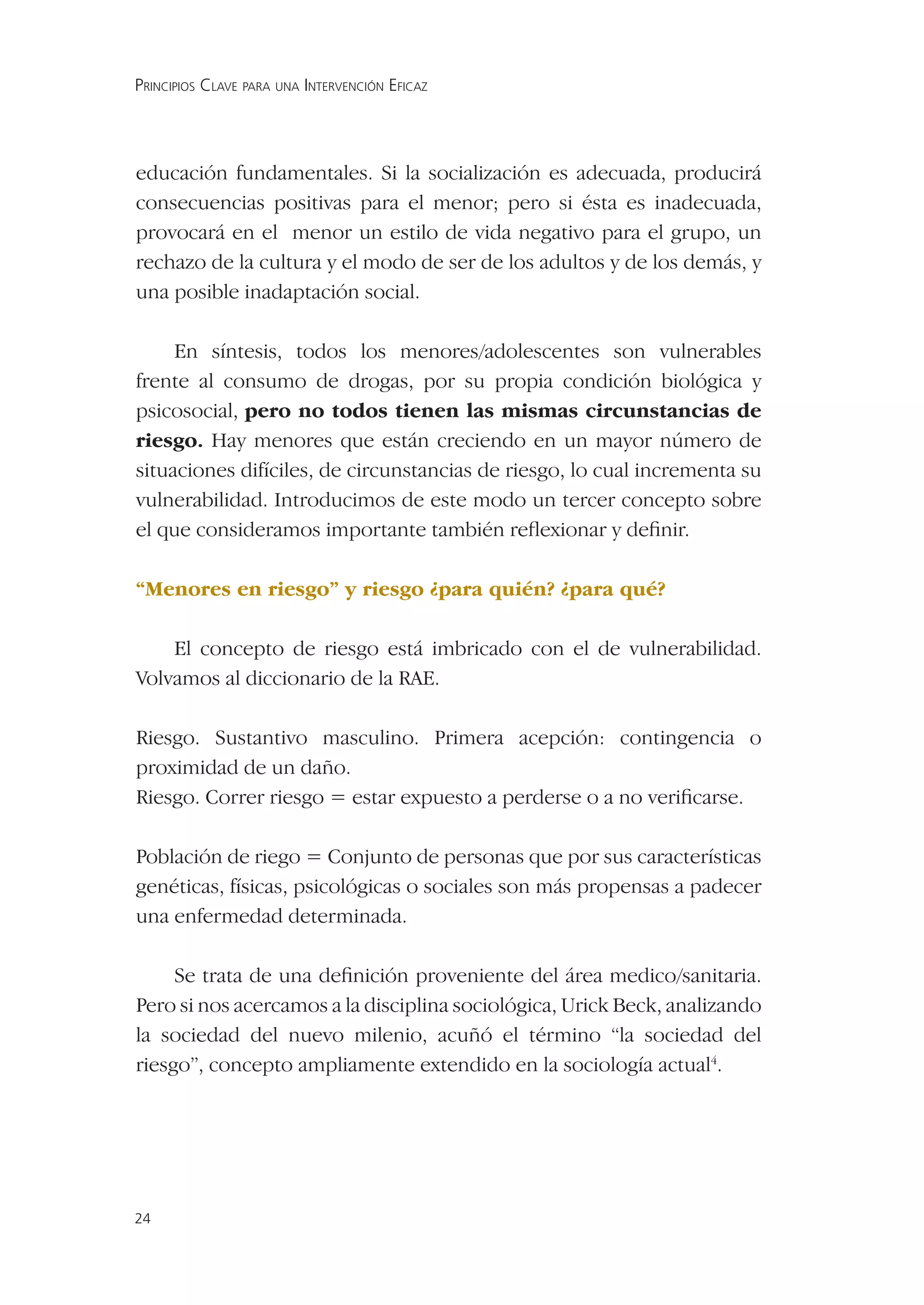 PRINCIPIOS CLAVE PARA UNA INTERVENCIÓN EFICAZ




educación fundamentales. Si la socialización es adecuada, producirá
consecuencias positivas para el menor; pero si ésta es inadecuada,
provocará en el menor un estilo de vida negativo para el grupo, un
rechazo de la cultura y el modo de ser de los adultos y de los demás, y
una posible inadaptación social.

     En síntesis, todos los menores/adolescentes son vulnerables
frente al consumo de drogas, por su propia condición biológica y
psicosocial, pero no todos tienen las mismas circunstancias de
riesgo. Hay menores que están creciendo en un mayor número de
situaciones difíciles, de circunstancias de riesgo, lo cual incrementa su
vulnerabilidad. Introducimos de este modo un tercer concepto sobre
el que consideramos importante también reﬂexionar y deﬁnir.

“Menores en riesgo” y riesgo ¿para quién? ¿para qué?

    El concepto de riesgo está imbricado con el de vulnerabilidad.
Volvamos al diccionario de la RAE.

Riesgo. Sustantivo masculino. Primera acepción: contingencia o
proximidad de un daño.
Riesgo. Correr riesgo = estar expuesto a perderse o a no veriﬁcarse.

Población de riego = Conjunto de personas que por sus características
genéticas, físicas, psicológicas o sociales son más propensas a padecer
una enfermedad determinada.

     Se trata de una deﬁnición proveniente del área medico/sanitaria.
Pero si nos acercamos a la disciplina sociológica, Urick Beck, analizando
la sociedad del nuevo milenio, acuñó el término “la sociedad del
riesgo”, concepto ampliamente extendido en la sociología actual4.




24
 