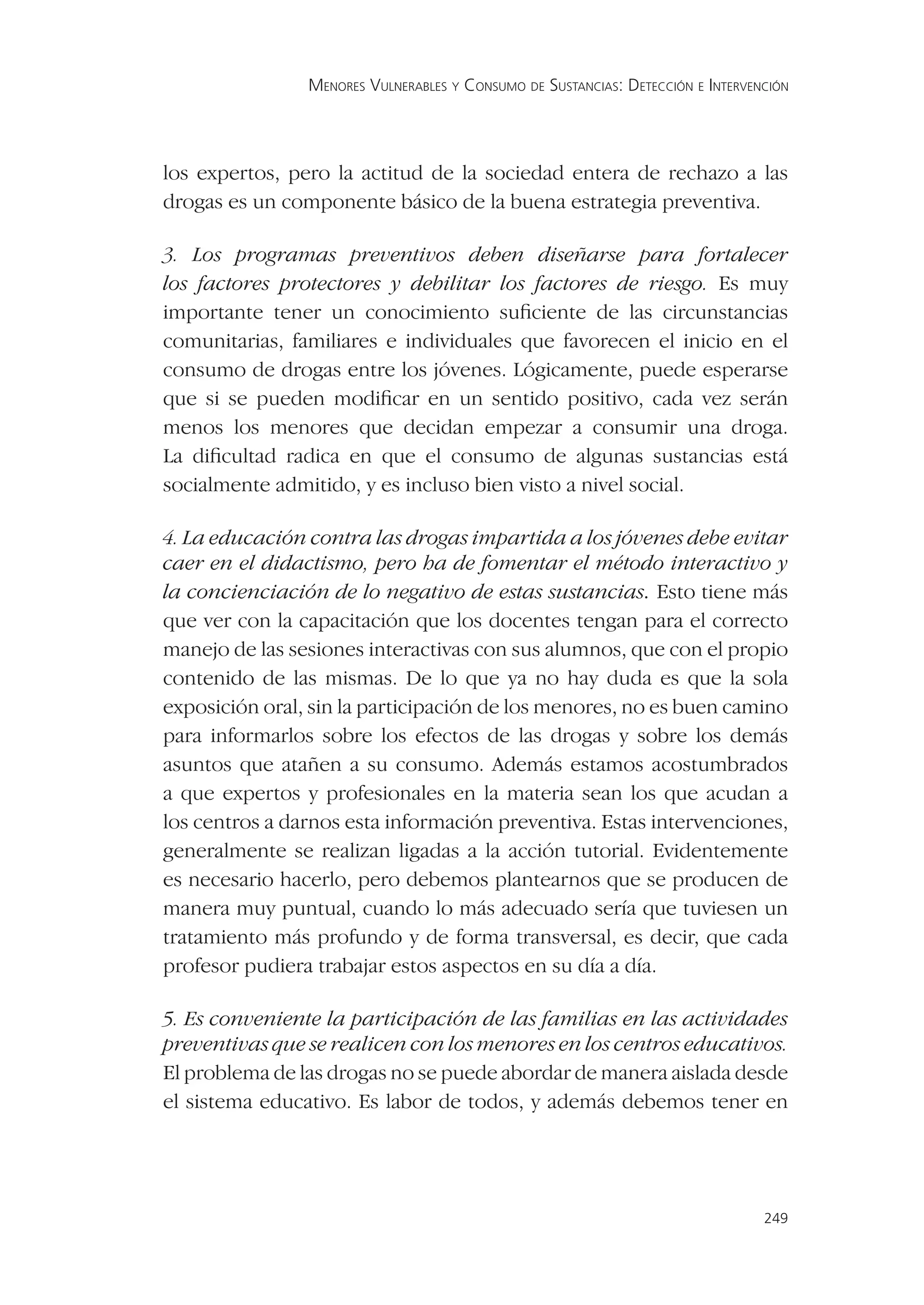 MENORES VULNERABLES Y CONSUMO DE SUSTANCIAS: DETECCIÓN E INTERVENCIÓN




los expertos, pero la actitud de la sociedad entera de rechazo a las
drogas es un componente básico de la buena estrategia preventiva.

3. Los programas preventivos deben diseñarse para fortalecer
los factores protectores y debilitar los factores de riesgo. Es muy
importante tener un conocimiento suﬁciente de las circunstancias
comunitarias, familiares e individuales que favorecen el inicio en el
consumo de drogas entre los jóvenes. Lógicamente, puede esperarse
que si se pueden modiﬁcar en un sentido positivo, cada vez serán
menos los menores que decidan empezar a consumir una droga.
La diﬁcultad radica en que el consumo de algunas sustancias está
socialmente admitido, y es incluso bien visto a nivel social.

4. La educación contra las drogas impartida a los jóvenes debe evitar
caer en el didactismo, pero ha de fomentar el método interactivo y
la concienciación de lo negativo de estas sustancias. Esto tiene más
que ver con la capacitación que los docentes tengan para el correcto
manejo de las sesiones interactivas con sus alumnos, que con el propio
contenido de las mismas. De lo que ya no hay duda es que la sola
exposición oral, sin la participación de los menores, no es buen camino
para informarlos sobre los efectos de las drogas y sobre los demás
asuntos que atañen a su consumo. Además estamos acostumbrados
a que expertos y profesionales en la materia sean los que acudan a
los centros a darnos esta información preventiva. Estas intervenciones,
generalmente se realizan ligadas a la acción tutorial. Evidentemente
es necesario hacerlo, pero debemos plantearnos que se producen de
manera muy puntual, cuando lo más adecuado sería que tuviesen un
tratamiento más profundo y de forma transversal, es decir, que cada
profesor pudiera trabajar estos aspectos en su día a día.

5. Es conveniente la participación de las familias en las actividades
preventivas que se realicen con los menores en los centros educativos.
El problema de las drogas no se puede abordar de manera aislada desde
el sistema educativo. Es labor de todos, y además debemos tener en




                                                                                 249
 