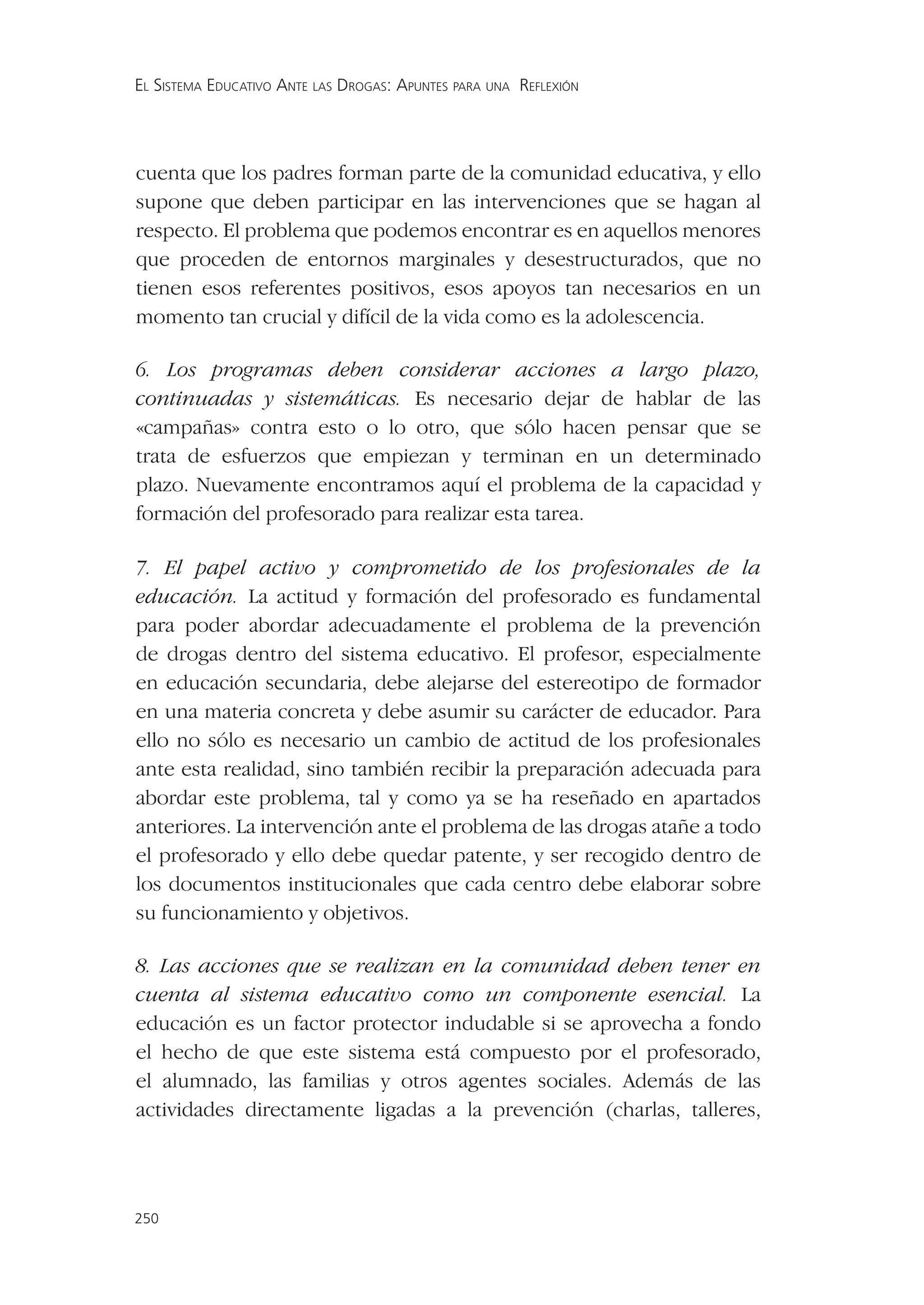 EL SISTEMA EDUCATIVO ANTE LAS DROGAS: APUNTES PARA UNA REFLEXIÓN




cuenta que los padres forman parte de la comunidad educativa, y ello
supone que deben participar en las intervenciones que se hagan al
respecto. El problema que podemos encontrar es en aquellos menores
que proceden de entornos marginales y desestructurados, que no
tienen esos referentes positivos, esos apoyos tan necesarios en un
momento tan crucial y difícil de la vida como es la adolescencia.

6. Los programas deben considerar acciones a largo plazo,
continuadas y sistemáticas. Es necesario dejar de hablar de las
«campañas» contra esto o lo otro, que sólo hacen pensar que se
trata de esfuerzos que empiezan y terminan en un determinado
plazo. Nuevamente encontramos aquí el problema de la capacidad y
formación del profesorado para realizar esta tarea.

7. El papel activo y comprometido de los profesionales de la
educación. La actitud y formación del profesorado es fundamental
para poder abordar adecuadamente el problema de la prevención
de drogas dentro del sistema educativo. El profesor, especialmente
en educación secundaria, debe alejarse del estereotipo de formador
en una materia concreta y debe asumir su carácter de educador. Para
ello no sólo es necesario un cambio de actitud de los profesionales
ante esta realidad, sino también recibir la preparación adecuada para
abordar este problema, tal y como ya se ha reseñado en apartados
anteriores. La intervención ante el problema de las drogas atañe a todo
el profesorado y ello debe quedar patente, y ser recogido dentro de
los documentos institucionales que cada centro debe elaborar sobre
su funcionamiento y objetivos.

8. Las acciones que se realizan en la comunidad deben tener en
cuenta al sistema educativo como un componente esencial. La
educación es un factor protector indudable si se aprovecha a fondo
el hecho de que este sistema está compuesto por el profesorado,
el alumnado, las familias y otros agentes sociales. Además de las
actividades directamente ligadas a la prevención (charlas, talleres,




250
 