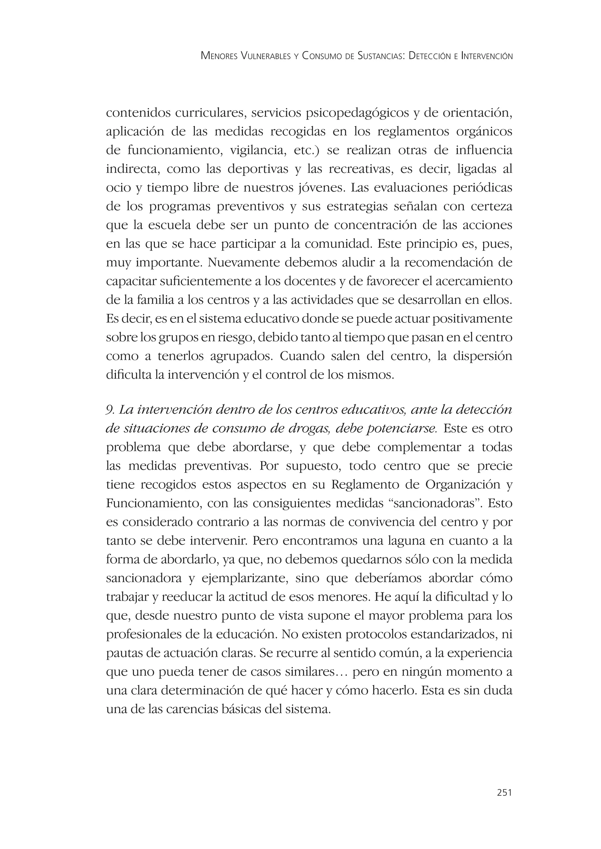 MENORES VULNERABLES Y CONSUMO DE SUSTANCIAS: DETECCIÓN E INTERVENCIÓN




contenidos curriculares, servicios psicopedagógicos y de orientación,
aplicación de las medidas recogidas en los reglamentos orgánicos
de funcionamiento, vigilancia, etc.) se realizan otras de inﬂuencia
indirecta, como las deportivas y las recreativas, es decir, ligadas al
ocio y tiempo libre de nuestros jóvenes. Las evaluaciones periódicas
de los programas preventivos y sus estrategias señalan con certeza
que la escuela debe ser un punto de concentración de las acciones
en las que se hace participar a la comunidad. Este principio es, pues,
muy importante. Nuevamente debemos aludir a la recomendación de
capacitar suﬁcientemente a los docentes y de favorecer el acercamiento
de la familia a los centros y a las actividades que se desarrollan en ellos.
Es decir, es en el sistema educativo donde se puede actuar positivamente
sobre los grupos en riesgo, debido tanto al tiempo que pasan en el centro
como a tenerlos agrupados. Cuando salen del centro, la dispersión
diﬁculta la intervención y el control de los mismos.

9. La intervención dentro de los centros educativos, ante la detección
de situaciones de consumo de drogas, debe potenciarse. Este es otro
problema que debe abordarse, y que debe complementar a todas
las medidas preventivas. Por supuesto, todo centro que se precie
tiene recogidos estos aspectos en su Reglamento de Organización y
Funcionamiento, con las consiguientes medidas “sancionadoras”. Esto
es considerado contrario a las normas de convivencia del centro y por
tanto se debe intervenir. Pero encontramos una laguna en cuanto a la
forma de abordarlo, ya que, no debemos quedarnos sólo con la medida
sancionadora y ejemplarizante, sino que deberíamos abordar cómo
trabajar y reeducar la actitud de esos menores. He aquí la diﬁcultad y lo
que, desde nuestro punto de vista supone el mayor problema para los
profesionales de la educación. No existen protocolos estandarizados, ni
pautas de actuación claras. Se recurre al sentido común, a la experiencia
que uno pueda tener de casos similares… pero en ningún momento a
una clara determinación de qué hacer y cómo hacerlo. Esta es sin duda
una de las carencias básicas del sistema.




                                                                                  251
 