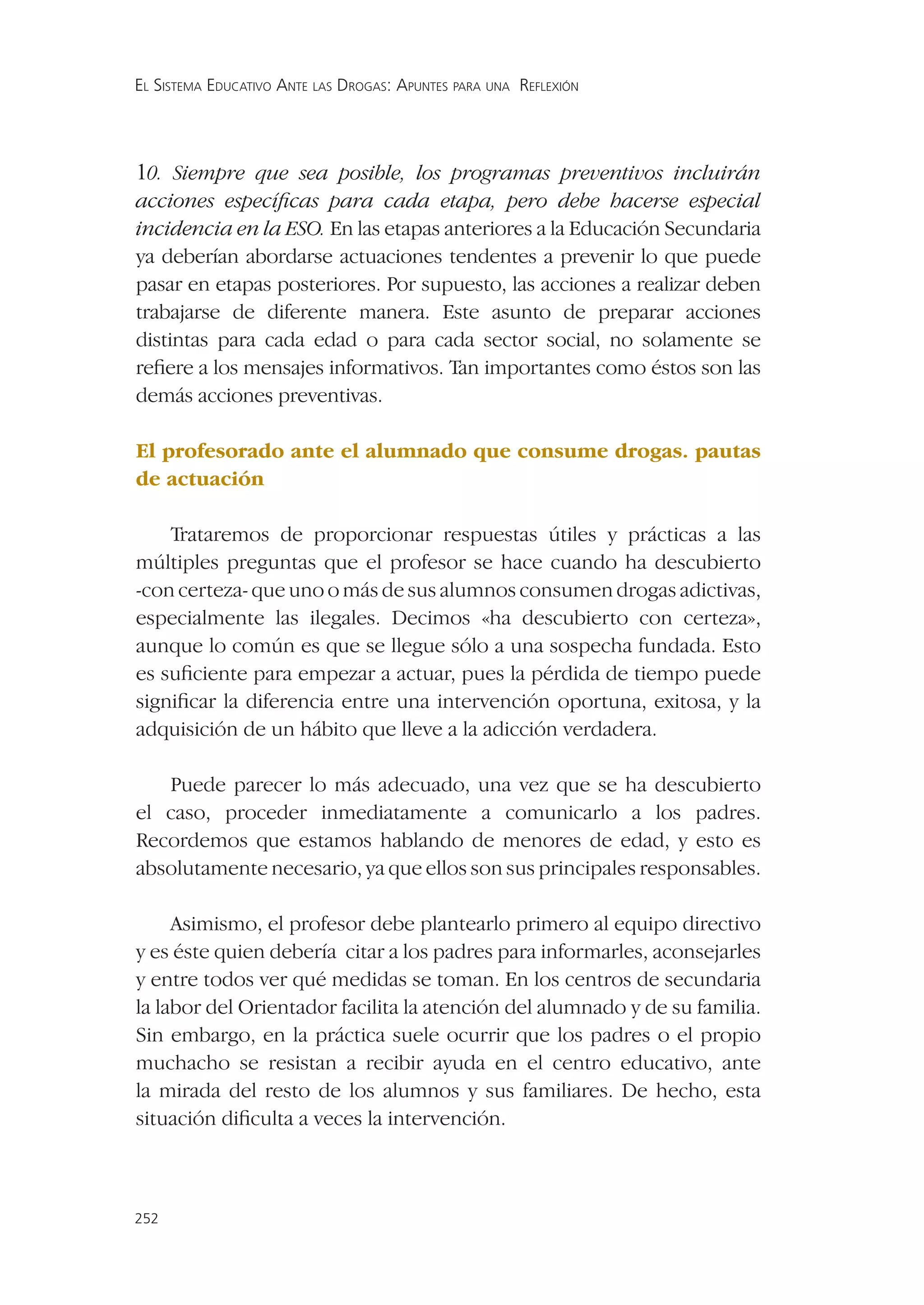EL SISTEMA EDUCATIVO ANTE LAS DROGAS: APUNTES PARA UNA REFLEXIÓN




10. Siempre que sea posible, los programas preventivos incluirán
acciones especíﬁcas para cada etapa, pero debe hacerse especial
incidencia en la ESO. En las etapas anteriores a la Educación Secundaria
ya deberían abordarse actuaciones tendentes a prevenir lo que puede
pasar en etapas posteriores. Por supuesto, las acciones a realizar deben
trabajarse de diferente manera. Este asunto de preparar acciones
distintas para cada edad o para cada sector social, no solamente se
reﬁere a los mensajes informativos. Tan importantes como éstos son las
demás acciones preventivas.

El profesorado ante el alumnado que consume drogas. pautas
de actuación

    Trataremos de proporcionar respuestas útiles y prácticas a las
múltiples preguntas que el profesor se hace cuando ha descubierto
-con certeza- que uno o más de sus alumnos consumen drogas adictivas,
especialmente las ilegales. Decimos «ha descubierto con certeza»,
aunque lo común es que se llegue sólo a una sospecha fundada. Esto
es suﬁciente para empezar a actuar, pues la pérdida de tiempo puede
signiﬁcar la diferencia entre una intervención oportuna, exitosa, y la
adquisición de un hábito que lleve a la adicción verdadera.

   Puede parecer lo más adecuado, una vez que se ha descubierto
el caso, proceder inmediatamente a comunicarlo a los padres.
Recordemos que estamos hablando de menores de edad, y esto es
absolutamente necesario, ya que ellos son sus principales responsables.

     Asimismo, el profesor debe plantearlo primero al equipo directivo
y es éste quien debería citar a los padres para informarles, aconsejarles
y entre todos ver qué medidas se toman. En los centros de secundaria
la labor del Orientador facilita la atención del alumnado y de su familia.
Sin embargo, en la práctica suele ocurrir que los padres o el propio
muchacho se resistan a recibir ayuda en el centro educativo, ante
la mirada del resto de los alumnos y sus familiares. De hecho, esta
situación diﬁculta a veces la intervención.



252
 