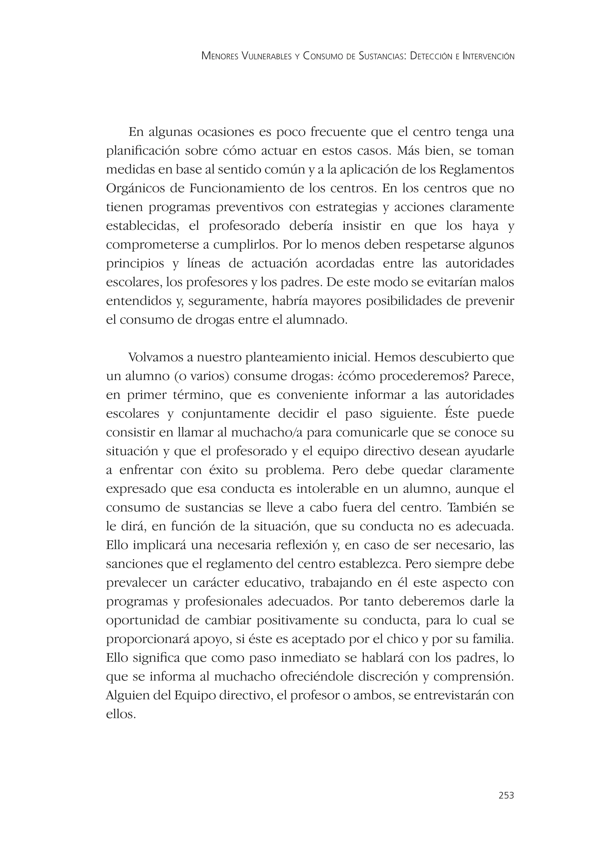 MENORES VULNERABLES Y CONSUMO DE SUSTANCIAS: DETECCIÓN E INTERVENCIÓN




    En algunas ocasiones es poco frecuente que el centro tenga una
planiﬁcación sobre cómo actuar en estos casos. Más bien, se toman
medidas en base al sentido común y a la aplicación de los Reglamentos
Orgánicos de Funcionamiento de los centros. En los centros que no
tienen programas preventivos con estrategias y acciones claramente
establecidas, el profesorado debería insistir en que los haya y
comprometerse a cumplirlos. Por lo menos deben respetarse algunos
principios y líneas de actuación acordadas entre las autoridades
escolares, los profesores y los padres. De este modo se evitarían malos
entendidos y, seguramente, habría mayores posibilidades de prevenir
el consumo de drogas entre el alumnado.

    Volvamos a nuestro planteamiento inicial. Hemos descubierto que
un alumno (o varios) consume drogas: ¿cómo procederemos? Parece,
en primer término, que es conveniente informar a las autoridades
escolares y conjuntamente decidir el paso siguiente. Éste puede
consistir en llamar al muchacho/a para comunicarle que se conoce su
situación y que el profesorado y el equipo directivo desean ayudarle
a enfrentar con éxito su problema. Pero debe quedar claramente
expresado que esa conducta es intolerable en un alumno, aunque el
consumo de sustancias se lleve a cabo fuera del centro. También se
le dirá, en función de la situación, que su conducta no es adecuada.
Ello implicará una necesaria reﬂexión y, en caso de ser necesario, las
sanciones que el reglamento del centro establezca. Pero siempre debe
prevalecer un carácter educativo, trabajando en él este aspecto con
programas y profesionales adecuados. Por tanto deberemos darle la
oportunidad de cambiar positivamente su conducta, para lo cual se
proporcionará apoyo, si éste es aceptado por el chico y por su familia.
Ello signiﬁca que como paso inmediato se hablará con los padres, lo
que se informa al muchacho ofreciéndole discreción y comprensión.
Alguien del Equipo directivo, el profesor o ambos, se entrevistarán con
ellos.




                                                                                 253
 