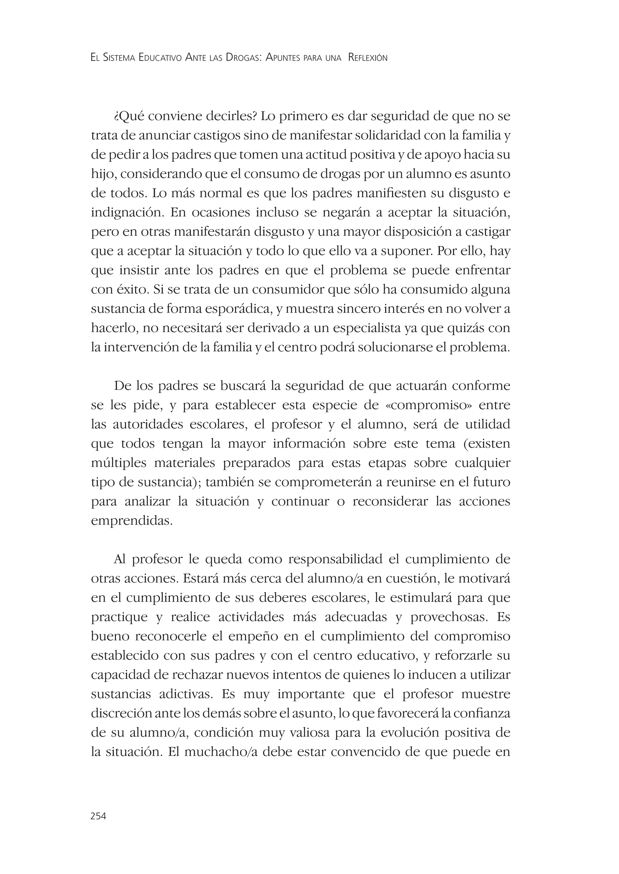 EL SISTEMA EDUCATIVO ANTE LAS DROGAS: APUNTES PARA UNA REFLEXIÓN




     ¿Qué conviene decirles? Lo primero es dar seguridad de que no se
trata de anunciar castigos sino de manifestar solidaridad con la familia y
de pedir a los padres que tomen una actitud positiva y de apoyo hacia su
hijo, considerando que el consumo de drogas por un alumno es asunto
de todos. Lo más normal es que los padres maniﬁesten su disgusto e
indignación. En ocasiones incluso se negarán a aceptar la situación,
pero en otras manifestarán disgusto y una mayor disposición a castigar
que a aceptar la situación y todo lo que ello va a suponer. Por ello, hay
que insistir ante los padres en que el problema se puede enfrentar
con éxito. Si se trata de un consumidor que sólo ha consumido alguna
sustancia de forma esporádica, y muestra sincero interés en no volver a
hacerlo, no necesitará ser derivado a un especialista ya que quizás con
la intervención de la familia y el centro podrá solucionarse el problema.

    De los padres se buscará la seguridad de que actuarán conforme
se les pide, y para establecer esta especie de «compromiso» entre
las autoridades escolares, el profesor y el alumno, será de utilidad
que todos tengan la mayor información sobre este tema (existen
múltiples materiales preparados para estas etapas sobre cualquier
tipo de sustancia); también se comprometerán a reunirse en el futuro
para analizar la situación y continuar o reconsiderar las acciones
emprendidas.

     Al profesor le queda como responsabilidad el cumplimiento de
otras acciones. Estará más cerca del alumno/a en cuestión, le motivará
en el cumplimiento de sus deberes escolares, le estimulará para que
practique y realice actividades más adecuadas y provechosas. Es
bueno reconocerle el empeño en el cumplimiento del compromiso
establecido con sus padres y con el centro educativo, y reforzarle su
capacidad de rechazar nuevos intentos de quienes lo inducen a utilizar
sustancias adictivas. Es muy importante que el profesor muestre
discreción ante los demás sobre el asunto, lo que favorecerá la conﬁanza
de su alumno/a, condición muy valiosa para la evolución positiva de
la situación. El muchacho/a debe estar convencido de que puede en



254
 