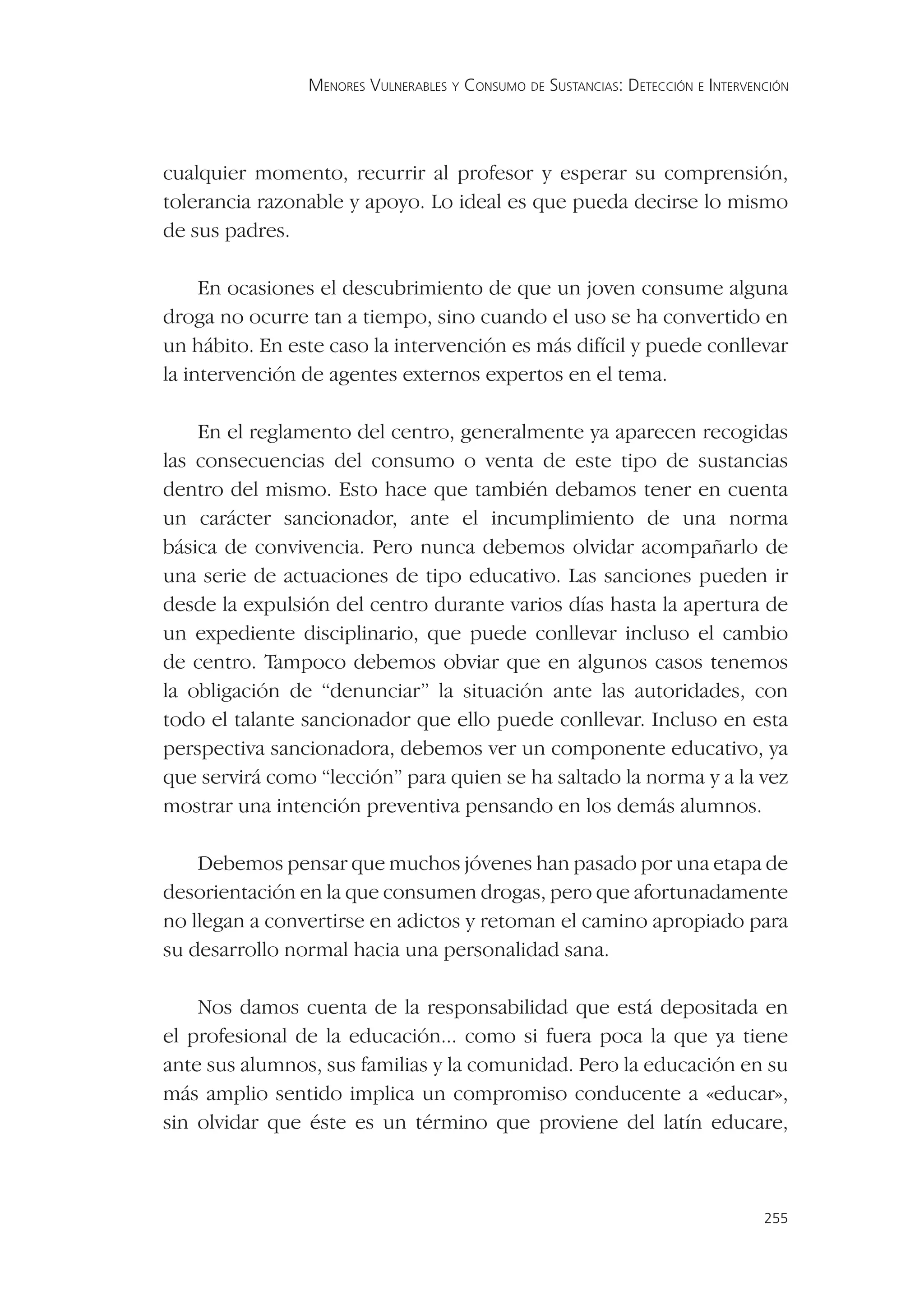 MENORES VULNERABLES Y CONSUMO DE SUSTANCIAS: DETECCIÓN E INTERVENCIÓN




cualquier momento, recurrir al profesor y esperar su comprensión,
tolerancia razonable y apoyo. Lo ideal es que pueda decirse lo mismo
de sus padres.

     En ocasiones el descubrimiento de que un joven consume alguna
droga no ocurre tan a tiempo, sino cuando el uso se ha convertido en
un hábito. En este caso la intervención es más difícil y puede conllevar
la intervención de agentes externos expertos en el tema.

    En el reglamento del centro, generalmente ya aparecen recogidas
las consecuencias del consumo o venta de este tipo de sustancias
dentro del mismo. Esto hace que también debamos tener en cuenta
un carácter sancionador, ante el incumplimiento de una norma
básica de convivencia. Pero nunca debemos olvidar acompañarlo de
una serie de actuaciones de tipo educativo. Las sanciones pueden ir
desde la expulsión del centro durante varios días hasta la apertura de
un expediente disciplinario, que puede conllevar incluso el cambio
de centro. Tampoco debemos obviar que en algunos casos tenemos
la obligación de “denunciar” la situación ante las autoridades, con
todo el talante sancionador que ello puede conllevar. Incluso en esta
perspectiva sancionadora, debemos ver un componente educativo, ya
que servirá como “lección” para quien se ha saltado la norma y a la vez
mostrar una intención preventiva pensando en los demás alumnos.

    Debemos pensar que muchos jóvenes han pasado por una etapa de
desorientación en la que consumen drogas, pero que afortunadamente
no llegan a convertirse en adictos y retoman el camino apropiado para
su desarrollo normal hacia una personalidad sana.

    Nos damos cuenta de la responsabilidad que está depositada en
el profesional de la educación... como si fuera poca la que ya tiene
ante sus alumnos, sus familias y la comunidad. Pero la educación en su
más amplio sentido implica un compromiso conducente a «educar»,
sin olvidar que éste es un término que proviene del latín educare,



                                                                                 255
 