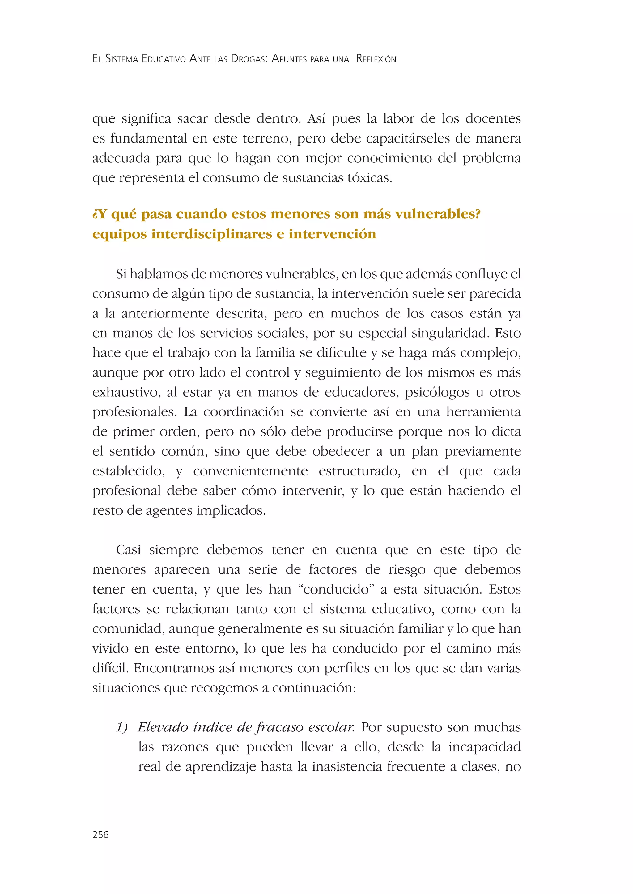 EL SISTEMA EDUCATIVO ANTE LAS DROGAS: APUNTES PARA UNA REFLEXIÓN




que signiﬁca sacar desde dentro. Así pues la labor de los docentes
es fundamental en este terreno, pero debe capacitárseles de manera
adecuada para que lo hagan con mejor conocimiento del problema
que representa el consumo de sustancias tóxicas.

¿Y qué pasa cuando estos menores son más vulnerables?
equipos interdisciplinares e intervención

    Si hablamos de menores vulnerables, en los que además conﬂuye el
consumo de algún tipo de sustancia, la intervención suele ser parecida
a la anteriormente descrita, pero en muchos de los casos están ya
en manos de los servicios sociales, por su especial singularidad. Esto
hace que el trabajo con la familia se diﬁculte y se haga más complejo,
aunque por otro lado el control y seguimiento de los mismos es más
exhaustivo, al estar ya en manos de educadores, psicólogos u otros
profesionales. La coordinación se convierte así en una herramienta
de primer orden, pero no sólo debe producirse porque nos lo dicta
el sentido común, sino que debe obedecer a un plan previamente
establecido, y convenientemente estructurado, en el que cada
profesional debe saber cómo intervenir, y lo que están haciendo el
resto de agentes implicados.

     Casi siempre debemos tener en cuenta que en este tipo de
menores aparecen una serie de factores de riesgo que debemos
tener en cuenta, y que les han “conducido” a esta situación. Estos
factores se relacionan tanto con el sistema educativo, como con la
comunidad, aunque generalmente es su situación familiar y lo que han
vivido en este entorno, lo que les ha conducido por el camino más
difícil. Encontramos así menores con perﬁles en los que se dan varias
situaciones que recogemos a continuación:

      1) Elevado índice de fracaso escolar. Por supuesto son muchas
         las razones que pueden llevar a ello, desde la incapacidad
         real de aprendizaje hasta la inasistencia frecuente a clases, no



256
 