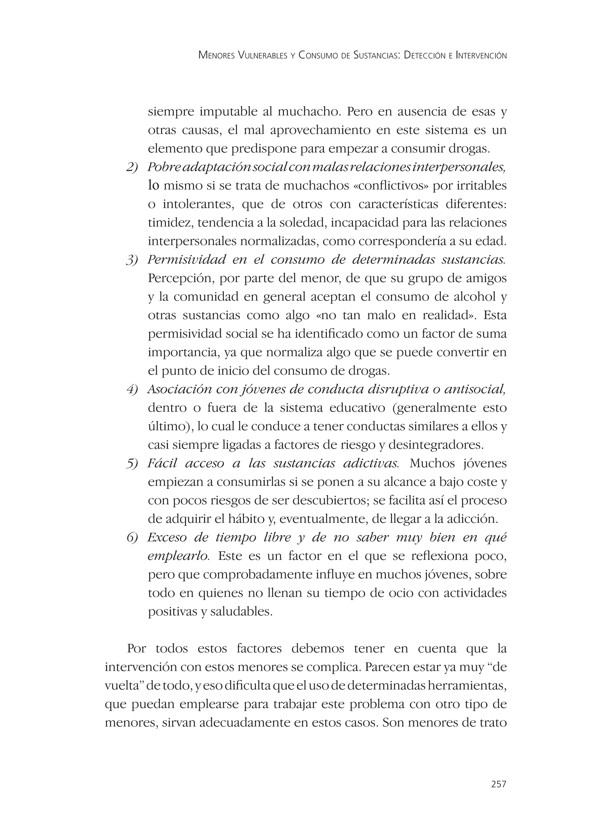 MENORES VULNERABLES Y CONSUMO DE SUSTANCIAS: DETECCIÓN E INTERVENCIÓN




        siempre imputable al muchacho. Pero en ausencia de esas y
        otras causas, el mal aprovechamiento en este sistema es un
        elemento que predispone para empezar a consumir drogas.
   2)   Pobre adaptación social con malas relaciones interpersonales,
        lo mismo si se trata de muchachos «conﬂictivos» por irritables
        o intolerantes, que de otros con características diferentes:
        timidez, tendencia a la soledad, incapacidad para las relaciones
        interpersonales normalizadas, como correspondería a su edad.
   3)   Permisividad en el consumo de determinadas sustancias.
        Percepción, por parte del menor, de que su grupo de amigos
        y la comunidad en general aceptan el consumo de alcohol y
        otras sustancias como algo «no tan malo en realidad». Esta
        permisividad social se ha identiﬁcado como un factor de suma
        importancia, ya que normaliza algo que se puede convertir en
        el punto de inicio del consumo de drogas.
   4)   Asociación con jóvenes de conducta disruptiva o antisocial,
        dentro o fuera de la sistema educativo (generalmente esto
        último), lo cual le conduce a tener conductas similares a ellos y
        casi siempre ligadas a factores de riesgo y desintegradores.
   5)   Fácil acceso a las sustancias adictivas. Muchos jóvenes
        empiezan a consumirlas si se ponen a su alcance a bajo coste y
        con pocos riesgos de ser descubiertos; se facilita así el proceso
        de adquirir el hábito y, eventualmente, de llegar a la adicción.
   6)   Exceso de tiempo libre y de no saber muy bien en qué
        emplearlo. Este es un factor en el que se reﬂexiona poco,
        pero que comprobadamente inﬂuye en muchos jóvenes, sobre
        todo en quienes no llenan su tiempo de ocio con actividades
        positivas y saludables.

    Por todos estos factores debemos tener en cuenta que la
intervención con estos menores se complica. Parecen estar ya muy “de
vuelta” de todo, y eso diﬁculta que el uso de determinadas herramientas,
que puedan emplearse para trabajar este problema con otro tipo de
menores, sirvan adecuadamente en estos casos. Son menores de trato



                                                                                  257
 