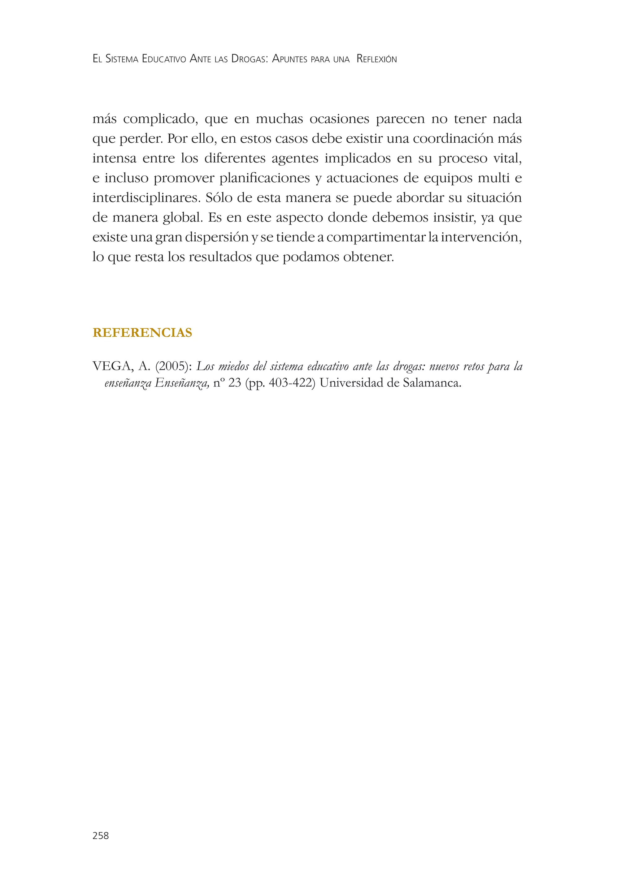 EL SISTEMA EDUCATIVO ANTE LAS DROGAS: APUNTES PARA UNA REFLEXIÓN




más complicado, que en muchas ocasiones parecen no tener nada
que perder. Por ello, en estos casos debe existir una coordinación más
intensa entre los diferentes agentes implicados en su proceso vital,
e incluso promover planiﬁcaciones y actuaciones de equipos multi e
interdisciplinares. Sólo de esta manera se puede abordar su situación
de manera global. Es en este aspecto donde debemos insistir, ya que
existe una gran dispersión y se tiende a compartimentar la intervención,
lo que resta los resultados que podamos obtener.




REFERENCIAS

VEGA, A. (2005): Los miedos del sistema educativo ante las drogas: nuevos retos para la
 enseñanza Enseñanza, nº 23 (pp. 403-422) Universidad de Salamanca.




258
 