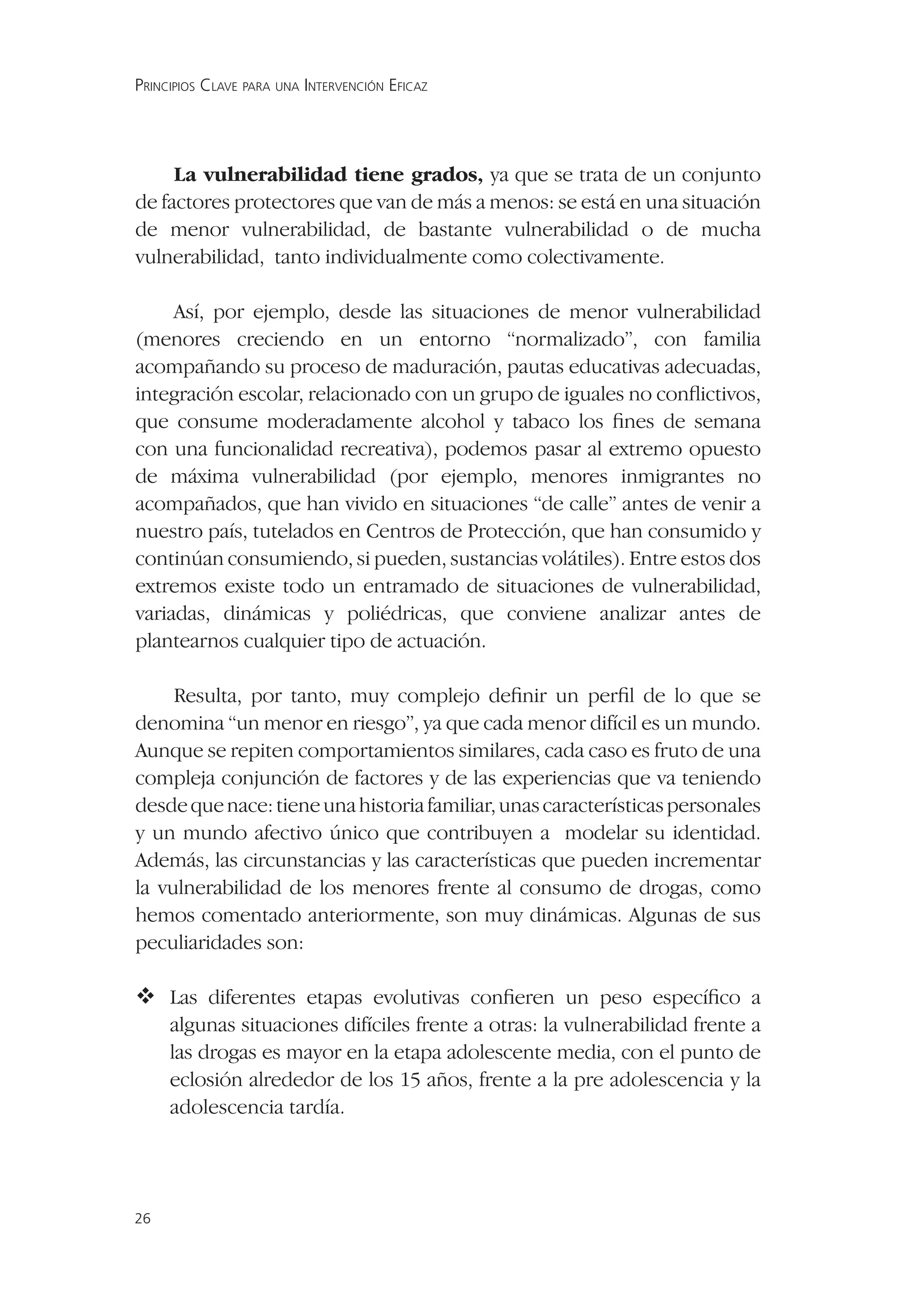 PRINCIPIOS CLAVE PARA UNA INTERVENCIÓN EFICAZ




     La vulnerabilidad tiene grados, ya que se trata de un conjunto
de factores protectores que van de más a menos: se está en una situación
de menor vulnerabilidad, de bastante vulnerabilidad o de mucha
vulnerabilidad, tanto individualmente como colectivamente.

     Así, por ejemplo, desde las situaciones de menor vulnerabilidad
(menores creciendo en un entorno “normalizado”, con familia
acompañando su proceso de maduración, pautas educativas adecuadas,
integración escolar, relacionado con un grupo de iguales no conﬂictivos,
que consume moderadamente alcohol y tabaco los ﬁnes de semana
con una funcionalidad recreativa), podemos pasar al extremo opuesto
de máxima vulnerabilidad (por ejemplo, menores inmigrantes no
acompañados, que han vivido en situaciones “de calle” antes de venir a
nuestro país, tutelados en Centros de Protección, que han consumido y
continúan consumiendo, si pueden, sustancias volátiles). Entre estos dos
extremos existe todo un entramado de situaciones de vulnerabilidad,
variadas, dinámicas y poliédricas, que conviene analizar antes de
plantearnos cualquier tipo de actuación.

     Resulta, por tanto, muy complejo deﬁnir un perﬁl de lo que se
denomina “un menor en riesgo”, ya que cada menor difícil es un mundo.
Aunque se repiten comportamientos similares, cada caso es fruto de una
compleja conjunción de factores y de las experiencias que va teniendo
desde que nace: tiene una historia familiar, unas características personales
y un mundo afectivo único que contribuyen a modelar su identidad.
Además, las circunstancias y las características que pueden incrementar
la vulnerabilidad de los menores frente al consumo de drogas, como
hemos comentado anteriormente, son muy dinámicas. Algunas de sus
peculiaridades son:

 diferentes etapas evolutivas conﬁeren un peso especíﬁco a
  Las
     algunas situaciones difíciles frente a otras: la vulnerabilidad frente a
     las drogas es mayor en la etapa adolescente media, con el punto de
     eclosión alrededor de los 15 años, frente a la pre adolescencia y la
     adolescencia tardía.




26
 