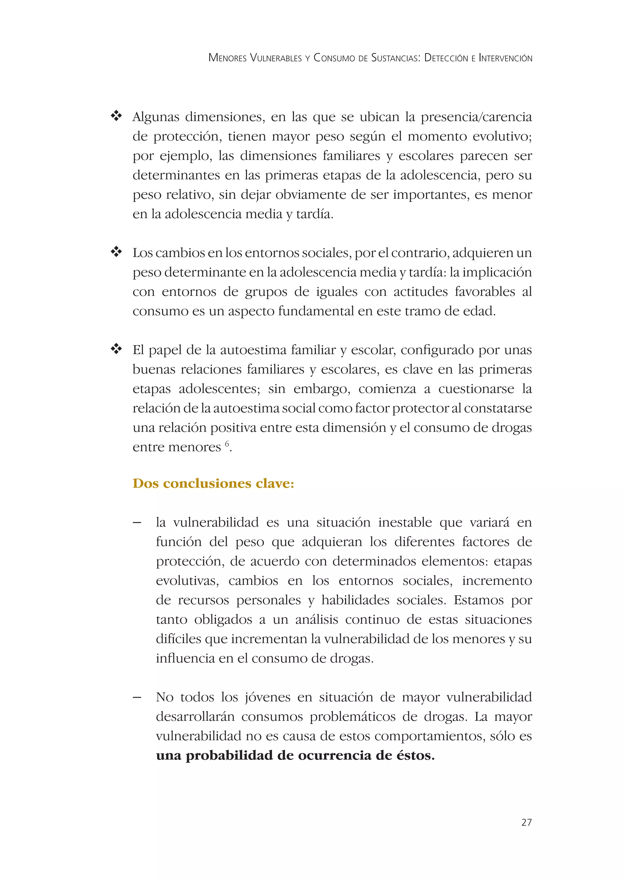 MENORES VULNERABLES Y CONSUMO DE SUSTANCIAS: DETECCIÓN E INTERVENCIÓN




Algunas dimensiones, en las que se ubican la presencia/carencia
   de protección, tienen mayor peso según el momento evolutivo;
   por ejemplo, las dimensiones familiares y escolares parecen ser
   determinantes en las primeras etapas de la adolescencia, pero su
   peso relativo, sin dejar obviamente de ser importantes, es menor
   en la adolescencia media y tardía.

 cambios en los entornos sociales, por el contrario, adquieren un
  Los
   peso determinante en la adolescencia media y tardía: la implicación
   con entornos de grupos de iguales con actitudes favorables al
   consumo es un aspecto fundamental en este tramo de edad.

 papel de la autoestima familiar y escolar, conﬁgurado por unas
  El
   buenas relaciones familiares y escolares, es clave en las primeras
   etapas adolescentes; sin embargo, comienza a cuestionarse la
   relación de la autoestima social como factor protector al constatarse
   una relación positiva entre esta dimensión y el consumo de drogas
   entre menores 6.

   Dos conclusiones clave:

   − la vulnerabilidad es una situación inestable que variará en
       función del peso que adquieran los diferentes factores de
       protección, de acuerdo con determinados elementos: etapas
       evolutivas, cambios en los entornos sociales, incremento
       de recursos personales y habilidades sociales. Estamos por
       tanto obligados a un análisis continuo de estas situaciones
       difíciles que incrementan la vulnerabilidad de los menores y su
       inﬂuencia en el consumo de drogas.

   − No todos los jóvenes en situación de mayor vulnerabilidad
       desarrollarán consumos problemáticos de drogas. La mayor
       vulnerabilidad no es causa de estos comportamientos, sólo es
       una probabilidad de ocurrencia de éstos.



                                                                                  27
 