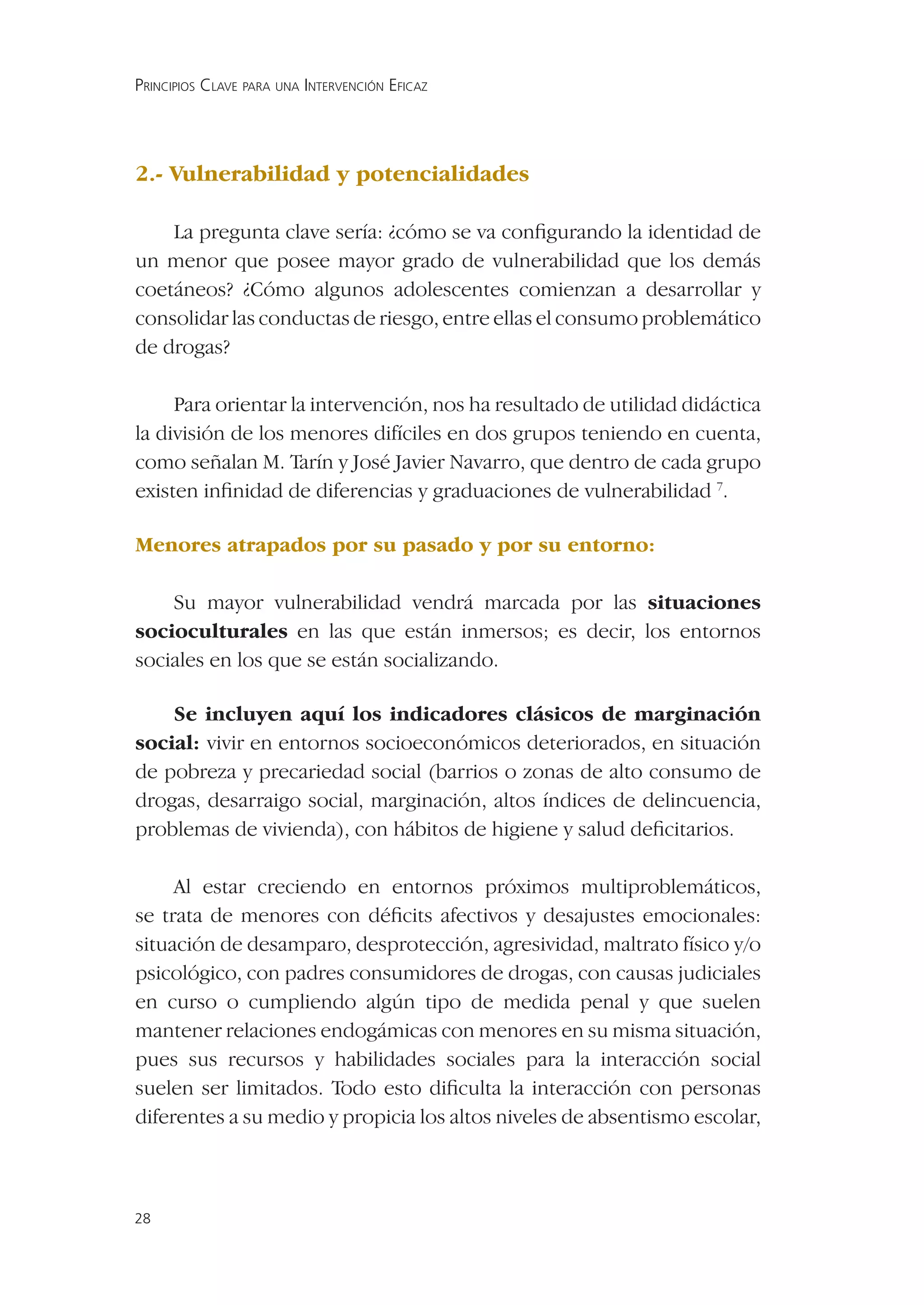 PRINCIPIOS CLAVE PARA UNA INTERVENCIÓN EFICAZ




2.- Vulnerabilidad y potencialidades

    La pregunta clave sería: ¿cómo se va conﬁgurando la identidad de
un menor que posee mayor grado de vulnerabilidad que los demás
coetáneos? ¿Cómo algunos adolescentes comienzan a desarrollar y
consolidar las conductas de riesgo, entre ellas el consumo problemático
de drogas?

     Para orientar la intervención, nos ha resultado de utilidad didáctica
la división de los menores difíciles en dos grupos teniendo en cuenta,
como señalan M. Tarín y José Javier Navarro, que dentro de cada grupo
existen inﬁnidad de diferencias y graduaciones de vulnerabilidad 7.

Menores atrapados por su pasado y por su entorno:

    Su mayor vulnerabilidad vendrá marcada por las situaciones
socioculturales en las que están inmersos; es decir, los entornos
sociales en los que se están socializando.

    Se incluyen aquí los indicadores clásicos de marginación
social: vivir en entornos socioeconómicos deteriorados, en situación
de pobreza y precariedad social (barrios o zonas de alto consumo de
drogas, desarraigo social, marginación, altos índices de delincuencia,
problemas de vivienda), con hábitos de higiene y salud deﬁcitarios.

     Al estar creciendo en entornos próximos multiproblemáticos,
se trata de menores con déﬁcits afectivos y desajustes emocionales:
situación de desamparo, desprotección, agresividad, maltrato físico y/o
psicológico, con padres consumidores de drogas, con causas judiciales
en curso o cumpliendo algún tipo de medida penal y que suelen
mantener relaciones endogámicas con menores en su misma situación,
pues sus recursos y habilidades sociales para la interacción social
suelen ser limitados. Todo esto diﬁculta la interacción con personas
diferentes a su medio y propicia los altos niveles de absentismo escolar,



28
 
