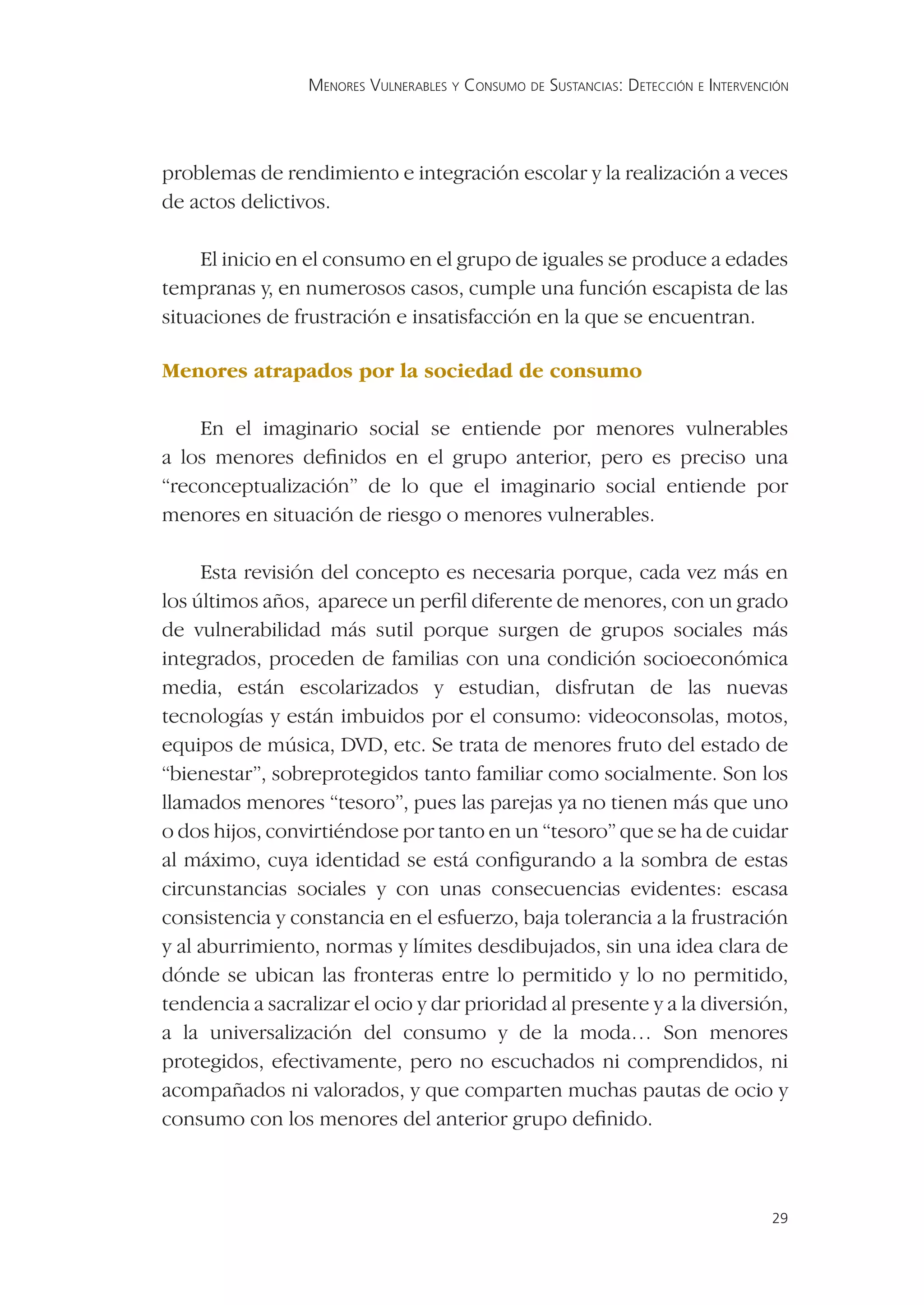 MENORES VULNERABLES Y CONSUMO DE SUSTANCIAS: DETECCIÓN E INTERVENCIÓN




problemas de rendimiento e integración escolar y la realización a veces
de actos delictivos.

     El inicio en el consumo en el grupo de iguales se produce a edades
tempranas y, en numerosos casos, cumple una función escapista de las
situaciones de frustración e insatisfacción en la que se encuentran.

Menores atrapados por la sociedad de consumo

    En el imaginario social se entiende por menores vulnerables
a los menores deﬁnidos en el grupo anterior, pero es preciso una
“reconceptualización” de lo que el imaginario social entiende por
menores en situación de riesgo o menores vulnerables.

     Esta revisión del concepto es necesaria porque, cada vez más en
los últimos años, aparece un perﬁl diferente de menores, con un grado
de vulnerabilidad más sutil porque surgen de grupos sociales más
integrados, proceden de familias con una condición socioeconómica
media, están escolarizados y estudian, disfrutan de las nuevas
tecnologías y están imbuidos por el consumo: videoconsolas, motos,
equipos de música, DVD, etc. Se trata de menores fruto del estado de
“bienestar”, sobreprotegidos tanto familiar como socialmente. Son los
llamados menores “tesoro”, pues las parejas ya no tienen más que uno
o dos hijos, convirtiéndose por tanto en un “tesoro” que se ha de cuidar
al máximo, cuya identidad se está conﬁgurando a la sombra de estas
circunstancias sociales y con unas consecuencias evidentes: escasa
consistencia y constancia en el esfuerzo, baja tolerancia a la frustración
y al aburrimiento, normas y límites desdibujados, sin una idea clara de
dónde se ubican las fronteras entre lo permitido y lo no permitido,
tendencia a sacralizar el ocio y dar prioridad al presente y a la diversión,
a la universalización del consumo y de la moda… Son menores
protegidos, efectivamente, pero no escuchados ni comprendidos, ni
acompañados ni valorados, y que comparten muchas pautas de ocio y
consumo con los menores del anterior grupo deﬁnido.



                                                                                   29
 