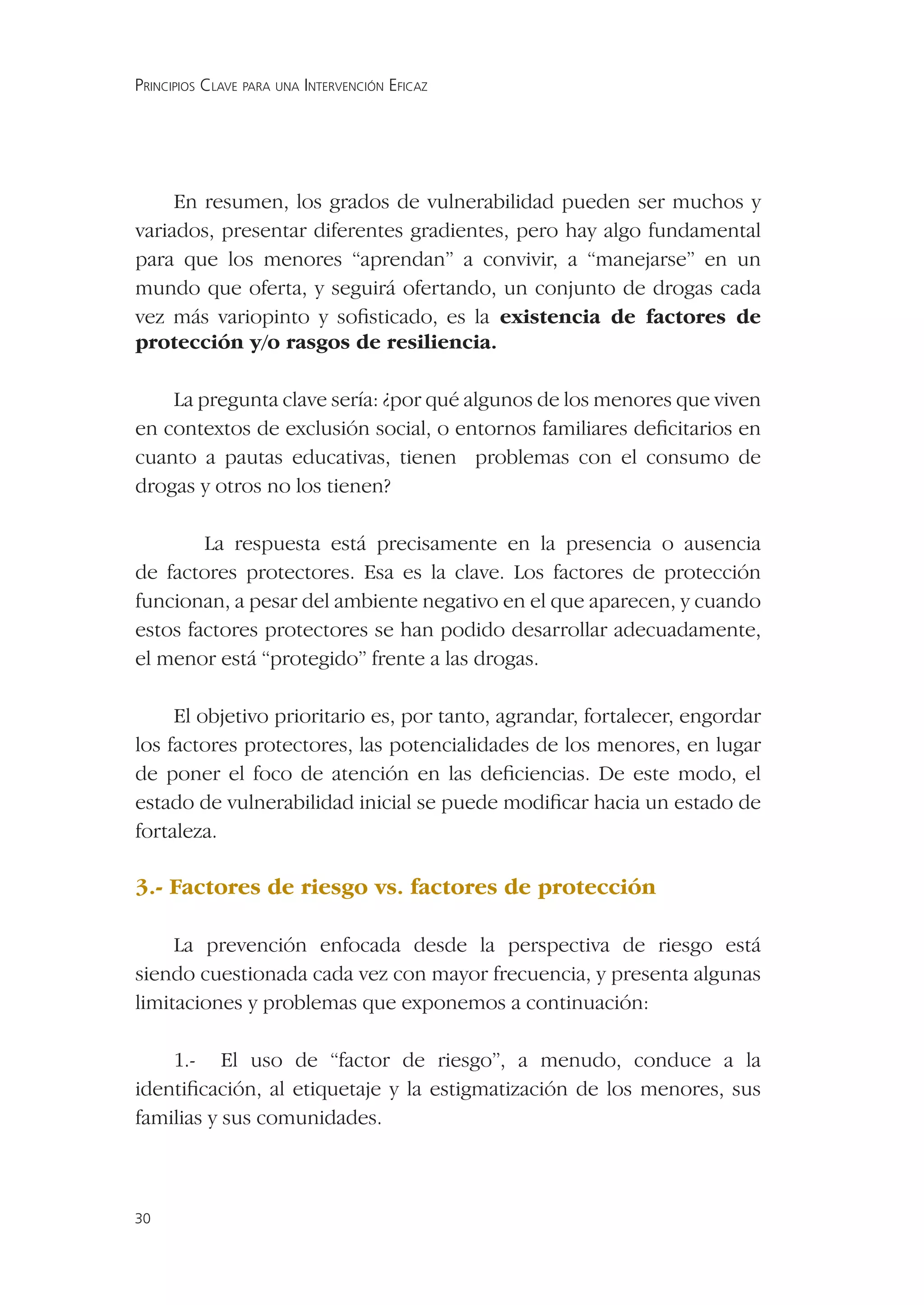 PRINCIPIOS CLAVE PARA UNA INTERVENCIÓN EFICAZ




     En resumen, los grados de vulnerabilidad pueden ser muchos y
variados, presentar diferentes gradientes, pero hay algo fundamental
para que los menores “aprendan” a convivir, a “manejarse” en un
mundo que oferta, y seguirá ofertando, un conjunto de drogas cada
vez más variopinto y soﬁsticado, es la existencia de factores de
protección y/o rasgos de resiliencia.

    La pregunta clave sería: ¿por qué algunos de los menores que viven
en contextos de exclusión social, o entornos familiares deﬁcitarios en
cuanto a pautas educativas, tienen problemas con el consumo de
drogas y otros no los tienen?

        La respuesta está precisamente en la presencia o ausencia
de factores protectores. Esa es la clave. Los factores de protección
funcionan, a pesar del ambiente negativo en el que aparecen, y cuando
estos factores protectores se han podido desarrollar adecuadamente,
el menor está “protegido” frente a las drogas.

     El objetivo prioritario es, por tanto, agrandar, fortalecer, engordar
los factores protectores, las potencialidades de los menores, en lugar
de poner el foco de atención en las deﬁciencias. De este modo, el
estado de vulnerabilidad inicial se puede modiﬁcar hacia un estado de
fortaleza.

3.- Factores de riesgo vs. factores de protección

     La prevención enfocada desde la perspectiva de riesgo está
siendo cuestionada cada vez con mayor frecuencia, y presenta algunas
limitaciones y problemas que exponemos a continuación:

    1.- El uso de “factor de riesgo”, a menudo, conduce a la
identiﬁcación, al etiquetaje y la estigmatización de los menores, sus
familias y sus comunidades.



30
 