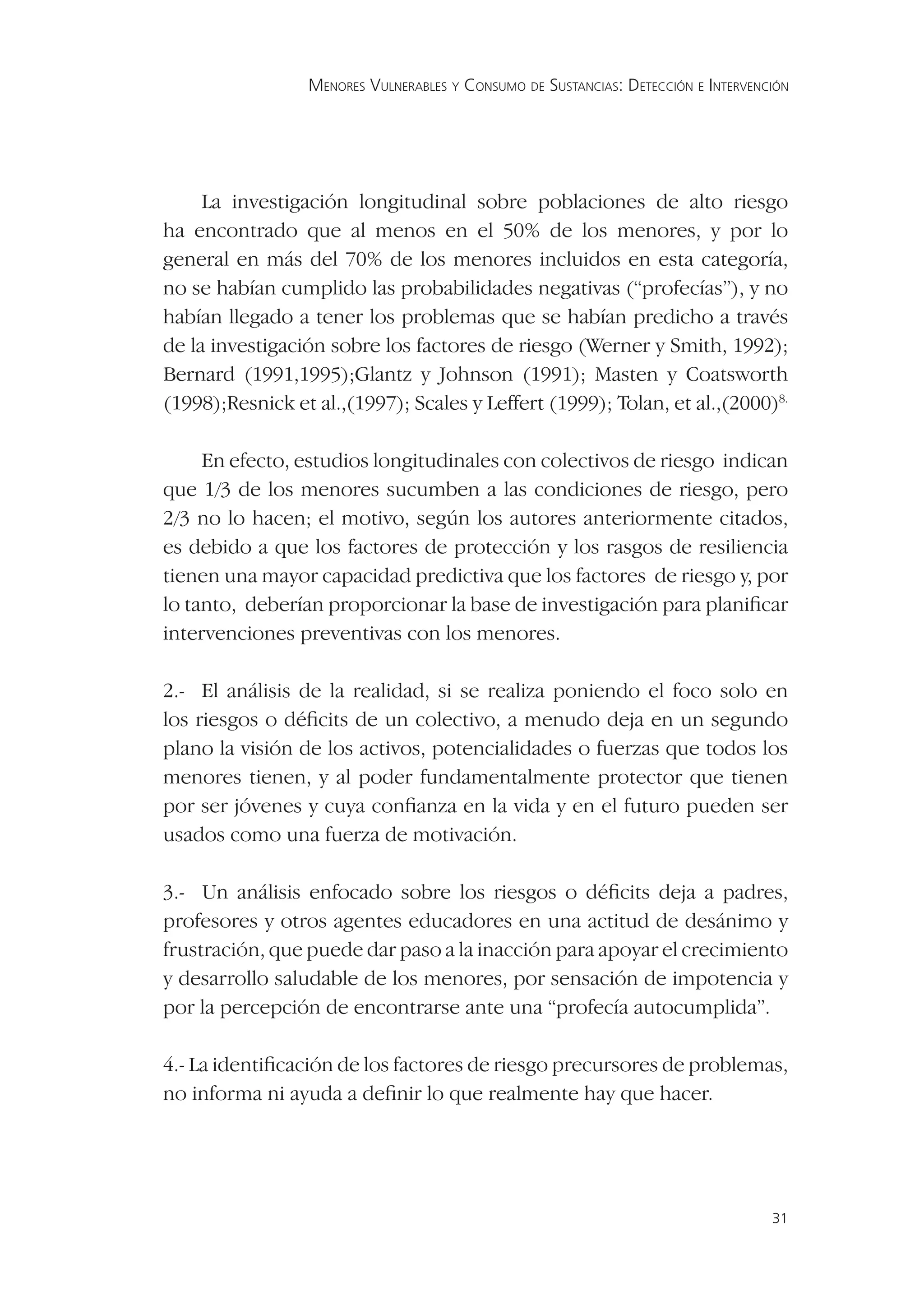 MENORES VULNERABLES Y CONSUMO DE SUSTANCIAS: DETECCIÓN E INTERVENCIÓN




     La investigación longitudinal sobre poblaciones de alto riesgo
ha encontrado que al menos en el 50% de los menores, y por lo
general en más del 70% de los menores incluidos en esta categoría,
no se habían cumplido las probabilidades negativas (“profecías”), y no
habían llegado a tener los problemas que se habían predicho a través
de la investigación sobre los factores de riesgo (Werner y Smith, 1992);
Bernard (1991,1995);Glantz y Johnson (1991); Masten y Coatsworth
(1998);Resnick et al.,(1997); Scales y Leffert (1999); Tolan, et al.,(2000)8.

     En efecto, estudios longitudinales con colectivos de riesgo indican
que 1/3 de los menores sucumben a las condiciones de riesgo, pero
2/3 no lo hacen; el motivo, según los autores anteriormente citados,
es debido a que los factores de protección y los rasgos de resiliencia
tienen una mayor capacidad predictiva que los factores de riesgo y, por
lo tanto, deberían proporcionar la base de investigación para planiﬁcar
intervenciones preventivas con los menores.

2.- El análisis de la realidad, si se realiza poniendo el foco solo en
los riesgos o déﬁcits de un colectivo, a menudo deja en un segundo
plano la visión de los activos, potencialidades o fuerzas que todos los
menores tienen, y al poder fundamentalmente protector que tienen
por ser jóvenes y cuya conﬁanza en la vida y en el futuro pueden ser
usados como una fuerza de motivación.

3.- Un análisis enfocado sobre los riesgos o déﬁcits deja a padres,
profesores y otros agentes educadores en una actitud de desánimo y
frustración, que puede dar paso a la inacción para apoyar el crecimiento
y desarrollo saludable de los menores, por sensación de impotencia y
por la percepción de encontrarse ante una “profecía autocumplida”.

4.- La identiﬁcación de los factores de riesgo precursores de problemas,
no informa ni ayuda a deﬁnir lo que realmente hay que hacer.




                                                                                   31
 