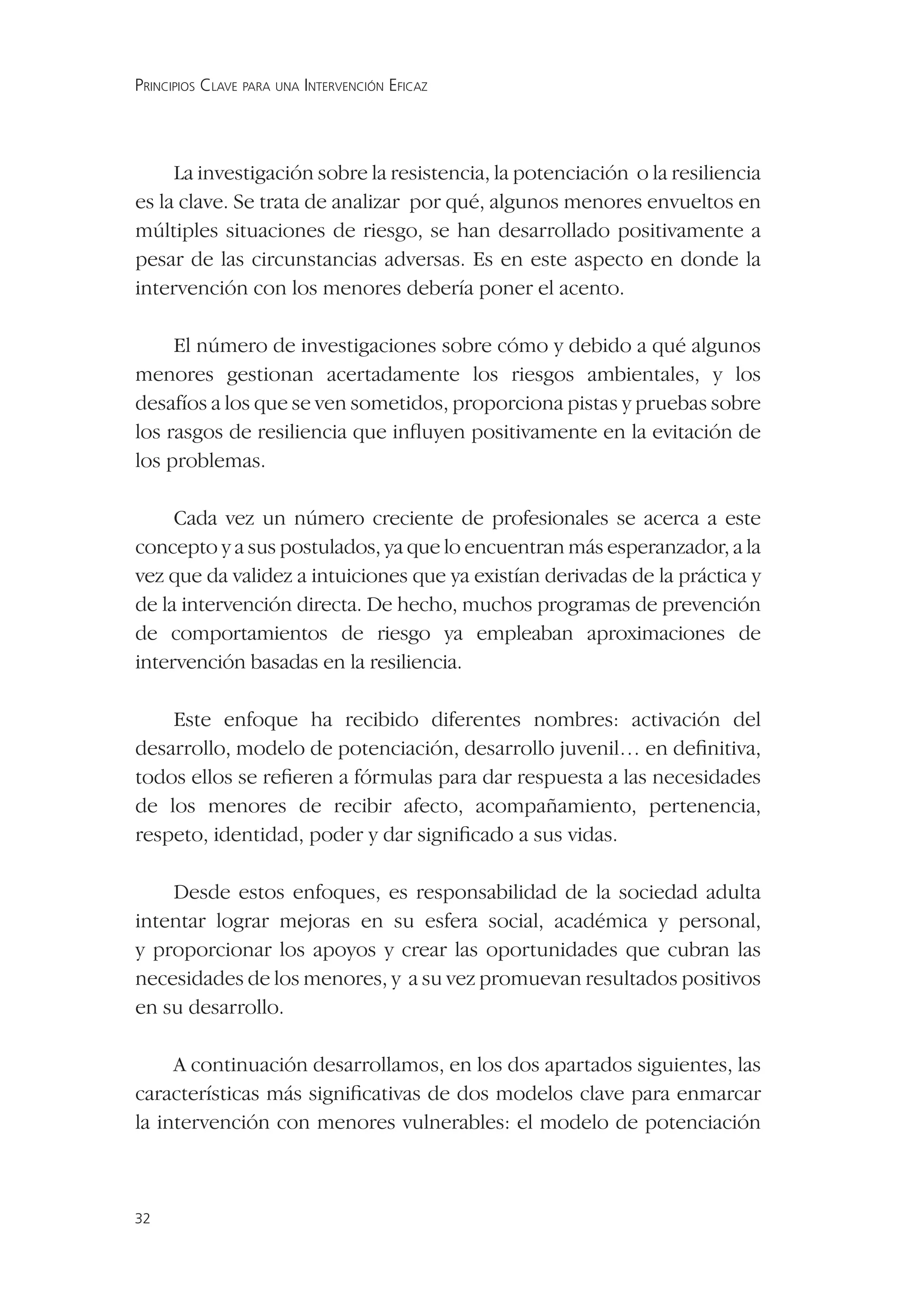 PRINCIPIOS CLAVE PARA UNA INTERVENCIÓN EFICAZ




     La investigación sobre la resistencia, la potenciación o la resiliencia
es la clave. Se trata de analizar por qué, algunos menores envueltos en
múltiples situaciones de riesgo, se han desarrollado positivamente a
pesar de las circunstancias adversas. Es en este aspecto en donde la
intervención con los menores debería poner el acento.

     El número de investigaciones sobre cómo y debido a qué algunos
menores gestionan acertadamente los riesgos ambientales, y los
desafíos a los que se ven sometidos, proporciona pistas y pruebas sobre
los rasgos de resiliencia que inﬂuyen positivamente en la evitación de
los problemas.

     Cada vez un número creciente de profesionales se acerca a este
concepto y a sus postulados, ya que lo encuentran más esperanzador, a la
vez que da validez a intuiciones que ya existían derivadas de la práctica y
de la intervención directa. De hecho, muchos programas de prevención
de comportamientos de riesgo ya empleaban aproximaciones de
intervención basadas en la resiliencia.

    Este enfoque ha recibido diferentes nombres: activación del
desarrollo, modelo de potenciación, desarrollo juvenil… en deﬁnitiva,
todos ellos se reﬁeren a fórmulas para dar respuesta a las necesidades
de los menores de recibir afecto, acompañamiento, pertenencia,
respeto, identidad, poder y dar signiﬁcado a sus vidas.

    Desde estos enfoques, es responsabilidad de la sociedad adulta
intentar lograr mejoras en su esfera social, académica y personal,
y proporcionar los apoyos y crear las oportunidades que cubran las
necesidades de los menores, y a su vez promuevan resultados positivos
en su desarrollo.

     A continuación desarrollamos, en los dos apartados siguientes, las
características más signiﬁcativas de dos modelos clave para enmarcar
la intervención con menores vulnerables: el modelo de potenciación



32
 