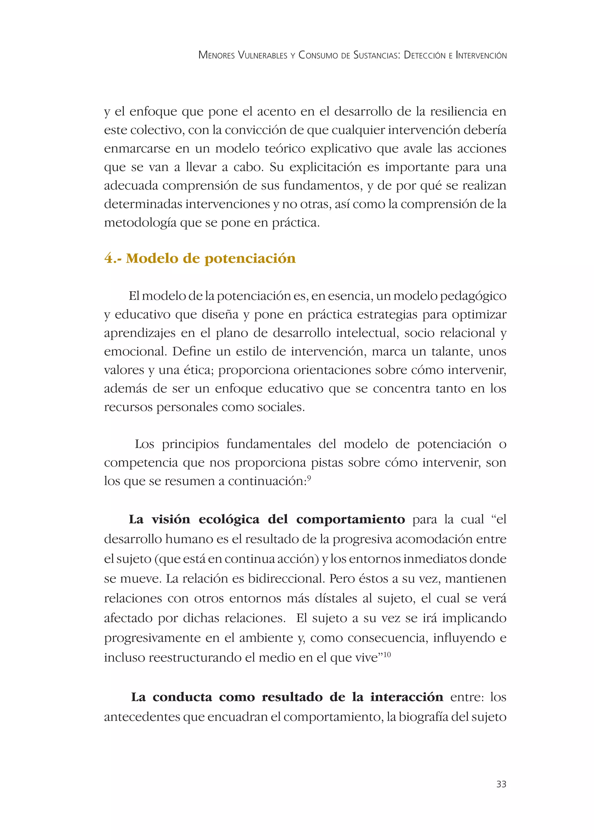 MENORES VULNERABLES Y CONSUMO DE SUSTANCIAS: DETECCIÓN E INTERVENCIÓN




y el enfoque que pone el acento en el desarrollo de la resiliencia en
este colectivo, con la convicción de que cualquier intervención debería
enmarcarse en un modelo teórico explicativo que avale las acciones
que se van a llevar a cabo. Su explicitación es importante para una
adecuada comprensión de sus fundamentos, y de por qué se realizan
determinadas intervenciones y no otras, así como la comprensión de la
metodología que se pone en práctica.

4.- Modelo de potenciación

    El modelo de la potenciación es, en esencia, un modelo pedagógico
y educativo que diseña y pone en práctica estrategias para optimizar
aprendizajes en el plano de desarrollo intelectual, socio relacional y
emocional. Deﬁne un estilo de intervención, marca un talante, unos
valores y una ética; proporciona orientaciones sobre cómo intervenir,
además de ser un enfoque educativo que se concentra tanto en los
recursos personales como sociales.

     Los principios fundamentales del modelo de potenciación o
competencia que nos proporciona pistas sobre cómo intervenir, son
los que se resumen a continuación:9

     La visión ecológica del comportamiento para la cual “el
desarrollo humano es el resultado de la progresiva acomodación entre
el sujeto (que está en continua acción) y los entornos inmediatos donde
se mueve. La relación es bidireccional. Pero éstos a su vez, mantienen
relaciones con otros entornos más dístales al sujeto, el cual se verá
afectado por dichas relaciones. El sujeto a su vez se irá implicando
progresivamente en el ambiente y, como consecuencia, inﬂuyendo e
incluso reestructurando el medio en el que vive”10

    La conducta como resultado de la interacción entre: los
antecedentes que encuadran el comportamiento, la biografía del sujeto



                                                                                  33
 