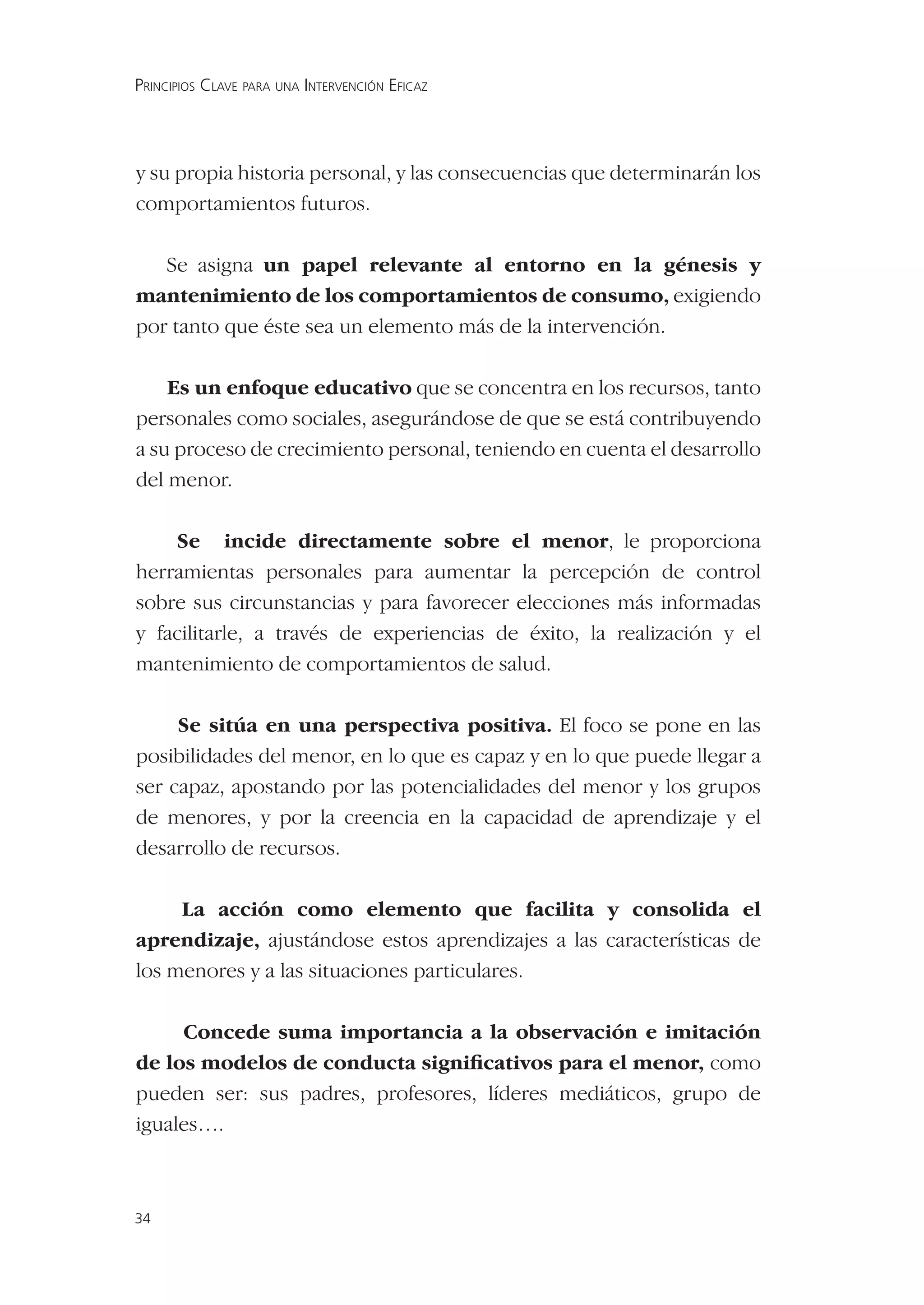 PRINCIPIOS CLAVE PARA UNA INTERVENCIÓN EFICAZ




y su propia historia personal, y las consecuencias que determinarán los
comportamientos futuros.

   Se asigna un papel relevante al entorno en la génesis y
mantenimiento de los comportamientos de consumo, exigiendo
por tanto que éste sea un elemento más de la intervención.

    Es un enfoque educativo que se concentra en los recursos, tanto
personales como sociales, asegurándose de que se está contribuyendo
a su proceso de crecimiento personal, teniendo en cuenta el desarrollo
del menor.

    Se incide directamente sobre el menor, le proporciona
herramientas personales para aumentar la percepción de control
sobre sus circunstancias y para favorecer elecciones más informadas
y facilitarle, a través de experiencias de éxito, la realización y el
mantenimiento de comportamientos de salud.

     Se sitúa en una perspectiva positiva. El foco se pone en las
posibilidades del menor, en lo que es capaz y en lo que puede llegar a
ser capaz, apostando por las potencialidades del menor y los grupos
de menores, y por la creencia en la capacidad de aprendizaje y el
desarrollo de recursos.

     La acción como elemento que facilita y consolida el
aprendizaje, ajustándose estos aprendizajes a las características de
los menores y a las situaciones particulares.

     Concede suma importancia a la observación e imitación
de los modelos de conducta signiﬁcativos para el menor, como
pueden ser: sus padres, profesores, líderes mediáticos, grupo de
iguales….



34
 