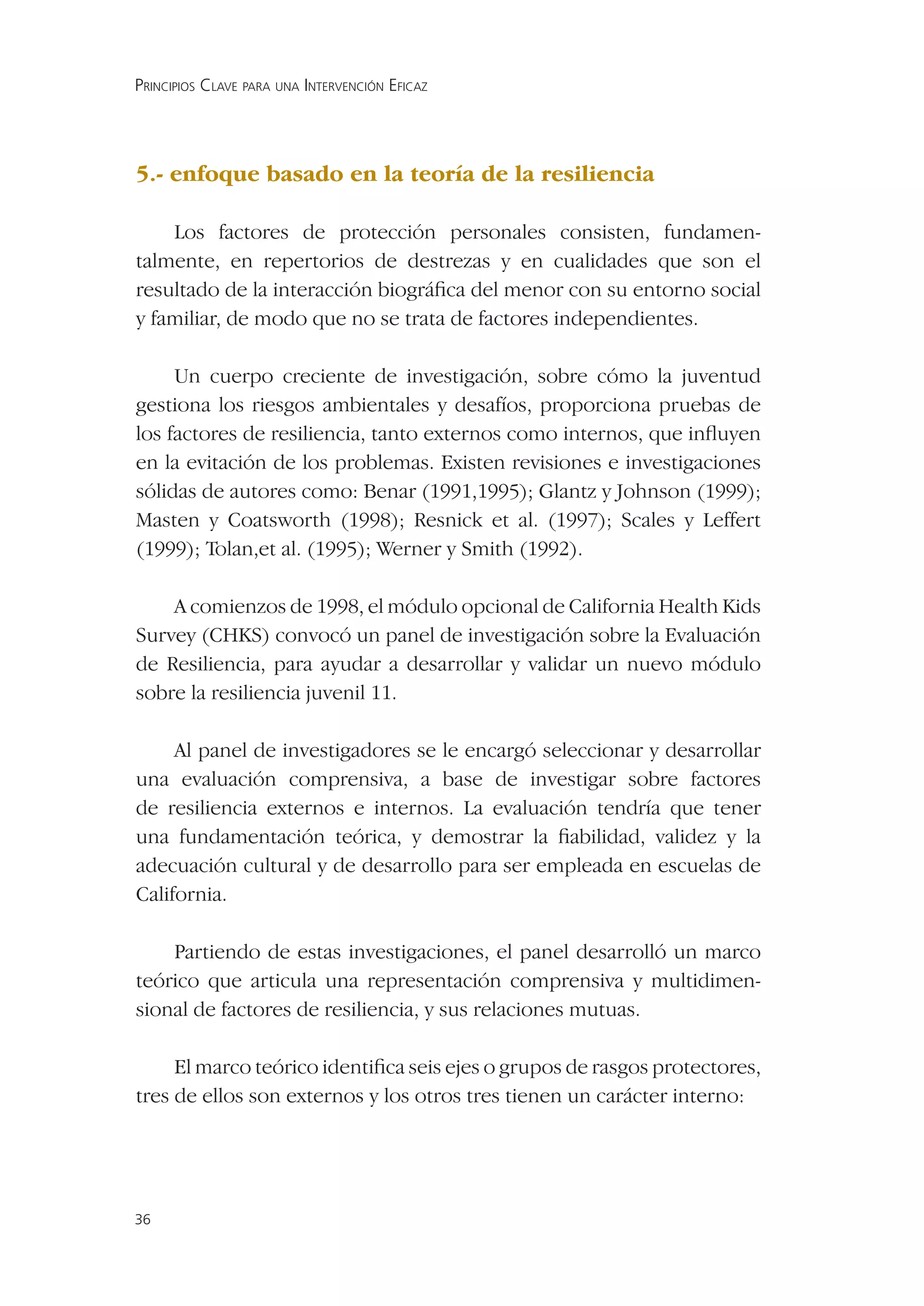 PRINCIPIOS CLAVE PARA UNA INTERVENCIÓN EFICAZ




5.- enfoque basado en la teoría de la resiliencia

    Los factores de protección personales consisten, fundamen-
talmente, en repertorios de destrezas y en cualidades que son el
resultado de la interacción biográﬁca del menor con su entorno social
y familiar, de modo que no se trata de factores independientes.

     Un cuerpo creciente de investigación, sobre cómo la juventud
gestiona los riesgos ambientales y desafíos, proporciona pruebas de
los factores de resiliencia, tanto externos como internos, que inﬂuyen
en la evitación de los problemas. Existen revisiones e investigaciones
sólidas de autores como: Benar (1991,1995); Glantz y Johnson (1999);
Masten y Coatsworth (1998); Resnick et al. (1997); Scales y Leffert
(1999); Tolan,et al. (1995); Werner y Smith (1992).

    A comienzos de 1998, el módulo opcional de California Health Kids
Survey (CHKS) convocó un panel de investigación sobre la Evaluación
de Resiliencia, para ayudar a desarrollar y validar un nuevo módulo
sobre la resiliencia juvenil 11.

     Al panel de investigadores se le encargó seleccionar y desarrollar
una evaluación comprensiva, a base de investigar sobre factores
de resiliencia externos e internos. La evaluación tendría que tener
una fundamentación teórica, y demostrar la ﬁabilidad, validez y la
adecuación cultural y de desarrollo para ser empleada en escuelas de
California.

    Partiendo de estas investigaciones, el panel desarrolló un marco
teórico que articula una representación comprensiva y multidimen-
sional de factores de resiliencia, y sus relaciones mutuas.

     El marco teórico identiﬁca seis ejes o grupos de rasgos protectores,
tres de ellos son externos y los otros tres tienen un carácter interno:




36
 