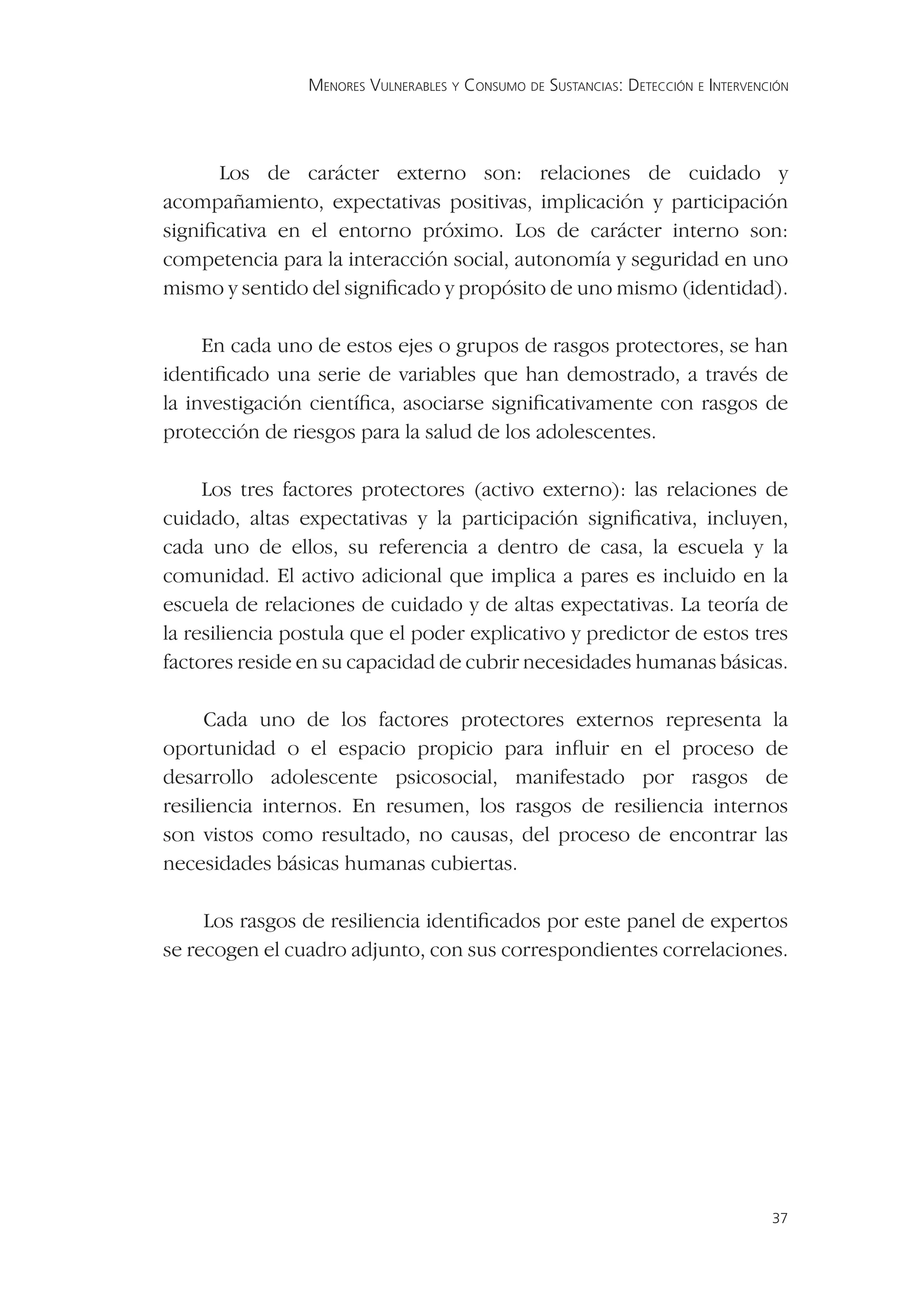 MENORES VULNERABLES Y CONSUMO DE SUSTANCIAS: DETECCIÓN E INTERVENCIÓN




      Los de carácter externo son: relaciones de cuidado y
acompañamiento, expectativas positivas, implicación y participación
signiﬁcativa en el entorno próximo. Los de carácter interno son:
competencia para la interacción social, autonomía y seguridad en uno
mismo y sentido del signiﬁcado y propósito de uno mismo (identidad).

     En cada uno de estos ejes o grupos de rasgos protectores, se han
identiﬁcado una serie de variables que han demostrado, a través de
la investigación cientíﬁca, asociarse signiﬁcativamente con rasgos de
protección de riesgos para la salud de los adolescentes.

     Los tres factores protectores (activo externo): las relaciones de
cuidado, altas expectativas y la participación signiﬁcativa, incluyen,
cada uno de ellos, su referencia a dentro de casa, la escuela y la
comunidad. El activo adicional que implica a pares es incluido en la
escuela de relaciones de cuidado y de altas expectativas. La teoría de
la resiliencia postula que el poder explicativo y predictor de estos tres
factores reside en su capacidad de cubrir necesidades humanas básicas.

      Cada uno de los factores protectores externos representa la
oportunidad o el espacio propicio para inﬂuir en el proceso de
desarrollo adolescente psicosocial, manifestado por rasgos de
resiliencia internos. En resumen, los rasgos de resiliencia internos
son vistos como resultado, no causas, del proceso de encontrar las
necesidades básicas humanas cubiertas.

     Los rasgos de resiliencia identiﬁcados por este panel de expertos
se recogen el cuadro adjunto, con sus correspondientes correlaciones.




                                                                                  37
 