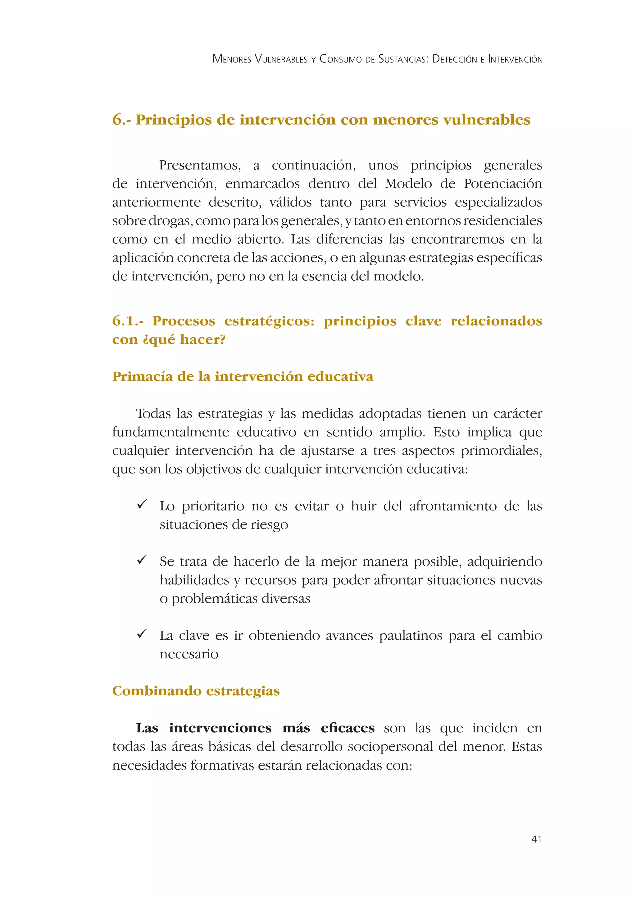 MENORES VULNERABLES Y CONSUMO DE SUSTANCIAS: DETECCIÓN E INTERVENCIÓN




6.- Principios de intervención con menores vulnerables

        Presentamos, a continuación, unos principios generales
de intervención, enmarcados dentro del Modelo de Potenciación
anteriormente descrito, válidos tanto para servicios especializados
sobre drogas, como para los generales, y tanto en entornos residenciales
como en el medio abierto. Las diferencias las encontraremos en la
aplicación concreta de las acciones, o en algunas estrategias especíﬁcas
de intervención, pero no en la esencia del modelo.


6.1.- Procesos estratégicos: principios clave relacionados
con ¿qué hacer?

Primacía de la intervención educativa

    Todas las estrategias y las medidas adoptadas tienen un carácter
fundamentalmente educativo en sentido amplio. Esto implica que
cualquier intervención ha de ajustarse a tres aspectos primordiales,
que son los objetivos de cualquier intervención educativa:

    Lo prioritario no es evitar o huir del afrontamiento de las
     situaciones de riesgo

    Se trata de hacerlo de la mejor manera posible, adquiriendo
     habilidades y recursos para poder afrontar situaciones nuevas
     o problemáticas diversas

    La clave es ir obteniendo avances paulatinos para el cambio
     necesario

Combinando estrategias

   Las intervenciones más eﬁcaces son las que inciden en
todas las áreas básicas del desarrollo sociopersonal del menor. Estas
necesidades formativas estarán relacionadas con:




                                                                                  41
 