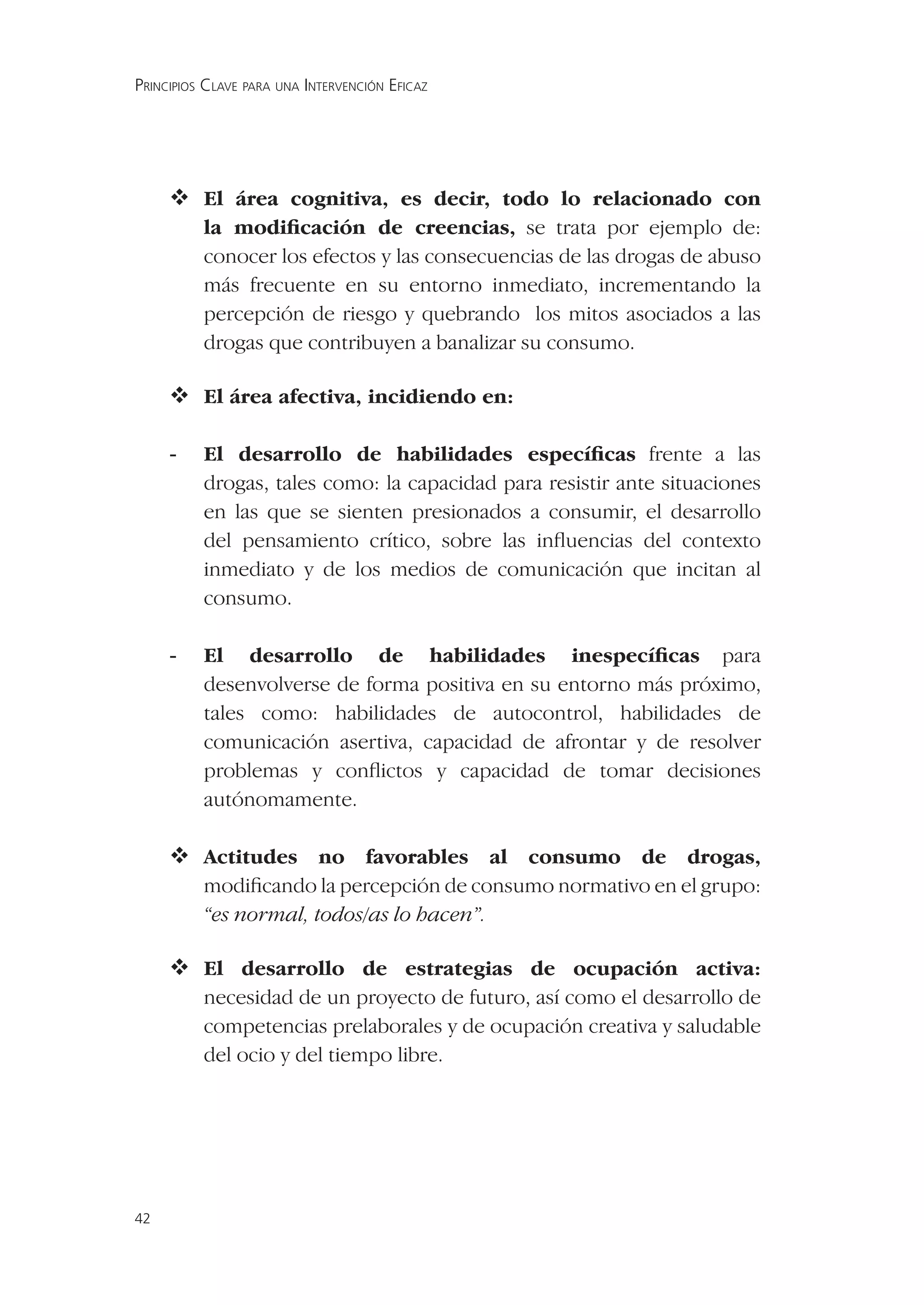 PRINCIPIOS CLAVE PARA UNA INTERVENCIÓN EFICAZ




      área cognitiva, es decir, todo lo relacionado con
       El
          la modiﬁcación de creencias, se trata por ejemplo de:
          conocer los efectos y las consecuencias de las drogas de abuso
          más frecuente en su entorno inmediato, incrementando la
          percepción de riesgo y quebrando los mitos asociados a las
          drogas que contribuyen a banalizar su consumo.

      área afectiva, incidiendo en:
       El

     -    El desarrollo de habilidades especíﬁcas frente a las
          drogas, tales como: la capacidad para resistir ante situaciones
          en las que se sienten presionados a consumir, el desarrollo
          del pensamiento crítico, sobre las inﬂuencias del contexto
          inmediato y de los medios de comunicación que incitan al
          consumo.

     -    El desarrollo de habilidades inespecíﬁcas para
          desenvolverse de forma positiva en su entorno más próximo,
          tales como: habilidades de autocontrol, habilidades de
          comunicación asertiva, capacidad de afrontar y de resolver
          problemas y conﬂictos y capacidad de tomar decisiones
          autónomamente.

     Actitudes no favorables al consumo de drogas,
          modiﬁcando la percepción de consumo normativo en el grupo:
          “es normal, todos/as lo hacen”.

      desarrollo de estrategias de ocupación activa:
       El
          necesidad de un proyecto de futuro, así como el desarrollo de
          competencias prelaborales y de ocupación creativa y saludable
          del ocio y del tiempo libre.




42
 