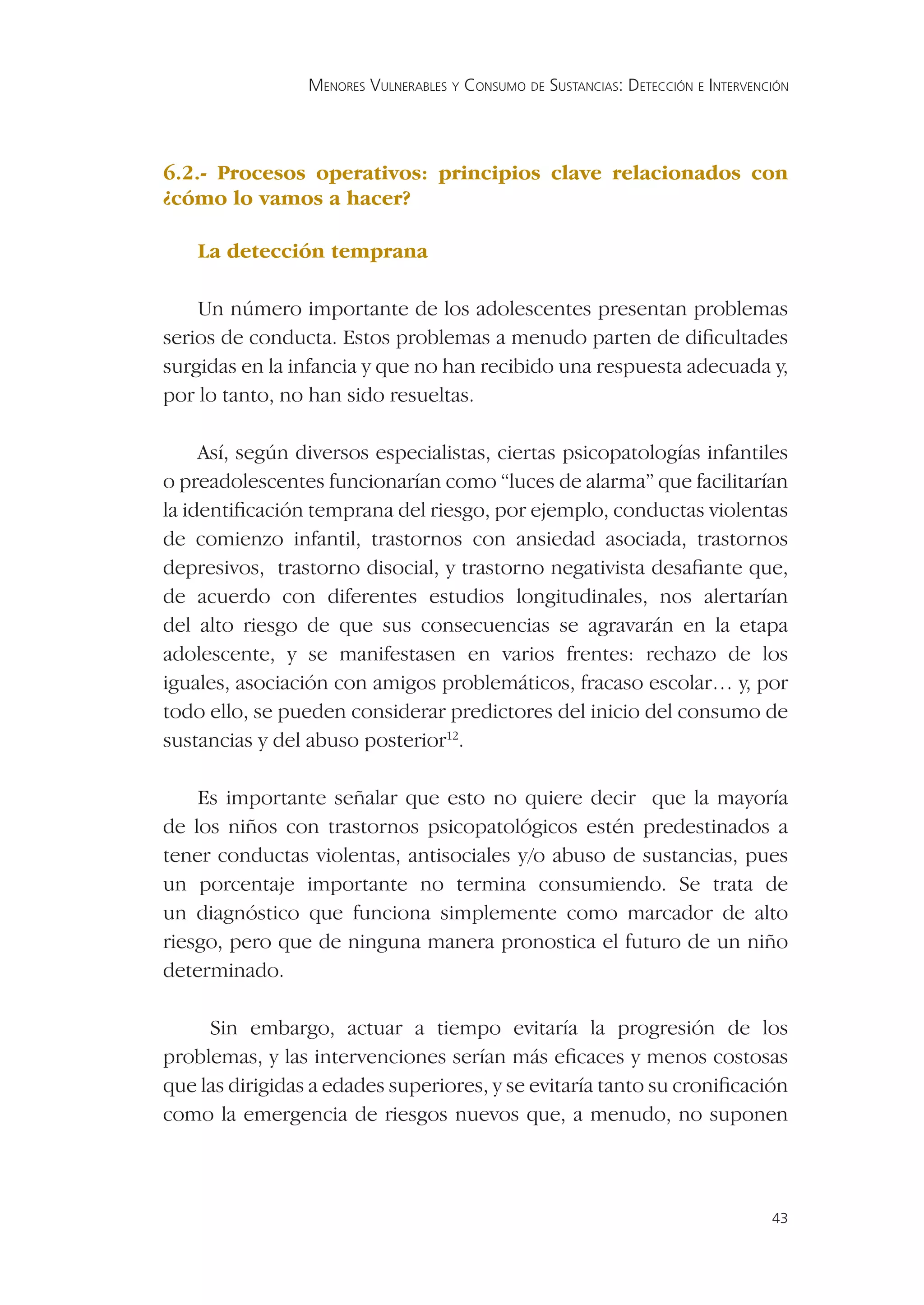 MENORES VULNERABLES Y CONSUMO DE SUSTANCIAS: DETECCIÓN E INTERVENCIÓN




6.2.- Procesos operativos: principios clave relacionados con
¿cómo lo vamos a hacer?

    La detección temprana

    Un número importante de los adolescentes presentan problemas
serios de conducta. Estos problemas a menudo parten de diﬁcultades
surgidas en la infancia y que no han recibido una respuesta adecuada y,
por lo tanto, no han sido resueltas.

     Así, según diversos especialistas, ciertas psicopatologías infantiles
o preadolescentes funcionarían como “luces de alarma” que facilitarían
la identiﬁcación temprana del riesgo, por ejemplo, conductas violentas
de comienzo infantil, trastornos con ansiedad asociada, trastornos
depresivos, trastorno disocial, y trastorno negativista desaﬁante que,
de acuerdo con diferentes estudios longitudinales, nos alertarían
del alto riesgo de que sus consecuencias se agravarán en la etapa
adolescente, y se manifestasen en varios frentes: rechazo de los
iguales, asociación con amigos problemáticos, fracaso escolar… y, por
todo ello, se pueden considerar predictores del inicio del consumo de
sustancias y del abuso posterior12.

    Es importante señalar que esto no quiere decir que la mayoría
de los niños con trastornos psicopatológicos estén predestinados a
tener conductas violentas, antisociales y/o abuso de sustancias, pues
un porcentaje importante no termina consumiendo. Se trata de
un diagnóstico que funciona simplemente como marcador de alto
riesgo, pero que de ninguna manera pronostica el futuro de un niño
determinado.

     Sin embargo, actuar a tiempo evitaría la progresión de los
problemas, y las intervenciones serían más eﬁcaces y menos costosas
que las dirigidas a edades superiores, y se evitaría tanto su croniﬁcación
como la emergencia de riesgos nuevos que, a menudo, no suponen



                                                                                   43
 