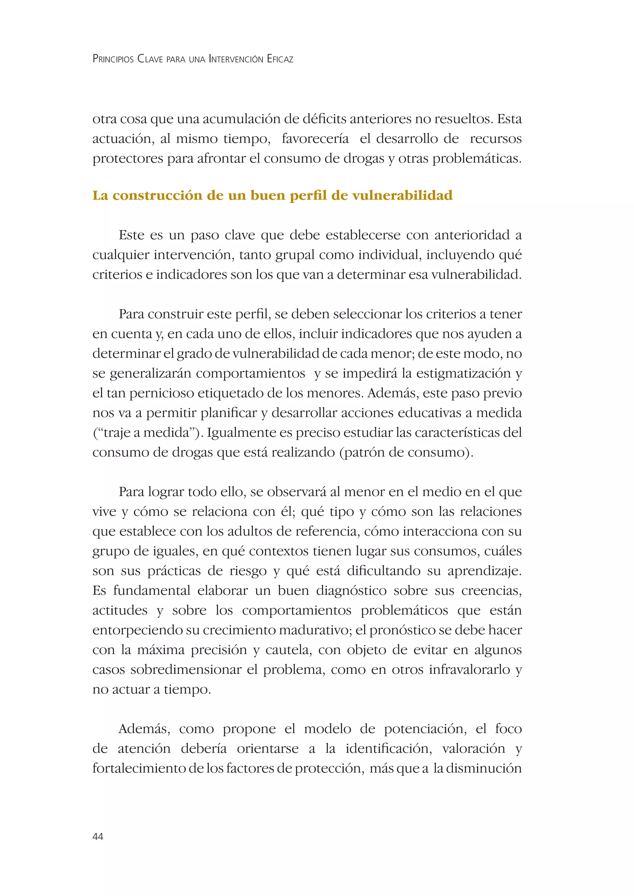 PRINCIPIOS CLAVE PARA UNA INTERVENCIÓN EFICAZ




otra cosa que una acumulación de déﬁcits anteriores no resueltos. Esta
actuación, al mismo tiempo, favorecería el desarrollo de recursos
protectores para afrontar el consumo de drogas y otras problemáticas.

La construcción de un buen perﬁl de vulnerabilidad

     Este es un paso clave que debe establecerse con anterioridad a
cualquier intervención, tanto grupal como individual, incluyendo qué
criterios e indicadores son los que van a determinar esa vulnerabilidad.

     Para construir este perﬁl, se deben seleccionar los criterios a tener
en cuenta y, en cada uno de ellos, incluir indicadores que nos ayuden a
determinar el grado de vulnerabilidad de cada menor; de este modo, no
se generalizarán comportamientos y se impedirá la estigmatización y
el tan pernicioso etiquetado de los menores. Además, este paso previo
nos va a permitir planiﬁcar y desarrollar acciones educativas a medida
(“traje a medida”). Igualmente es preciso estudiar las características del
consumo de drogas que está realizando (patrón de consumo).

     Para lograr todo ello, se observará al menor en el medio en el que
vive y cómo se relaciona con él; qué tipo y cómo son las relaciones
que establece con los adultos de referencia, cómo interacciona con su
grupo de iguales, en qué contextos tienen lugar sus consumos, cuáles
son sus prácticas de riesgo y qué está diﬁcultando su aprendizaje.
Es fundamental elaborar un buen diagnóstico sobre sus creencias,
actitudes y sobre los comportamientos problemáticos que están
entorpeciendo su crecimiento madurativo; el pronóstico se debe hacer
con la máxima precisión y cautela, con objeto de evitar en algunos
casos sobredimensionar el problema, como en otros infravalorarlo y
no actuar a tiempo.

     Además, como propone el modelo de potenciación, el foco
de atención debería orientarse a la identiﬁcación, valoración y
fortalecimiento de los factores de protección, más que a la disminución



44
 
