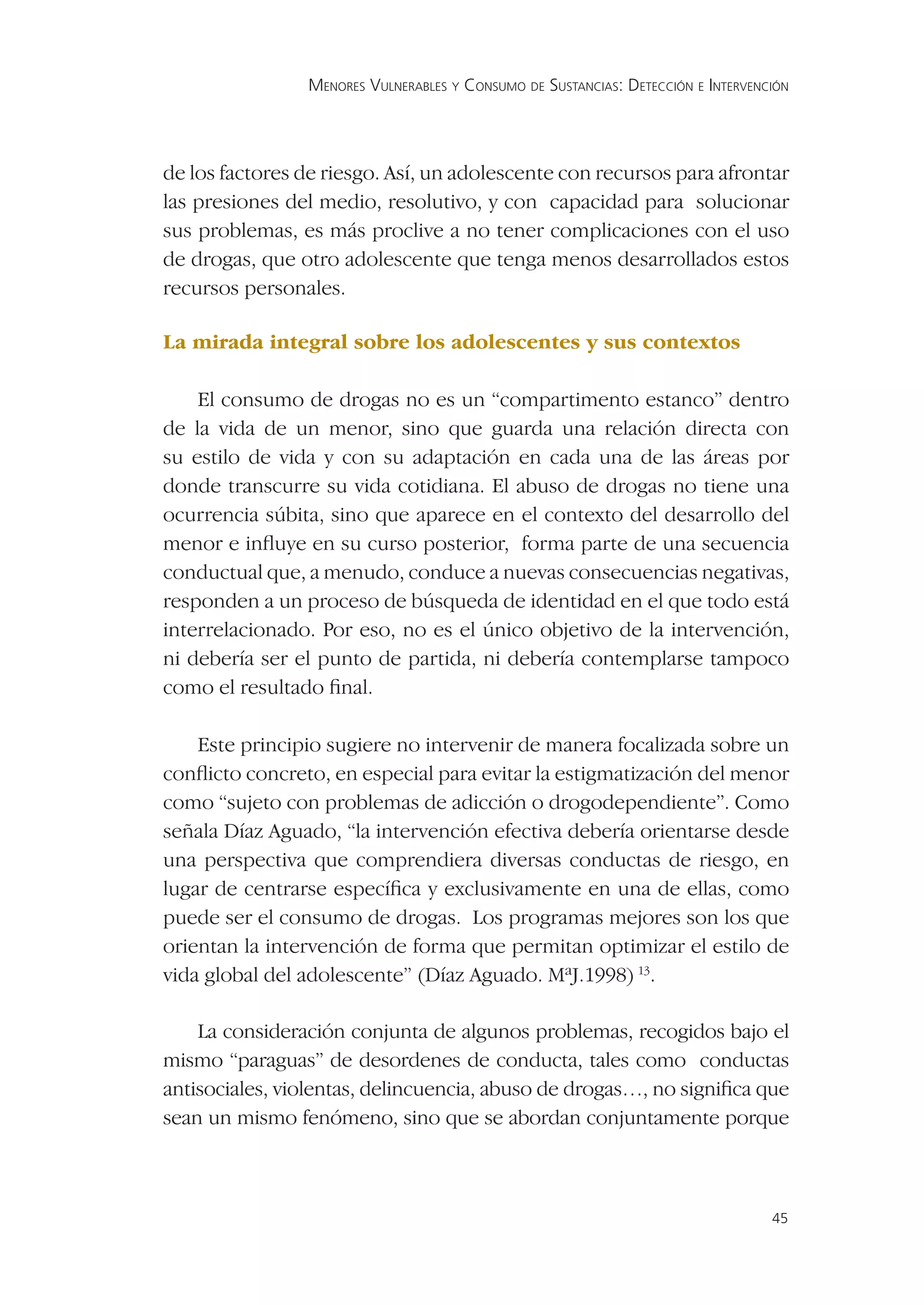 MENORES VULNERABLES Y CONSUMO DE SUSTANCIAS: DETECCIÓN E INTERVENCIÓN




de los factores de riesgo. Así, un adolescente con recursos para afrontar
las presiones del medio, resolutivo, y con capacidad para solucionar
sus problemas, es más proclive a no tener complicaciones con el uso
de drogas, que otro adolescente que tenga menos desarrollados estos
recursos personales.

La mirada integral sobre los adolescentes y sus contextos

    El consumo de drogas no es un “compartimento estanco” dentro
de la vida de un menor, sino que guarda una relación directa con
su estilo de vida y con su adaptación en cada una de las áreas por
donde transcurre su vida cotidiana. El abuso de drogas no tiene una
ocurrencia súbita, sino que aparece en el contexto del desarrollo del
menor e inﬂuye en su curso posterior, forma parte de una secuencia
conductual que, a menudo, conduce a nuevas consecuencias negativas,
responden a un proceso de búsqueda de identidad en el que todo está
interrelacionado. Por eso, no es el único objetivo de la intervención,
ni debería ser el punto de partida, ni debería contemplarse tampoco
como el resultado ﬁnal.

    Este principio sugiere no intervenir de manera focalizada sobre un
conﬂicto concreto, en especial para evitar la estigmatización del menor
como “sujeto con problemas de adicción o drogodependiente”. Como
señala Díaz Aguado, “la intervención efectiva debería orientarse desde
una perspectiva que comprendiera diversas conductas de riesgo, en
lugar de centrarse especíﬁca y exclusivamente en una de ellas, como
puede ser el consumo de drogas. Los programas mejores son los que
orientan la intervención de forma que permitan optimizar el estilo de
vida global del adolescente” (Díaz Aguado. MªJ.1998) 13.

    La consideración conjunta de algunos problemas, recogidos bajo el
mismo “paraguas” de desordenes de conducta, tales como conductas
antisociales, violentas, delincuencia, abuso de drogas…, no signiﬁca que
sean un mismo fenómeno, sino que se abordan conjuntamente porque



                                                                                  45
 