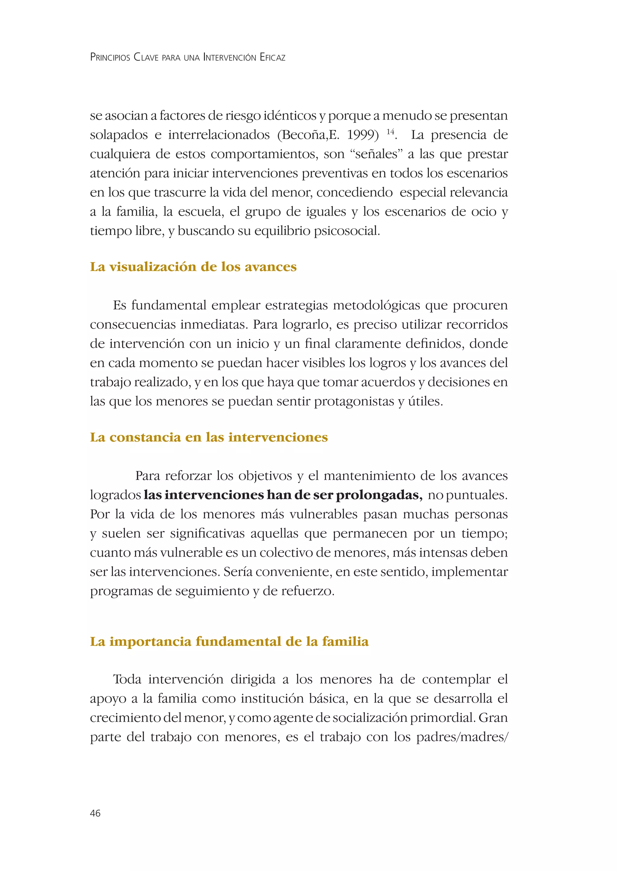 PRINCIPIOS CLAVE PARA UNA INTERVENCIÓN EFICAZ




se asocian a factores de riesgo idénticos y porque a menudo se presentan
solapados e interrelacionados (Becoña,E. 1999) 14. La presencia de
cualquiera de estos comportamientos, son “señales” a las que prestar
atención para iniciar intervenciones preventivas en todos los escenarios
en los que trascurre la vida del menor, concediendo especial relevancia
a la familia, la escuela, el grupo de iguales y los escenarios de ocio y
tiempo libre, y buscando su equilibrio psicosocial.

La visualización de los avances

     Es fundamental emplear estrategias metodológicas que procuren
consecuencias inmediatas. Para lograrlo, es preciso utilizar recorridos
de intervención con un inicio y un ﬁnal claramente deﬁnidos, donde
en cada momento se puedan hacer visibles los logros y los avances del
trabajo realizado, y en los que haya que tomar acuerdos y decisiones en
las que los menores se puedan sentir protagonistas y útiles.

La constancia en las intervenciones

         Para reforzar los objetivos y el mantenimiento de los avances
logrados las intervenciones han de ser prolongadas, no puntuales.
Por la vida de los menores más vulnerables pasan muchas personas
y suelen ser signiﬁcativas aquellas que permanecen por un tiempo;
cuanto más vulnerable es un colectivo de menores, más intensas deben
ser las intervenciones. Sería conveniente, en este sentido, implementar
programas de seguimiento y de refuerzo.


La importancia fundamental de la familia

    Toda intervención dirigida a los menores ha de contemplar el
apoyo a la familia como institución básica, en la que se desarrolla el
crecimiento del menor, y como agente de socialización primordial. Gran
parte del trabajo con menores, es el trabajo con los padres/madres/




46
 