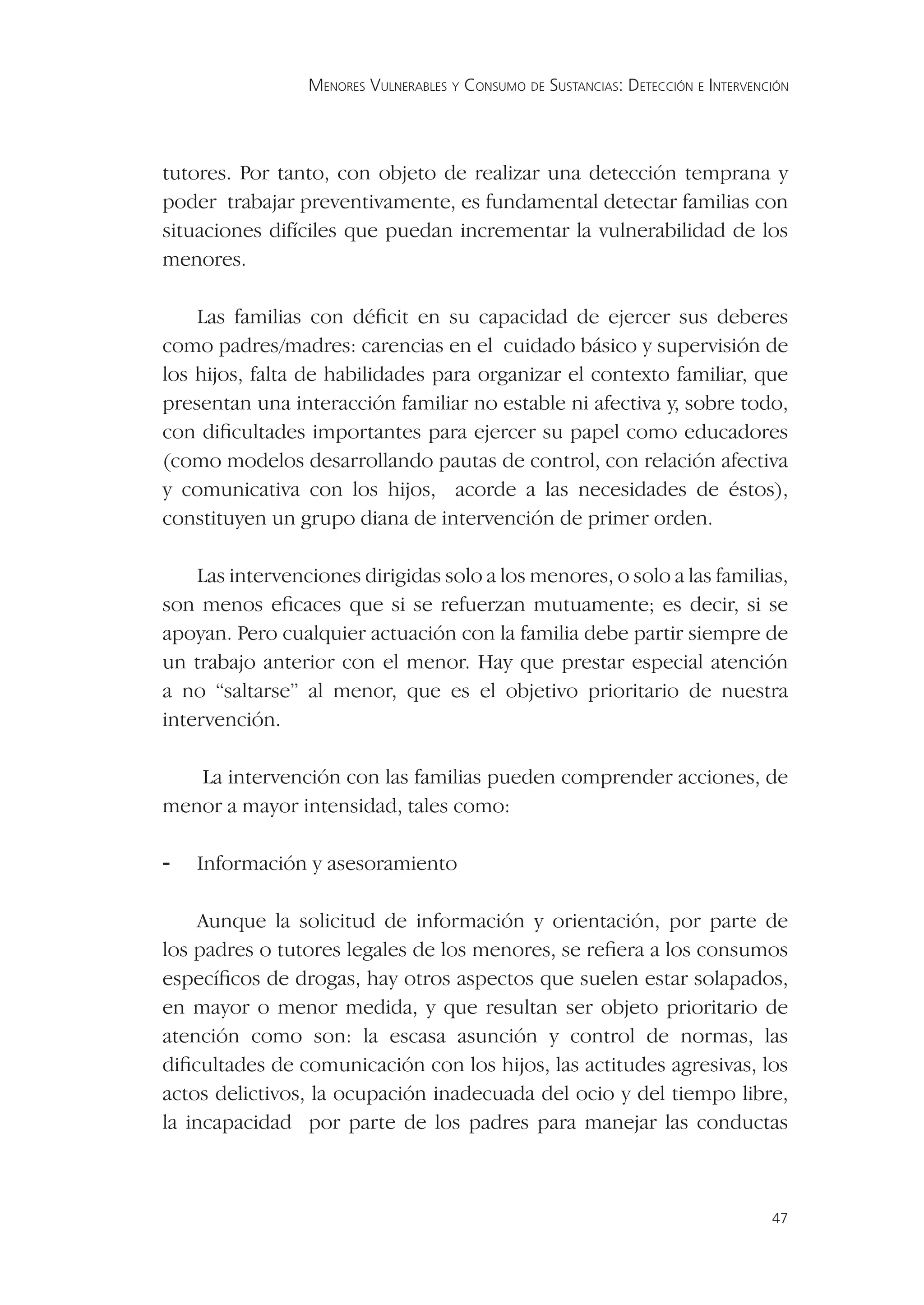 MENORES VULNERABLES Y CONSUMO DE SUSTANCIAS: DETECCIÓN E INTERVENCIÓN




tutores. Por tanto, con objeto de realizar una detección temprana y
poder trabajar preventivamente, es fundamental detectar familias con
situaciones difíciles que puedan incrementar la vulnerabilidad de los
menores.

    Las familias con déﬁcit en su capacidad de ejercer sus deberes
como padres/madres: carencias en el cuidado básico y supervisión de
los hijos, falta de habilidades para organizar el contexto familiar, que
presentan una interacción familiar no estable ni afectiva y, sobre todo,
con diﬁcultades importantes para ejercer su papel como educadores
(como modelos desarrollando pautas de control, con relación afectiva
y comunicativa con los hijos, acorde a las necesidades de éstos),
constituyen un grupo diana de intervención de primer orden.

    Las intervenciones dirigidas solo a los menores, o solo a las familias,
son menos eﬁcaces que si se refuerzan mutuamente; es decir, si se
apoyan. Pero cualquier actuación con la familia debe partir siempre de
un trabajo anterior con el menor. Hay que prestar especial atención
a no “saltarse” al menor, que es el objetivo prioritario de nuestra
intervención.

   La intervención con las familias pueden comprender acciones, de
menor a mayor intensidad, tales como:

-   Información y asesoramiento

    Aunque la solicitud de información y orientación, por parte de
los padres o tutores legales de los menores, se reﬁera a los consumos
especíﬁcos de drogas, hay otros aspectos que suelen estar solapados,
en mayor o menor medida, y que resultan ser objeto prioritario de
atención como son: la escasa asunción y control de normas, las
diﬁcultades de comunicación con los hijos, las actitudes agresivas, los
actos delictivos, la ocupación inadecuada del ocio y del tiempo libre,
la incapacidad por parte de los padres para manejar las conductas



                                                                                   47
 