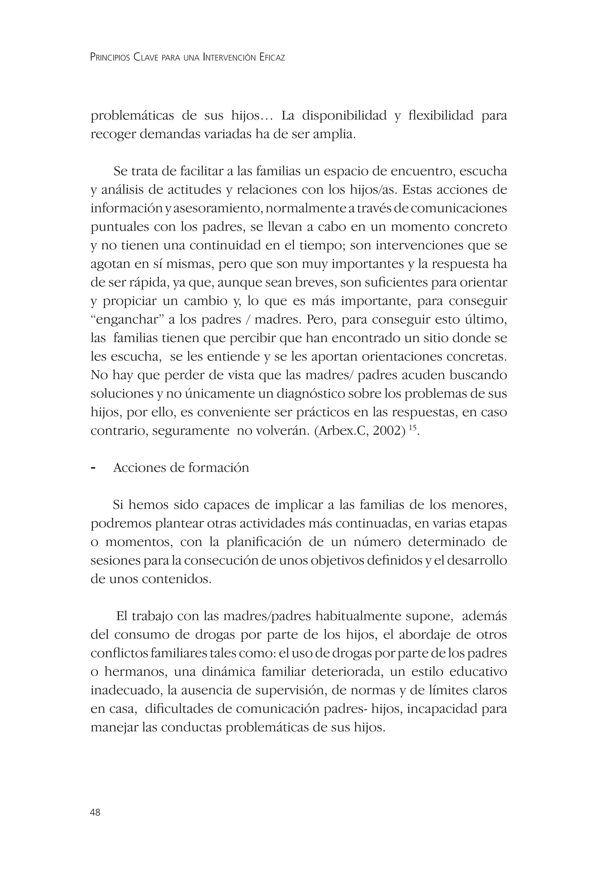 PRINCIPIOS CLAVE PARA UNA INTERVENCIÓN EFICAZ




problemáticas de sus hijos… La disponibilidad y ﬂexibilidad para
recoger demandas variadas ha de ser amplia.

    Se trata de facilitar a las familias un espacio de encuentro, escucha
y análisis de actitudes y relaciones con los hijos/as. Estas acciones de
información y asesoramiento, normalmente a través de comunicaciones
puntuales con los padres, se llevan a cabo en un momento concreto
y no tienen una continuidad en el tiempo; son intervenciones que se
agotan en sí mismas, pero que son muy importantes y la respuesta ha
de ser rápida, ya que, aunque sean breves, son suﬁcientes para orientar
y propiciar un cambio y, lo que es más importante, para conseguir
“enganchar” a los padres / madres. Pero, para conseguir esto último,
las familias tienen que percibir que han encontrado un sitio donde se
les escucha, se les entiende y se les aportan orientaciones concretas.
No hay que perder de vista que las madres/ padres acuden buscando
soluciones y no únicamente un diagnóstico sobre los problemas de sus
hijos, por ello, es conveniente ser prácticos en las respuestas, en caso
contrario, seguramente no volverán. (Arbex.C, 2002) 15.

-    Acciones de formación

    Si hemos sido capaces de implicar a las familias de los menores,
podremos plantear otras actividades más continuadas, en varias etapas
o momentos, con la planiﬁcación de un número determinado de
sesiones para la consecución de unos objetivos deﬁnidos y el desarrollo
de unos contenidos.

    El trabajo con las madres/padres habitualmente supone, además
del consumo de drogas por parte de los hijos, el abordaje de otros
conﬂictos familiares tales como: el uso de drogas por parte de los padres
o hermanos, una dinámica familiar deteriorada, un estilo educativo
inadecuado, la ausencia de supervisión, de normas y de límites claros
en casa, diﬁcultades de comunicación padres- hijos, incapacidad para
manejar las conductas problemáticas de sus hijos.




48
 