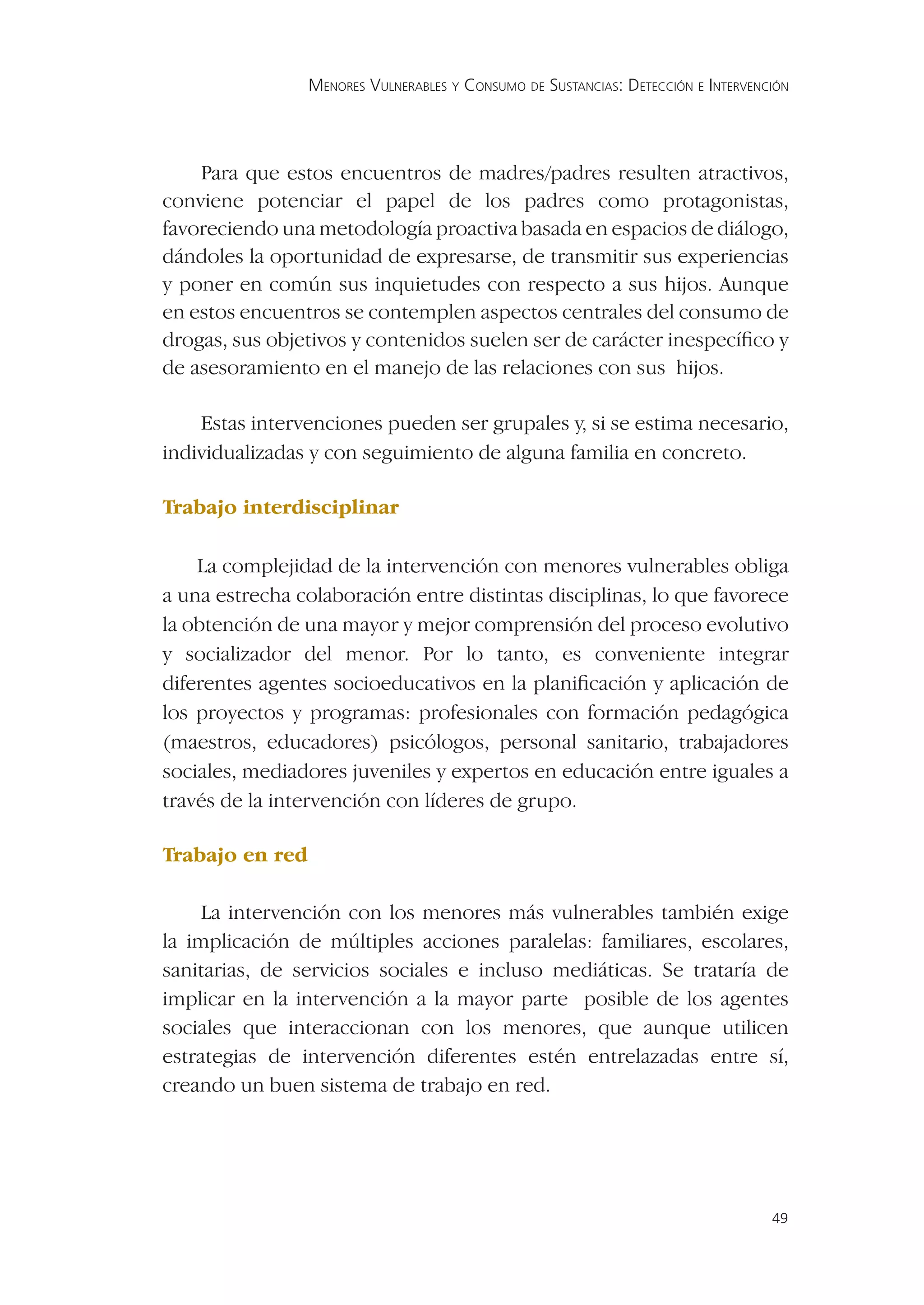 MENORES VULNERABLES Y CONSUMO DE SUSTANCIAS: DETECCIÓN E INTERVENCIÓN




    Para que estos encuentros de madres/padres resulten atractivos,
conviene potenciar el papel de los padres como protagonistas,
favoreciendo una metodología proactiva basada en espacios de diálogo,
dándoles la oportunidad de expresarse, de transmitir sus experiencias
y poner en común sus inquietudes con respecto a sus hijos. Aunque
en estos encuentros se contemplen aspectos centrales del consumo de
drogas, sus objetivos y contenidos suelen ser de carácter inespecíﬁco y
de asesoramiento en el manejo de las relaciones con sus hijos.

    Estas intervenciones pueden ser grupales y, si se estima necesario,
individualizadas y con seguimiento de alguna familia en concreto.

Trabajo interdisciplinar

    La complejidad de la intervención con menores vulnerables obliga
a una estrecha colaboración entre distintas disciplinas, lo que favorece
la obtención de una mayor y mejor comprensión del proceso evolutivo
y socializador del menor. Por lo tanto, es conveniente integrar
diferentes agentes socioeducativos en la planiﬁcación y aplicación de
los proyectos y programas: profesionales con formación pedagógica
(maestros, educadores) psicólogos, personal sanitario, trabajadores
sociales, mediadores juveniles y expertos en educación entre iguales a
través de la intervención con líderes de grupo.

Trabajo en red

     La intervención con los menores más vulnerables también exige
la implicación de múltiples acciones paralelas: familiares, escolares,
sanitarias, de servicios sociales e incluso mediáticas. Se trataría de
implicar en la intervención a la mayor parte posible de los agentes
sociales que interaccionan con los menores, que aunque utilicen
estrategias de intervención diferentes estén entrelazadas entre sí,
creando un buen sistema de trabajo en red.




                                                                                   49
 