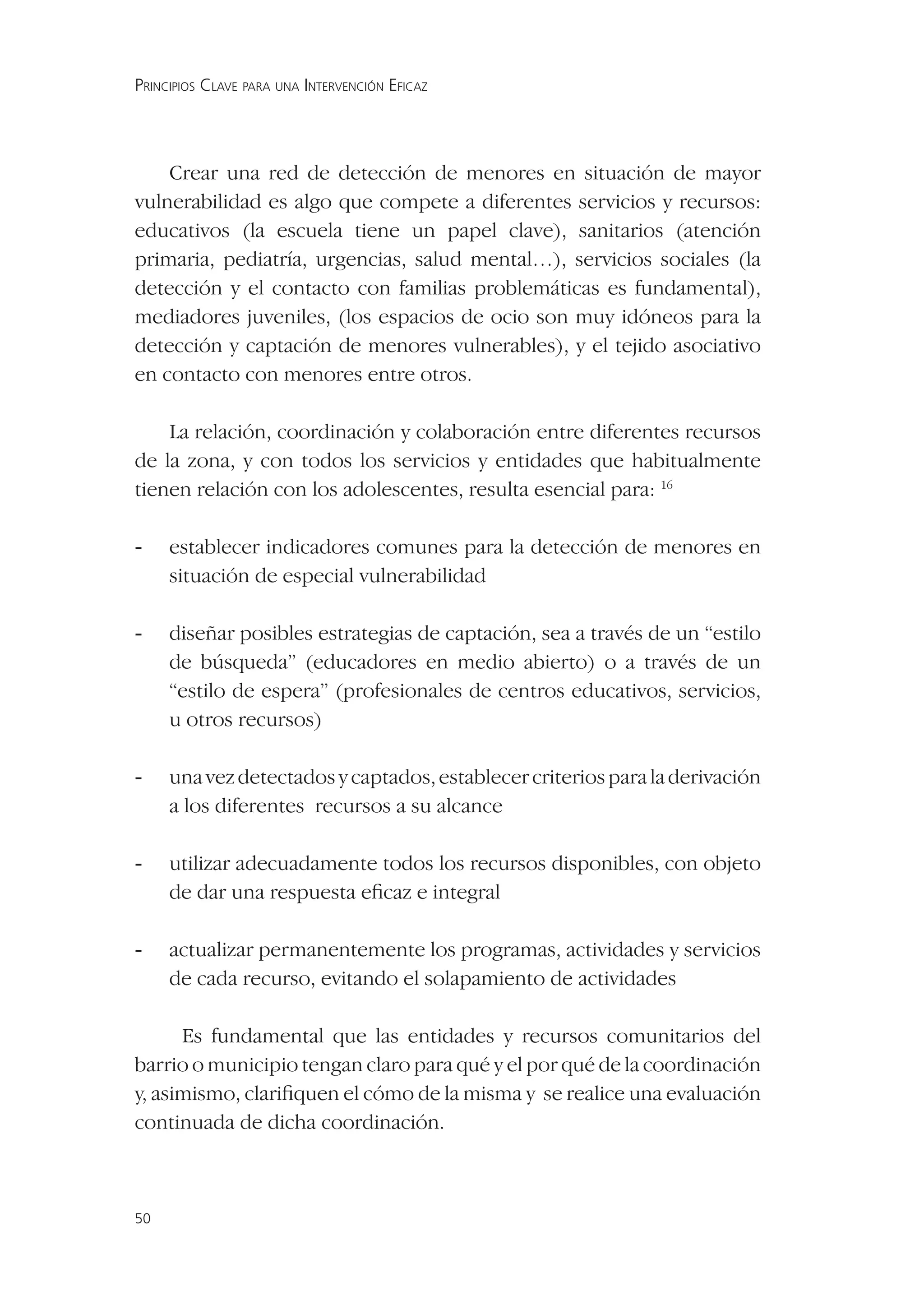 PRINCIPIOS CLAVE PARA UNA INTERVENCIÓN EFICAZ




    Crear una red de detección de menores en situación de mayor
vulnerabilidad es algo que compete a diferentes servicios y recursos:
educativos (la escuela tiene un papel clave), sanitarios (atención
primaria, pediatría, urgencias, salud mental…), servicios sociales (la
detección y el contacto con familias problemáticas es fundamental),
mediadores juveniles, (los espacios de ocio son muy idóneos para la
detección y captación de menores vulnerables), y el tejido asociativo
en contacto con menores entre otros.

    La relación, coordinación y colaboración entre diferentes recursos
de la zona, y con todos los servicios y entidades que habitualmente
tienen relación con los adolescentes, resulta esencial para: 16

-    establecer indicadores comunes para la detección de menores en
     situación de especial vulnerabilidad

-    diseñar posibles estrategias de captación, sea a través de un “estilo
     de búsqueda” (educadores en medio abierto) o a través de un
     “estilo de espera” (profesionales de centros educativos, servicios,
     u otros recursos)

-    una vez detectados y captados, establecer criterios para la derivación
     a los diferentes recursos a su alcance

-    utilizar adecuadamente todos los recursos disponibles, con objeto
     de dar una respuesta eﬁcaz e integral

-    actualizar permanentemente los programas, actividades y servicios
     de cada recurso, evitando el solapamiento de actividades

      Es fundamental que las entidades y recursos comunitarios del
barrio o municipio tengan claro para qué y el por qué de la coordinación
y, asimismo, clariﬁquen el cómo de la misma y se realice una evaluación
continuada de dicha coordinación.



50
 