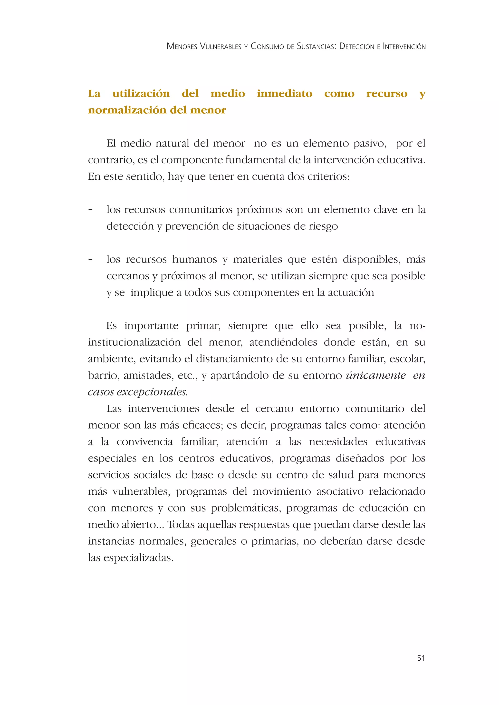 MENORES VULNERABLES Y CONSUMO DE SUSTANCIAS: DETECCIÓN E INTERVENCIÓN




La utilización del medio                inmediato        como        recurso       y
normalización del menor

    El medio natural del menor no es un elemento pasivo, por el
contrario, es el componente fundamental de la intervención educativa.
En este sentido, hay que tener en cuenta dos criterios:

-   los recursos comunitarios próximos son un elemento clave en la
    detección y prevención de situaciones de riesgo

-   los recursos humanos y materiales que estén disponibles, más
    cercanos y próximos al menor, se utilizan siempre que sea posible
    y se implique a todos sus componentes en la actuación

    Es importante primar, siempre que ello sea posible, la no-
institucionalización del menor, atendiéndoles donde están, en su
ambiente, evitando el distanciamiento de su entorno familiar, escolar,
barrio, amistades, etc., y apartándolo de su entorno únicamente en
casos excepcionales.
     Las intervenciones desde el cercano entorno comunitario del
menor son las más eﬁcaces; es decir, programas tales como: atención
a la convivencia familiar, atención a las necesidades educativas
especiales en los centros educativos, programas diseñados por los
servicios sociales de base o desde su centro de salud para menores
más vulnerables, programas del movimiento asociativo relacionado
con menores y con sus problemáticas, programas de educación en
medio abierto... Todas aquellas respuestas que puedan darse desde las
instancias normales, generales o primarias, no deberían darse desde
las especializadas.




                                                                                  51
 