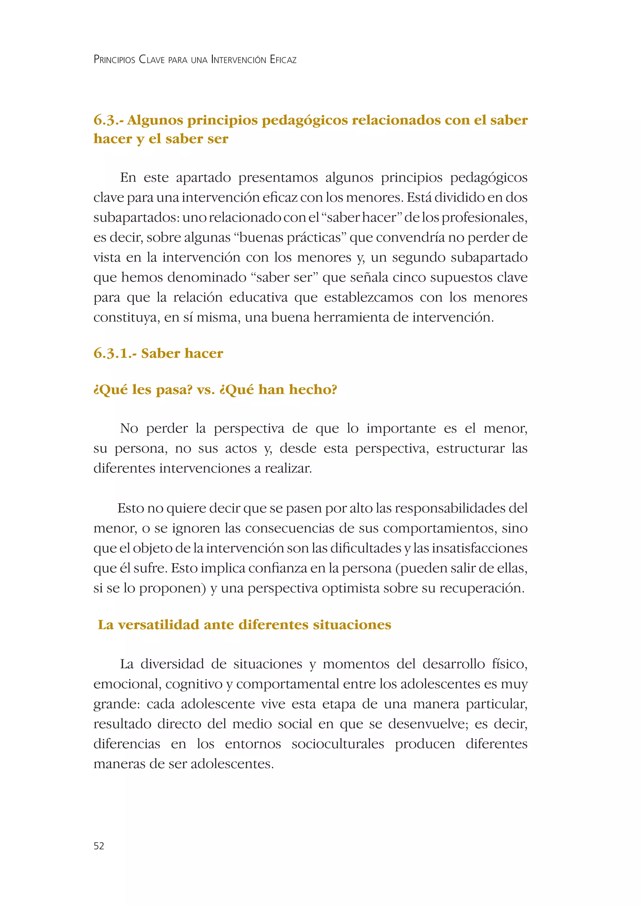 PRINCIPIOS CLAVE PARA UNA INTERVENCIÓN EFICAZ




6.3.- Algunos principios pedagógicos relacionados con el saber
hacer y el saber ser

     En este apartado presentamos algunos principios pedagógicos
clave para una intervención eﬁcaz con los menores. Está dividido en dos
subapartados: uno relacionado con el “saber hacer” de los profesionales,
es decir, sobre algunas “buenas prácticas” que convendría no perder de
vista en la intervención con los menores y, un segundo subapartado
que hemos denominado “saber ser” que señala cinco supuestos clave
para que la relación educativa que establezcamos con los menores
constituya, en sí misma, una buena herramienta de intervención.

6.3.1.- Saber hacer

¿Qué les pasa? vs. ¿Qué han hecho?

     No perder la perspectiva de que lo importante es el menor,
su persona, no sus actos y, desde esta perspectiva, estructurar las
diferentes intervenciones a realizar.

     Esto no quiere decir que se pasen por alto las responsabilidades del
menor, o se ignoren las consecuencias de sus comportamientos, sino
que el objeto de la intervención son las diﬁcultades y las insatisfacciones
que él sufre. Esto implica conﬁanza en la persona (pueden salir de ellas,
si se lo proponen) y una perspectiva optimista sobre su recuperación.

La versatilidad ante diferentes situaciones

     La diversidad de situaciones y momentos del desarrollo físico,
emocional, cognitivo y comportamental entre los adolescentes es muy
grande: cada adolescente vive esta etapa de una manera particular,
resultado directo del medio social en que se desenvuelve; es decir,
diferencias en los entornos socioculturales producen diferentes
maneras de ser adolescentes.




52
 