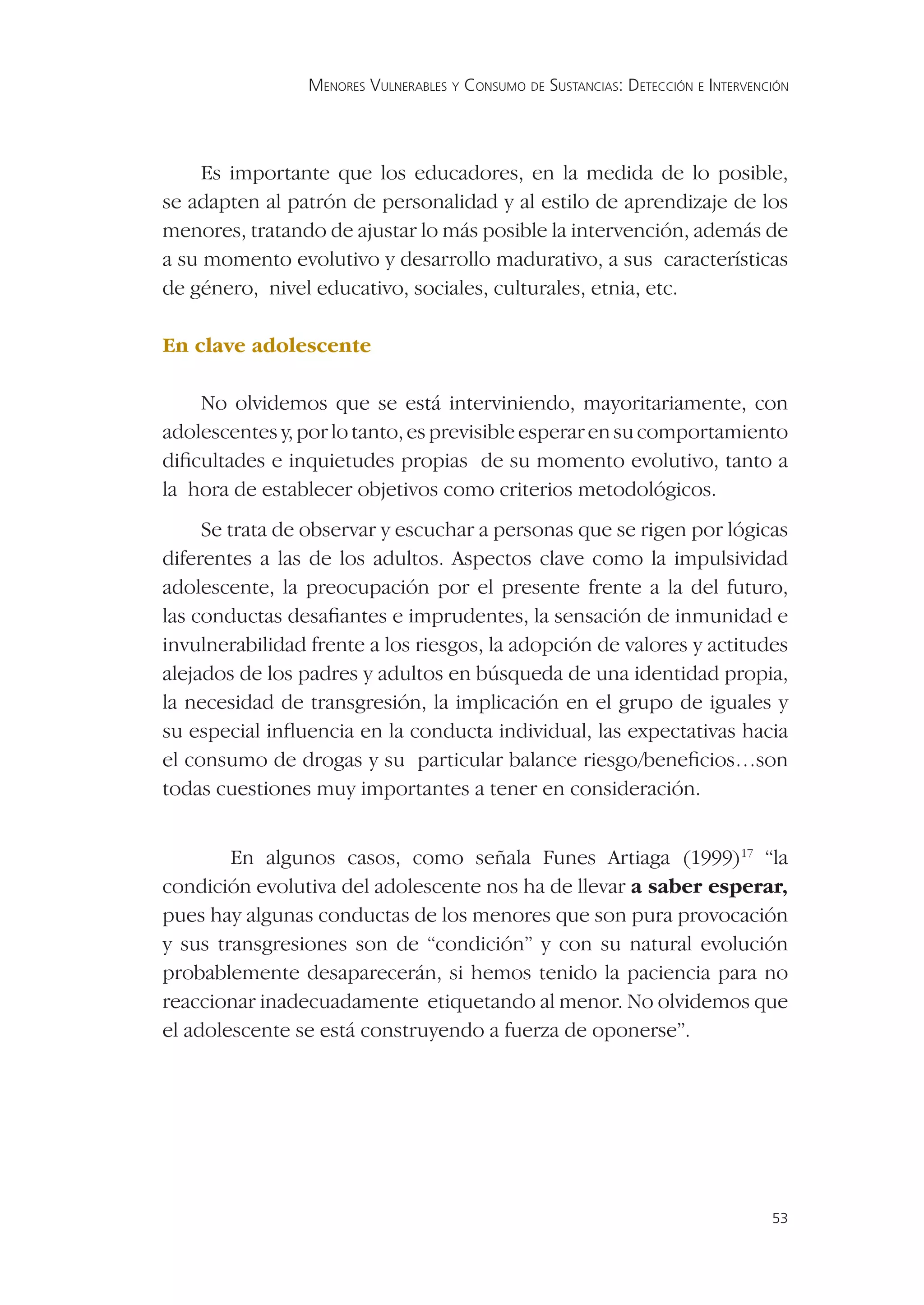 MENORES VULNERABLES Y CONSUMO DE SUSTANCIAS: DETECCIÓN E INTERVENCIÓN




     Es importante que los educadores, en la medida de lo posible,
se adapten al patrón de personalidad y al estilo de aprendizaje de los
menores, tratando de ajustar lo más posible la intervención, además de
a su momento evolutivo y desarrollo madurativo, a sus características
de género, nivel educativo, sociales, culturales, etnia, etc.

En clave adolescente

    No olvidemos que se está interviniendo, mayoritariamente, con
adolescentes y, por lo tanto, es previsible esperar en su comportamiento
diﬁcultades e inquietudes propias de su momento evolutivo, tanto a
la hora de establecer objetivos como criterios metodológicos.
     Se trata de observar y escuchar a personas que se rigen por lógicas
diferentes a las de los adultos. Aspectos clave como la impulsividad
adolescente, la preocupación por el presente frente a la del futuro,
las conductas desaﬁantes e imprudentes, la sensación de inmunidad e
invulnerabilidad frente a los riesgos, la adopción de valores y actitudes
alejados de los padres y adultos en búsqueda de una identidad propia,
la necesidad de transgresión, la implicación en el grupo de iguales y
su especial inﬂuencia en la conducta individual, las expectativas hacia
el consumo de drogas y su particular balance riesgo/beneﬁcios…son
todas cuestiones muy importantes a tener en consideración.


        En algunos casos, como señala Funes Artiaga (1999)17 “la
condición evolutiva del adolescente nos ha de llevar a saber esperar,
pues hay algunas conductas de los menores que son pura provocación
y sus transgresiones son de “condición” y con su natural evolución
probablemente desaparecerán, si hemos tenido la paciencia para no
reaccionar inadecuadamente etiquetando al menor. No olvidemos que
el adolescente se está construyendo a fuerza de oponerse”.




                                                                                   53
 