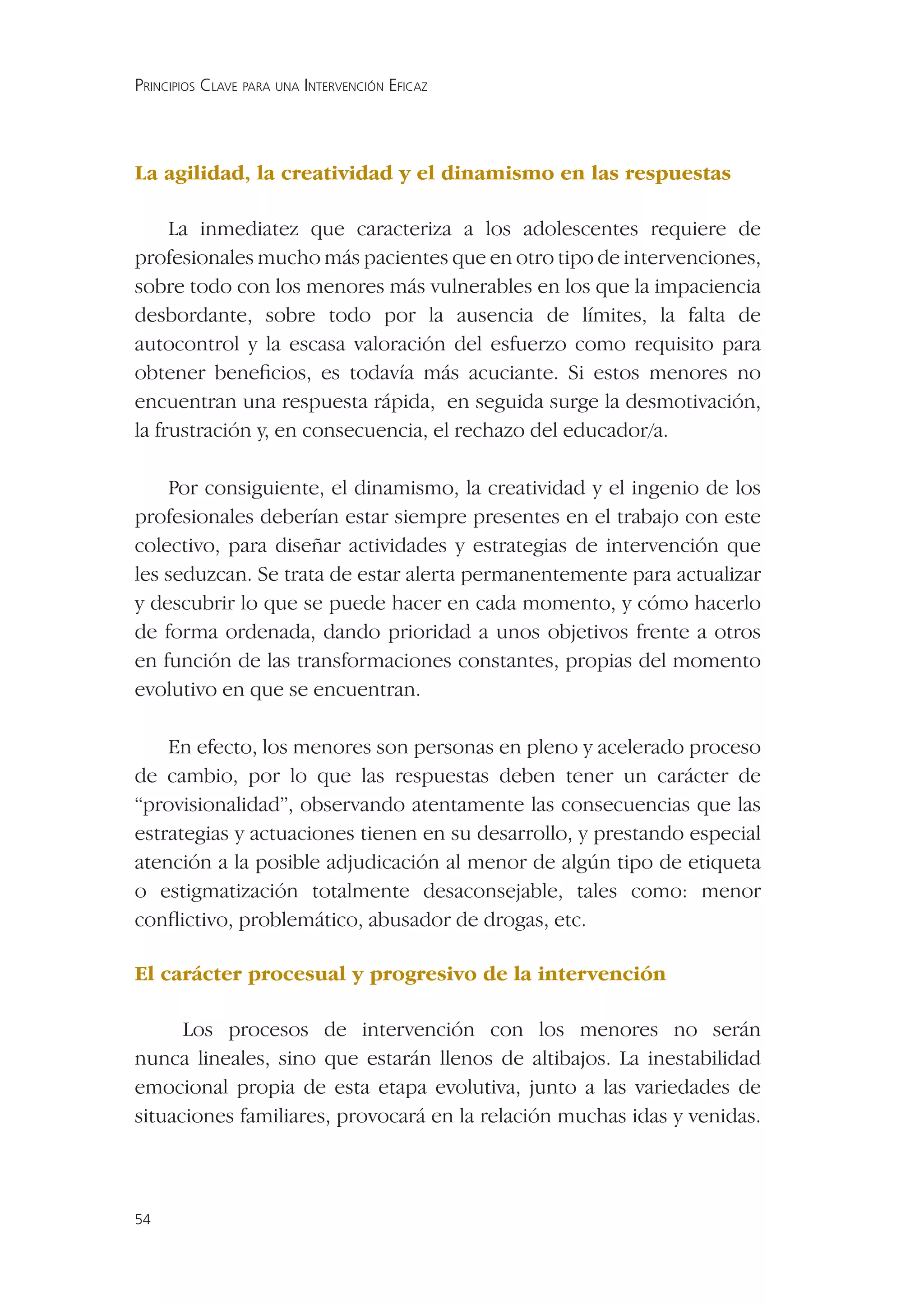 PRINCIPIOS CLAVE PARA UNA INTERVENCIÓN EFICAZ




La agilidad, la creatividad y el dinamismo en las respuestas

     La inmediatez que caracteriza a los adolescentes requiere de
profesionales mucho más pacientes que en otro tipo de intervenciones,
sobre todo con los menores más vulnerables en los que la impaciencia
desbordante, sobre todo por la ausencia de límites, la falta de
autocontrol y la escasa valoración del esfuerzo como requisito para
obtener beneﬁcios, es todavía más acuciante. Si estos menores no
encuentran una respuesta rápida, en seguida surge la desmotivación,
la frustración y, en consecuencia, el rechazo del educador/a.

    Por consiguiente, el dinamismo, la creatividad y el ingenio de los
profesionales deberían estar siempre presentes en el trabajo con este
colectivo, para diseñar actividades y estrategias de intervención que
les seduzcan. Se trata de estar alerta permanentemente para actualizar
y descubrir lo que se puede hacer en cada momento, y cómo hacerlo
de forma ordenada, dando prioridad a unos objetivos frente a otros
en función de las transformaciones constantes, propias del momento
evolutivo en que se encuentran.

    En efecto, los menores son personas en pleno y acelerado proceso
de cambio, por lo que las respuestas deben tener un carácter de
“provisionalidad”, observando atentamente las consecuencias que las
estrategias y actuaciones tienen en su desarrollo, y prestando especial
atención a la posible adjudicación al menor de algún tipo de etiqueta
o estigmatización totalmente desaconsejable, tales como: menor
conﬂictivo, problemático, abusador de drogas, etc.

El carácter procesual y progresivo de la intervención

      Los procesos de intervención con los menores no serán
nunca lineales, sino que estarán llenos de altibajos. La inestabilidad
emocional propia de esta etapa evolutiva, junto a las variedades de
situaciones familiares, provocará en la relación muchas idas y venidas.



54
 