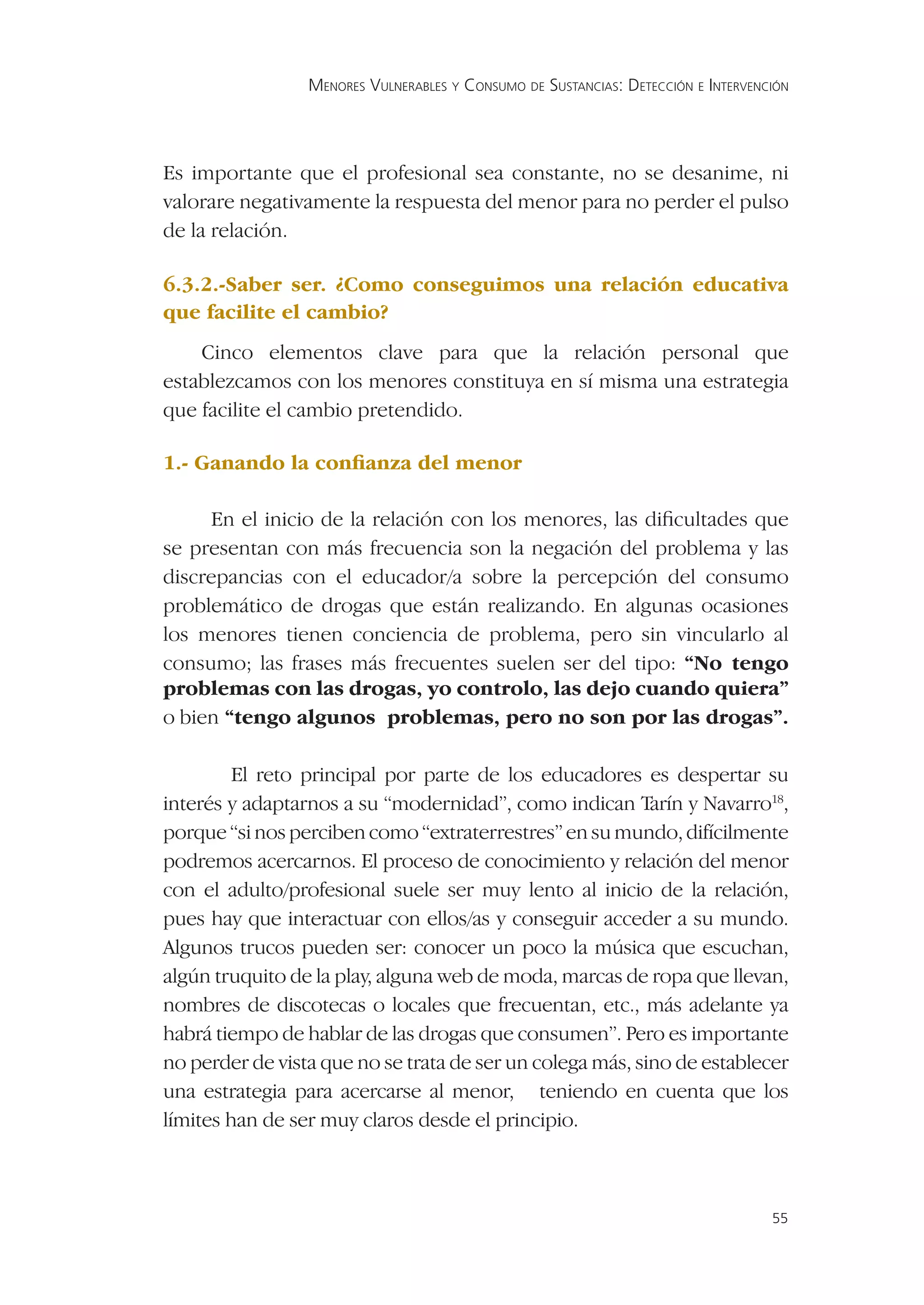 MENORES VULNERABLES Y CONSUMO DE SUSTANCIAS: DETECCIÓN E INTERVENCIÓN




Es importante que el profesional sea constante, no se desanime, ni
valorare negativamente la respuesta del menor para no perder el pulso
de la relación.

6.3.2.-Saber ser. ¿Como conseguimos una relación educativa
que facilite el cambio?
    Cinco elementos clave para que la relación personal que
establezcamos con los menores constituya en sí misma una estrategia
que facilite el cambio pretendido.

1.- Ganando la conﬁanza del menor

     En el inicio de la relación con los menores, las diﬁcultades que
se presentan con más frecuencia son la negación del problema y las
discrepancias con el educador/a sobre la percepción del consumo
problemático de drogas que están realizando. En algunas ocasiones
los menores tienen conciencia de problema, pero sin vincularlo al
consumo; las frases más frecuentes suelen ser del tipo: “No tengo
problemas con las drogas, yo controlo, las dejo cuando quiera”
o bien “tengo algunos problemas, pero no son por las drogas”.

        El reto principal por parte de los educadores es despertar su
interés y adaptarnos a su “modernidad”, como indican Tarín y Navarro18,
porque “si nos perciben como “extraterrestres” en su mundo, difícilmente
podremos acercarnos. El proceso de conocimiento y relación del menor
con el adulto/profesional suele ser muy lento al inicio de la relación,
pues hay que interactuar con ellos/as y conseguir acceder a su mundo.
Algunos trucos pueden ser: conocer un poco la música que escuchan,
algún truquito de la play, alguna web de moda, marcas de ropa que llevan,
nombres de discotecas o locales que frecuentan, etc., más adelante ya
habrá tiempo de hablar de las drogas que consumen”. Pero es importante
no perder de vista que no se trata de ser un colega más, sino de establecer
una estrategia para acercarse al menor, teniendo en cuenta que los
límites han de ser muy claros desde el principio.



                                                                                   55
 