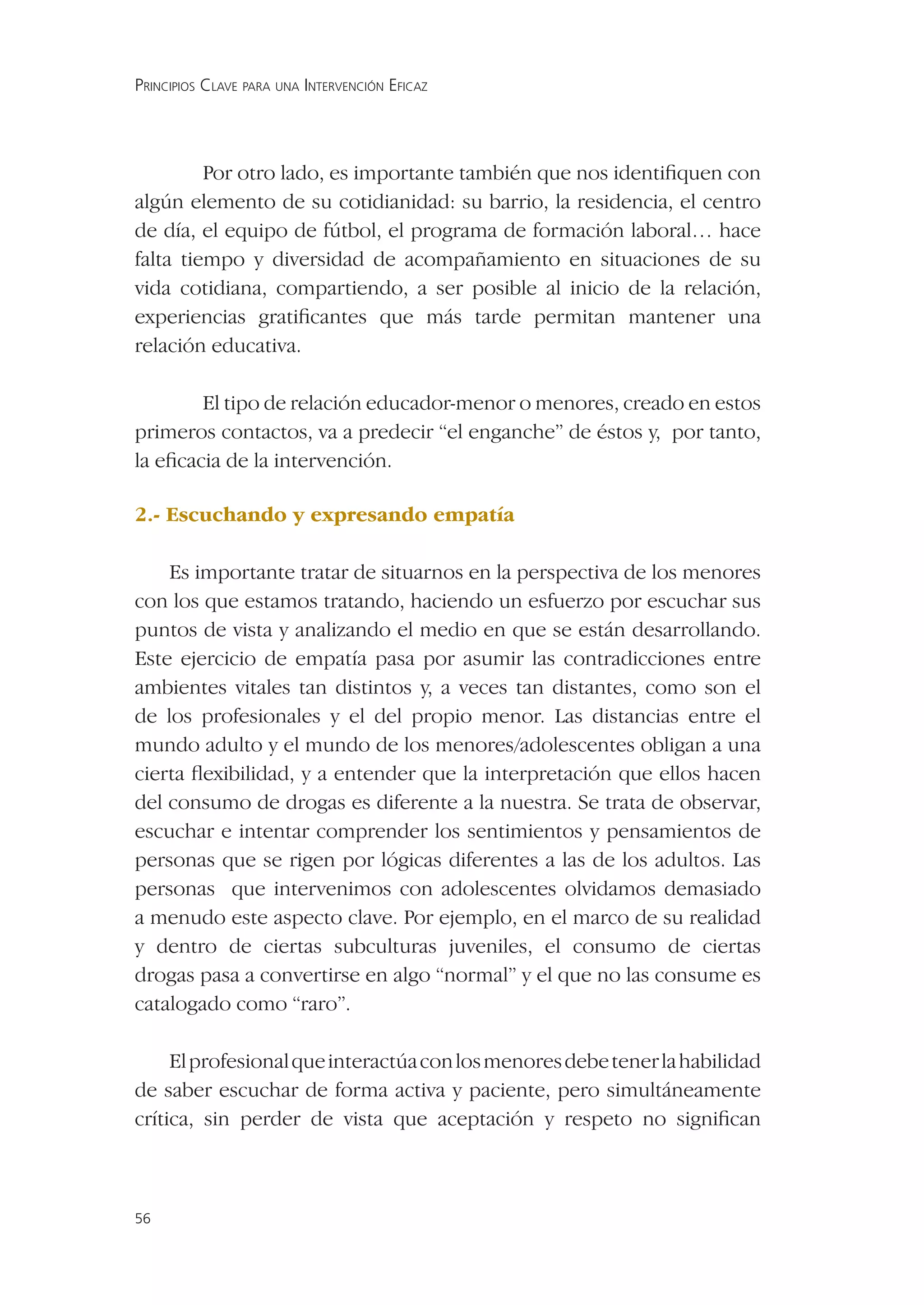 PRINCIPIOS CLAVE PARA UNA INTERVENCIÓN EFICAZ




         Por otro lado, es importante también que nos identiﬁquen con
algún elemento de su cotidianidad: su barrio, la residencia, el centro
de día, el equipo de fútbol, el programa de formación laboral… hace
falta tiempo y diversidad de acompañamiento en situaciones de su
vida cotidiana, compartiendo, a ser posible al inicio de la relación,
experiencias gratiﬁcantes que más tarde permitan mantener una
relación educativa.

        El tipo de relación educador-menor o menores, creado en estos
primeros contactos, va a predecir “el enganche” de éstos y, por tanto,
la eﬁcacia de la intervención.

2.- Escuchando y expresando empatía

    Es importante tratar de situarnos en la perspectiva de los menores
con los que estamos tratando, haciendo un esfuerzo por escuchar sus
puntos de vista y analizando el medio en que se están desarrollando.
Este ejercicio de empatía pasa por asumir las contradicciones entre
ambientes vitales tan distintos y, a veces tan distantes, como son el
de los profesionales y el del propio menor. Las distancias entre el
mundo adulto y el mundo de los menores/adolescentes obligan a una
cierta ﬂexibilidad, y a entender que la interpretación que ellos hacen
del consumo de drogas es diferente a la nuestra. Se trata de observar,
escuchar e intentar comprender los sentimientos y pensamientos de
personas que se rigen por lógicas diferentes a las de los adultos. Las
personas que intervenimos con adolescentes olvidamos demasiado
a menudo este aspecto clave. Por ejemplo, en el marco de su realidad
y dentro de ciertas subculturas juveniles, el consumo de ciertas
drogas pasa a convertirse en algo “normal” y el que no las consume es
catalogado como “raro”.

     El profesional que interactúa con los menores debe tener la habilidad
de saber escuchar de forma activa y paciente, pero simultáneamente
crítica, sin perder de vista que aceptación y respeto no signiﬁcan



56
 