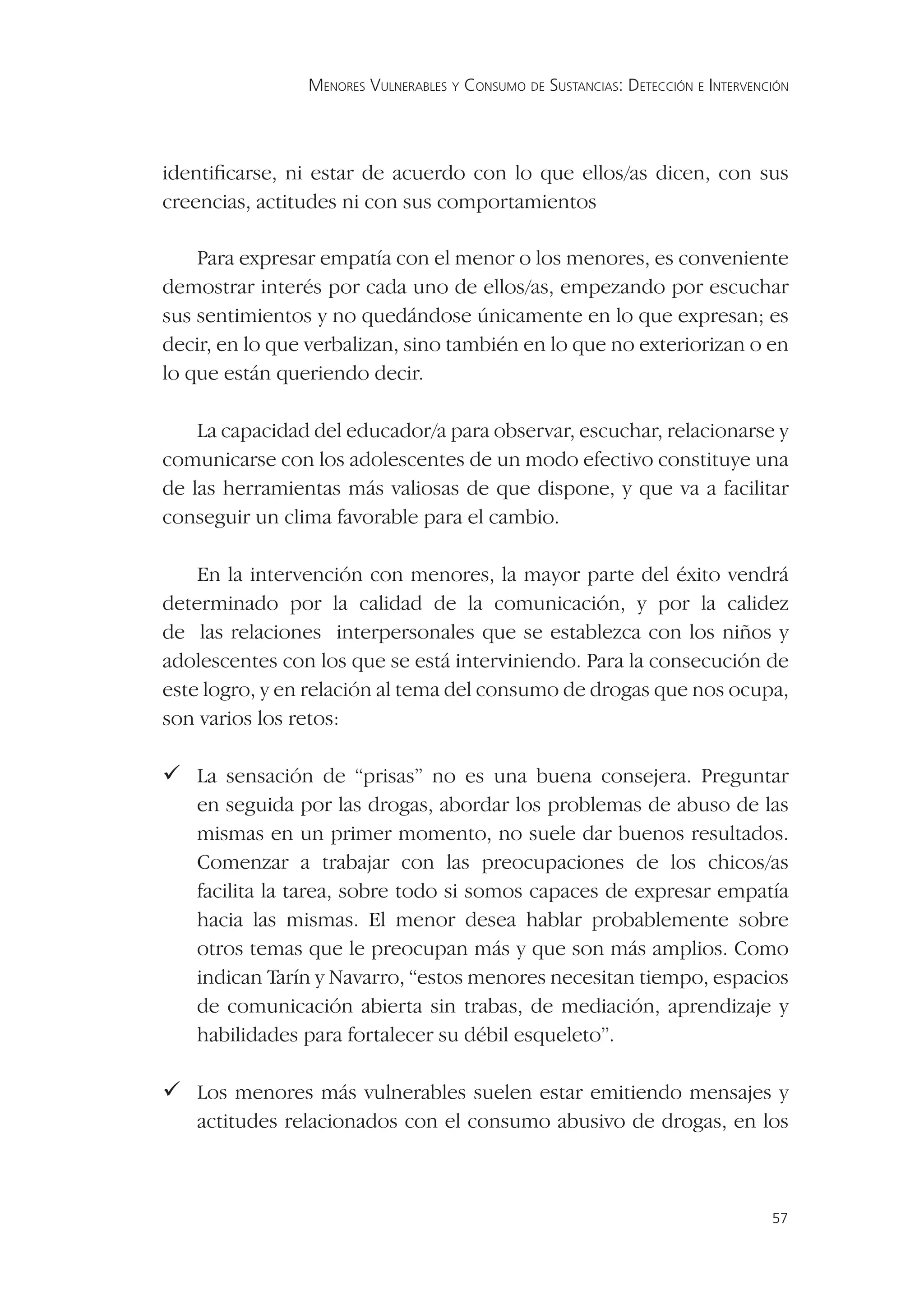 MENORES VULNERABLES Y CONSUMO DE SUSTANCIAS: DETECCIÓN E INTERVENCIÓN




identiﬁcarse, ni estar de acuerdo con lo que ellos/as dicen, con sus
creencias, actitudes ni con sus comportamientos

    Para expresar empatía con el menor o los menores, es conveniente
demostrar interés por cada uno de ellos/as, empezando por escuchar
sus sentimientos y no quedándose únicamente en lo que expresan; es
decir, en lo que verbalizan, sino también en lo que no exteriorizan o en
lo que están queriendo decir.

    La capacidad del educador/a para observar, escuchar, relacionarse y
comunicarse con los adolescentes de un modo efectivo constituye una
de las herramientas más valiosas de que dispone, y que va a facilitar
conseguir un clima favorable para el cambio.

    En la intervención con menores, la mayor parte del éxito vendrá
determinado por la calidad de la comunicación, y por la calidez
de las relaciones interpersonales que se establezca con los niños y
adolescentes con los que se está interviniendo. Para la consecución de
este logro, y en relación al tema del consumo de drogas que nos ocupa,
son varios los retos:

 sensación de “prisas” no es una buena consejera. Preguntar
  La
   en seguida por las drogas, abordar los problemas de abuso de las
   mismas en un primer momento, no suele dar buenos resultados.
   Comenzar a trabajar con las preocupaciones de los chicos/as
   facilita la tarea, sobre todo si somos capaces de expresar empatía
   hacia las mismas. El menor desea hablar probablemente sobre
   otros temas que le preocupan más y que son más amplios. Como
   indican Tarín y Navarro, “estos menores necesitan tiempo, espacios
   de comunicación abierta sin trabas, de mediación, aprendizaje y
   habilidades para fortalecer su débil esqueleto”.

 menores más vulnerables suelen estar emitiendo mensajes y
  Los
   actitudes relacionados con el consumo abusivo de drogas, en los



                                                                                  57
 