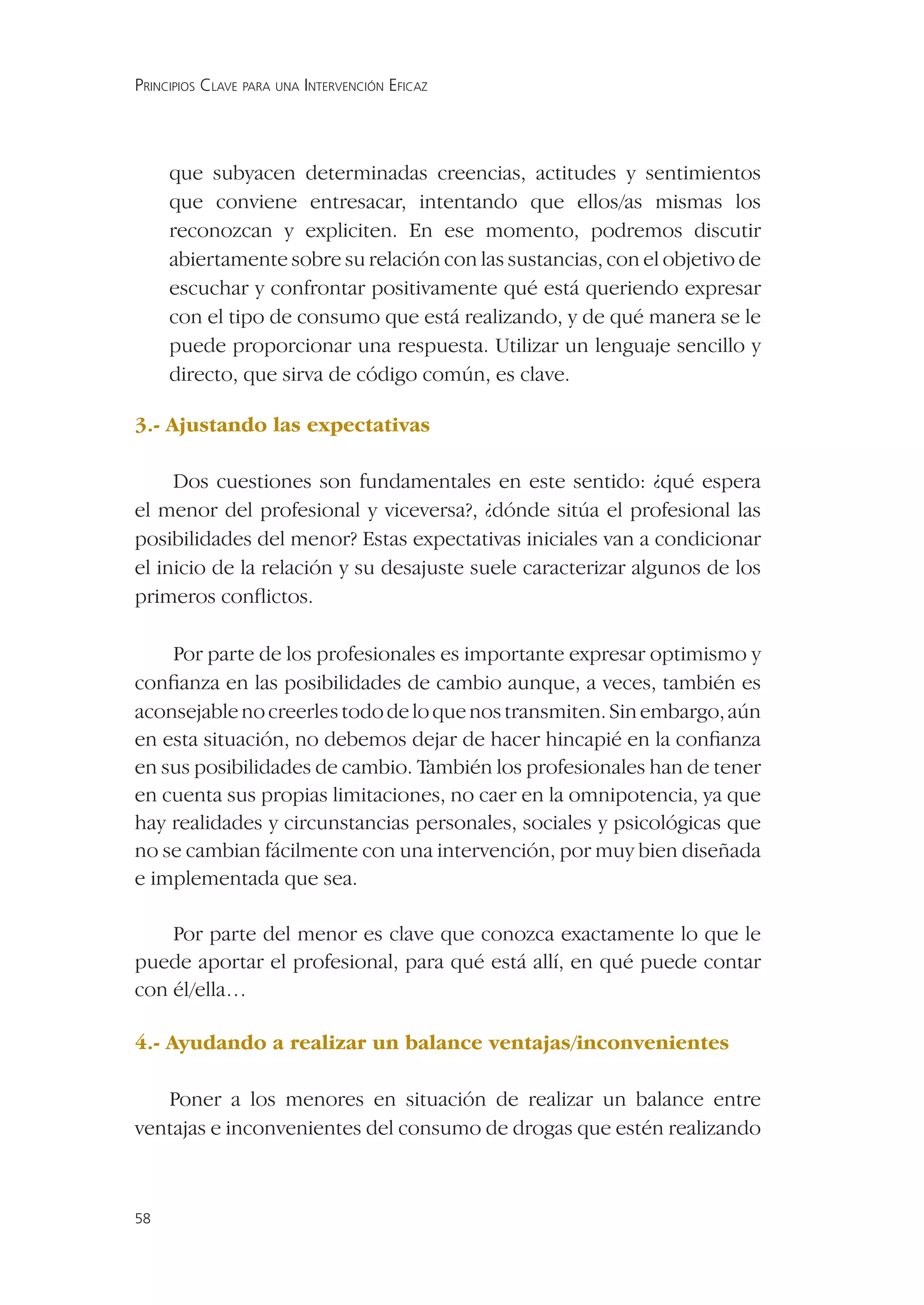 PRINCIPIOS CLAVE PARA UNA INTERVENCIÓN EFICAZ




     que subyacen determinadas creencias, actitudes y sentimientos
     que conviene entresacar, intentando que ellos/as mismas los
     reconozcan y expliciten. En ese momento, podremos discutir
     abiertamente sobre su relación con las sustancias, con el objetivo de
     escuchar y confrontar positivamente qué está queriendo expresar
     con el tipo de consumo que está realizando, y de qué manera se le
     puede proporcionar una respuesta. Utilizar un lenguaje sencillo y
     directo, que sirva de código común, es clave.

3.- Ajustando las expectativas

     Dos cuestiones son fundamentales en este sentido: ¿qué espera
el menor del profesional y viceversa?, ¿dónde sitúa el profesional las
posibilidades del menor? Estas expectativas iniciales van a condicionar
el inicio de la relación y su desajuste suele caracterizar algunos de los
primeros conﬂictos.

    Por parte de los profesionales es importante expresar optimismo y
conﬁanza en las posibilidades de cambio aunque, a veces, también es
aconsejable no creerles todo de lo que nos transmiten. Sin embargo, aún
en esta situación, no debemos dejar de hacer hincapié en la conﬁanza
en sus posibilidades de cambio. También los profesionales han de tener
en cuenta sus propias limitaciones, no caer en la omnipotencia, ya que
hay realidades y circunstancias personales, sociales y psicológicas que
no se cambian fácilmente con una intervención, por muy bien diseñada
e implementada que sea.

    Por parte del menor es clave que conozca exactamente lo que le
puede aportar el profesional, para qué está allí, en qué puede contar
con él/ella…

4.- Ayudando a realizar un balance ventajas/inconvenientes

   Poner a los menores en situación de realizar un balance entre
ventajas e inconvenientes del consumo de drogas que estén realizando



58
 