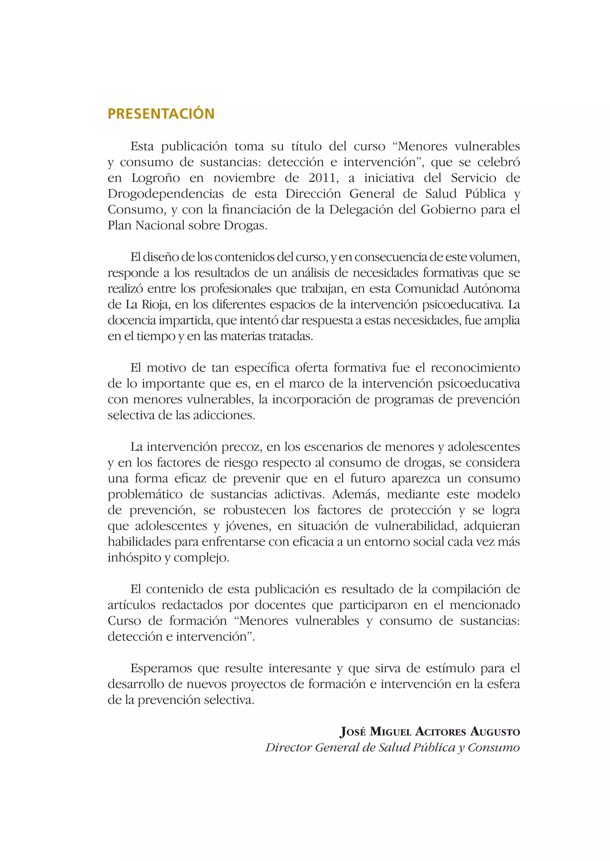 PRESENTACIÓN

    Esta publicación toma su título del curso “Menores vulnerables
y consumo de sustancias: detección e intervención”, que se celebró
en Logroño en noviembre de 2011, a iniciativa del Servicio de
Drogodependencias de esta Dirección General de Salud Pública y
Consumo, y con la ﬁnanciación de la Delegación del Gobierno para el
Plan Nacional sobre Drogas.

     El diseño de los contenidos del curso, y en consecuencia de este volumen,
responde a los resultados de un análisis de necesidades formativas que se
realizó entre los profesionales que trabajan, en esta Comunidad Autónoma
de La Rioja, en los diferentes espacios de la intervención psicoeducativa. La
docencia impartida, que intentó dar respuesta a estas necesidades, fue amplia
en el tiempo y en las materias tratadas.

    El motivo de tan especíﬁca oferta formativa fue el reconocimiento
de lo importante que es, en el marco de la intervención psicoeducativa
con menores vulnerables, la incorporación de programas de prevención
selectiva de las adicciones.

    La intervención precoz, en los escenarios de menores y adolescentes
y en los factores de riesgo respecto al consumo de drogas, se considera
una forma eﬁcaz de prevenir que en el futuro aparezca un consumo
problemático de sustancias adictivas. Además, mediante este modelo
de prevención, se robustecen los factores de protección y se logra
que adolescentes y jóvenes, en situación de vulnerabilidad, adquieran
habilidades para enfrentarse con eﬁcacia a un entorno social cada vez más
inhóspito y complejo.

     El contenido de esta publicación es resultado de la compilación de
artículos redactados por docentes que participaron en el mencionado
Curso de formación “Menores vulnerables y consumo de sustancias:
detección e intervención”.

    Esperamos que resulte interesante y que sirva de estímulo para el
desarrollo de nuevos proyectos de formación e intervención en la esfera
de la prevención selectiva.

                                            JOSÉ MIGUEL ACITORES AUGUSTO
                             Director General de Salud Pública y Consumo
 