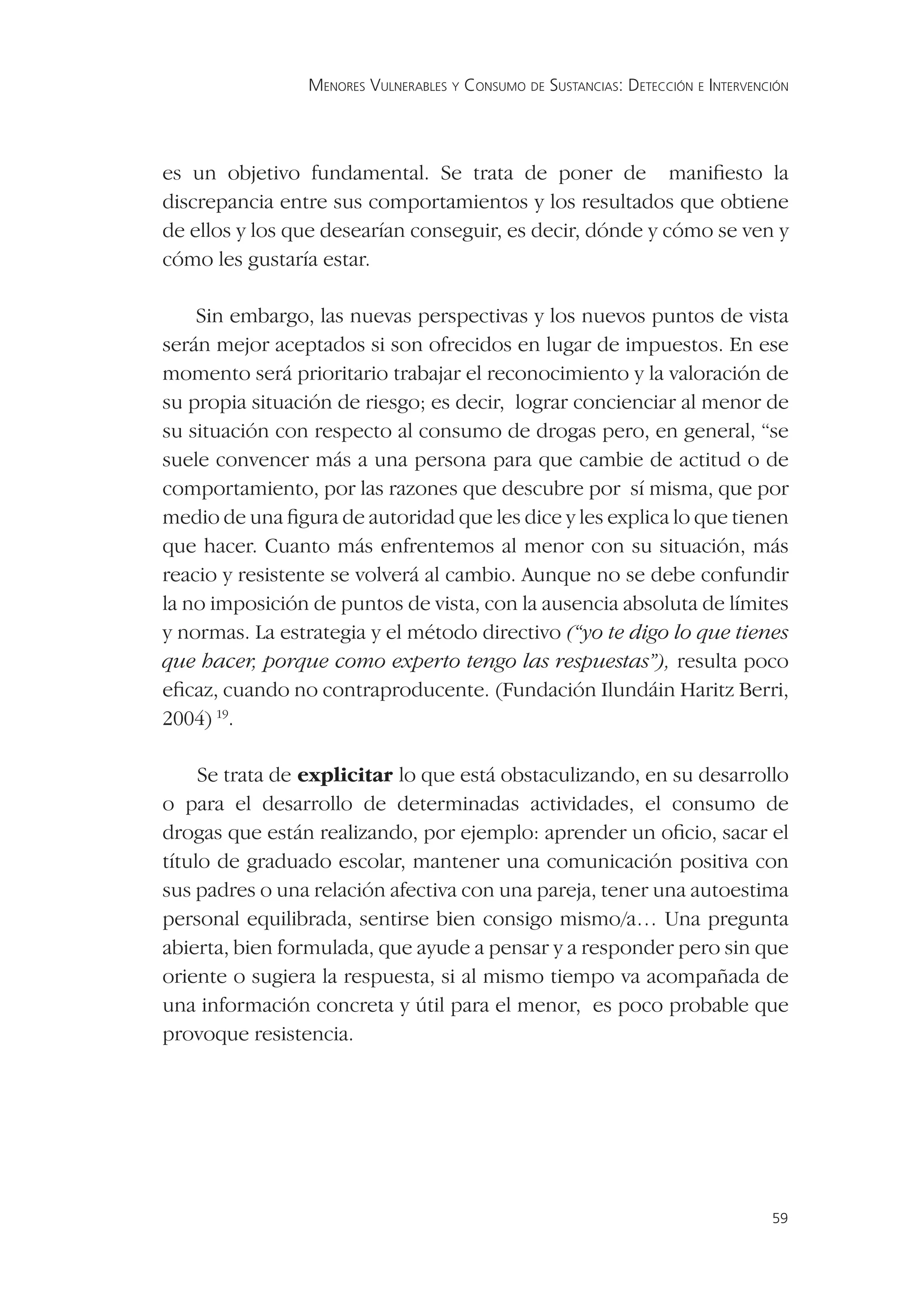 MENORES VULNERABLES Y CONSUMO DE SUSTANCIAS: DETECCIÓN E INTERVENCIÓN




es un objetivo fundamental. Se trata de poner de maniﬁesto la
discrepancia entre sus comportamientos y los resultados que obtiene
de ellos y los que desearían conseguir, es decir, dónde y cómo se ven y
cómo les gustaría estar.

    Sin embargo, las nuevas perspectivas y los nuevos puntos de vista
serán mejor aceptados si son ofrecidos en lugar de impuestos. En ese
momento será prioritario trabajar el reconocimiento y la valoración de
su propia situación de riesgo; es decir, lograr concienciar al menor de
su situación con respecto al consumo de drogas pero, en general, “se
suele convencer más a una persona para que cambie de actitud o de
comportamiento, por las razones que descubre por sí misma, que por
medio de una ﬁgura de autoridad que les dice y les explica lo que tienen
que hacer. Cuanto más enfrentemos al menor con su situación, más
reacio y resistente se volverá al cambio. Aunque no se debe confundir
la no imposición de puntos de vista, con la ausencia absoluta de límites
y normas. La estrategia y el método directivo (“yo te digo lo que tienes
que hacer, porque como experto tengo las respuestas”), resulta poco
eﬁcaz, cuando no contraproducente. (Fundación Ilundáin Haritz Berri,
2004) 19.

     Se trata de explicitar lo que está obstaculizando, en su desarrollo
o para el desarrollo de determinadas actividades, el consumo de
drogas que están realizando, por ejemplo: aprender un oﬁcio, sacar el
título de graduado escolar, mantener una comunicación positiva con
sus padres o una relación afectiva con una pareja, tener una autoestima
personal equilibrada, sentirse bien consigo mismo/a… Una pregunta
abierta, bien formulada, que ayude a pensar y a responder pero sin que
oriente o sugiera la respuesta, si al mismo tiempo va acompañada de
una información concreta y útil para el menor, es poco probable que
provoque resistencia.




                                                                                  59
 