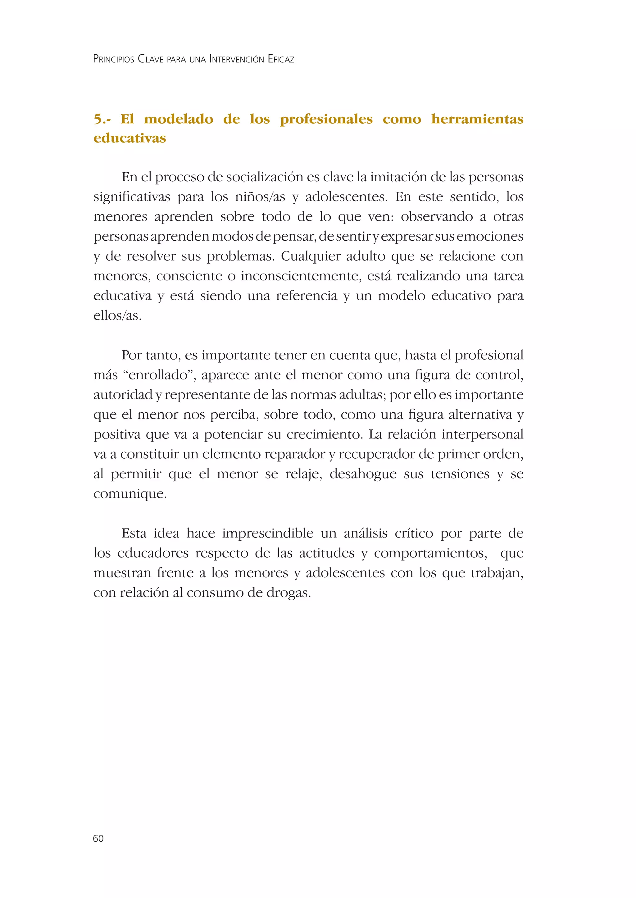 PRINCIPIOS CLAVE PARA UNA INTERVENCIÓN EFICAZ




5.- El modelado de los profesionales como herramientas
educativas

     En el proceso de socialización es clave la imitación de las personas
signiﬁcativas para los niños/as y adolescentes. En este sentido, los
menores aprenden sobre todo de lo que ven: observando a otras
personas aprenden modos de pensar, de sentir y expresar sus emociones
y de resolver sus problemas. Cualquier adulto que se relacione con
menores, consciente o inconscientemente, está realizando una tarea
educativa y está siendo una referencia y un modelo educativo para
ellos/as.

     Por tanto, es importante tener en cuenta que, hasta el profesional
más “enrollado”, aparece ante el menor como una ﬁgura de control,
autoridad y representante de las normas adultas; por ello es importante
que el menor nos perciba, sobre todo, como una ﬁgura alternativa y
positiva que va a potenciar su crecimiento. La relación interpersonal
va a constituir un elemento reparador y recuperador de primer orden,
al permitir que el menor se relaje, desahogue sus tensiones y se
comunique.

     Esta idea hace imprescindible un análisis crítico por parte de
los educadores respecto de las actitudes y comportamientos, que
muestran frente a los menores y adolescentes con los que trabajan,
con relación al consumo de drogas.




60
 