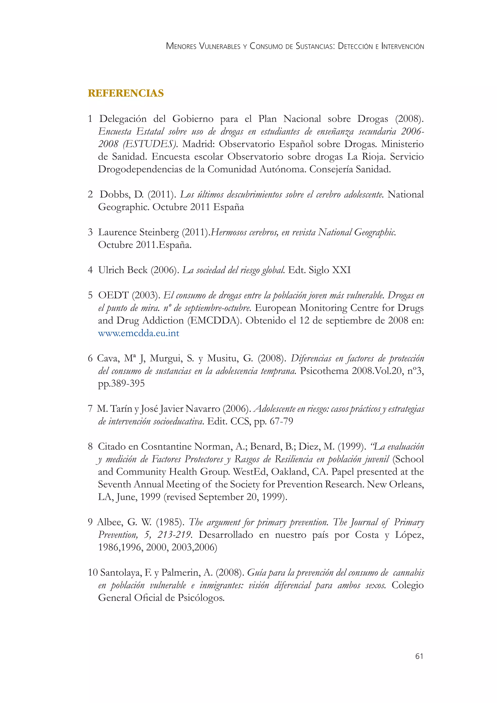 MENORES VULNERABLES Y CONSUMO DE SUSTANCIAS: DETECCIÓN E INTERVENCIÓN




REFERENCIAS

1 Delegación del Gobierno para el Plan Nacional sobre Drogas (2008).
  Encuesta Estatal sobre uso de drogas en estudiantes de enseñanza secundaria 2006-
  2008 (ESTUDES). Madrid: Observatorio Español sobre Drogas. Ministerio
  de Sanidad. Encuesta escolar Observatorio sobre drogas La Rioja. Servicio
  Drogodependencias de la Comunidad Autónoma. Consejería Sanidad.

2 Dobbs, D. (2011). Los últimos descubrimientos sobre el cerebro adolescente. National
  Geographic. Octubre 2011 España

3 Laurence Steinberg (2011).Hermosos cerebros, en revista National Geographic.
  Octubre 2011.España.

4 Ulrich Beck (2006). La sociedad del riesgo global. Edt. Siglo XXI

5 OEDT (2003). El consumo de drogas entre la población joven más vulnerable. Drogas en
  el punto de mira. nº de septiembre-octubre. European Monitoring Centre for Drugs
  and Drug Addiction (EMCDDA). Obtenido el 12 de septiembre de 2008 en:
  www.emcdda.eu.int

6 Cava, Mª J, Murgui, S. y Musitu, G. (2008). Diferencias en factores de protección
  del consumo de sustancias en la adolescencia temprana. Psicothema 2008.Vol.20, nº3,
  pp.389-395

7 M. Tarín y José Javier Navarro (2006). Adolescente en riesgo: casos prácticos y estrategias
  de intervención socioeducativa. Edit. CCS, pp. 67-79

8 Citado en Cosntantine Norman, A.; Benard, B.; Diez, M. (1999). “La evaluación
  y medición de Factores Protectores y Rasgos de Resiliencia en población juvenil (School
  and Community Health Group. WestEd, Oakland, CA. Papel presented at the
  Seventh Annual Meeting of the Society for Prevention Research. New Orleans,
  LA, June, 1999 (revised September 20, 1999).

9 Albee, G. W. (1985). The argument for primary prevention. The Journal of Primary
  Prevention, 5, 213-219. Desarrollado en nuestro país por Costa y López,
  1986,1996, 2000, 2003,2006)

10 Santolaya, F. y Palmerin, A. (2008). Guía para la prevención del consumo de cannabis
  en población vulnerable e inmigrantes: visión diferencial para ambos sexos. Colegio
  General Oﬁcial de Psicólogos.




                                                                                          61
 
