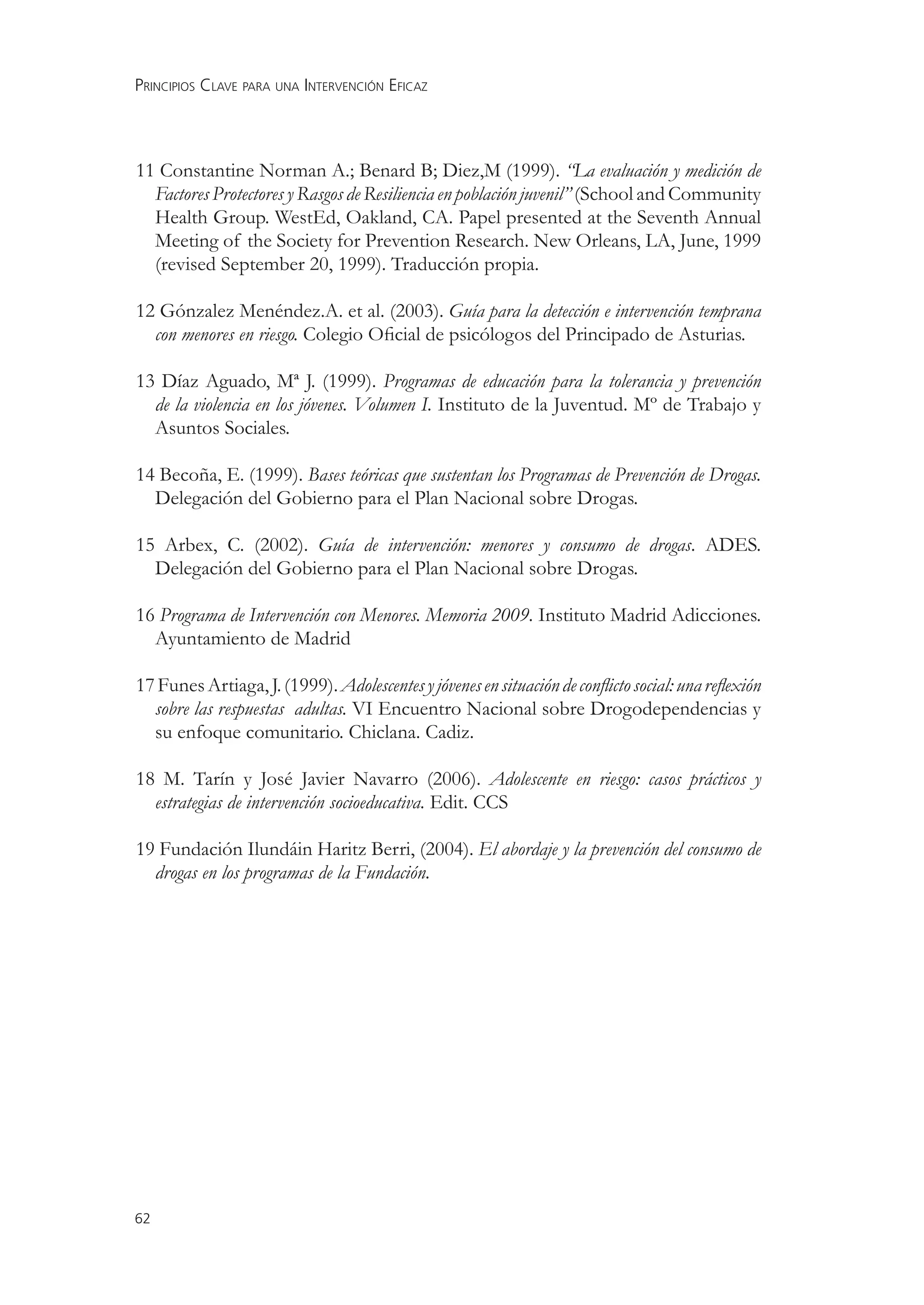 PRINCIPIOS CLAVE PARA UNA INTERVENCIÓN EFICAZ



11 Constantine Norman A.; Benard B; Diez,M (1999). “La evaluación y medición de
  Factores Protectores y Rasgos de Resiliencia en población juvenil” (School and Community
  Health Group. WestEd, Oakland, CA. Papel presented at the Seventh Annual
  Meeting of the Society for Prevention Research. New Orleans, LA, June, 1999
  (revised September 20, 1999). Traducción propia.

12 Gónzalez Menéndez.A. et al. (2003). Guía para la detección e intervención temprana
  con menores en riesgo. Colegio Oﬁcial de psicólogos del Principado de Asturias.

13 Díaz Aguado, Mª J. (1999). Programas de educación para la tolerancia y prevención
  de la violencia en los jóvenes. Volumen I. Instituto de la Juventud. Mº de Trabajo y
  Asuntos Sociales.

14 Becoña, E. (1999). Bases teóricas que sustentan los Programas de Prevención de Drogas.
  Delegación del Gobierno para el Plan Nacional sobre Drogas.

15 Arbex, C. (2002). Guía de intervención: menores y consumo de drogas. ADES.
  Delegación del Gobierno para el Plan Nacional sobre Drogas.

16 Programa de Intervención con Menores. Memoria 2009. Instituto Madrid Adicciones.
  Ayuntamiento de Madrid

17 Funes Artiaga, J. (1999). Adolescentes y jóvenes en situación de conﬂicto social: una reﬂexión
  sobre las respuestas adultas. VI Encuentro Nacional sobre Drogodependencias y
  su enfoque comunitario. Chiclana. Cadiz.

18 M. Tarín y José Javier Navarro (2006). Adolescente en riesgo: casos prácticos y
  estrategias de intervención socioeducativa. Edit. CCS

19 Fundación Ilundáin Haritz Berri, (2004). El abordaje y la prevención del consumo de
  drogas en los programas de la Fundación.




62
 