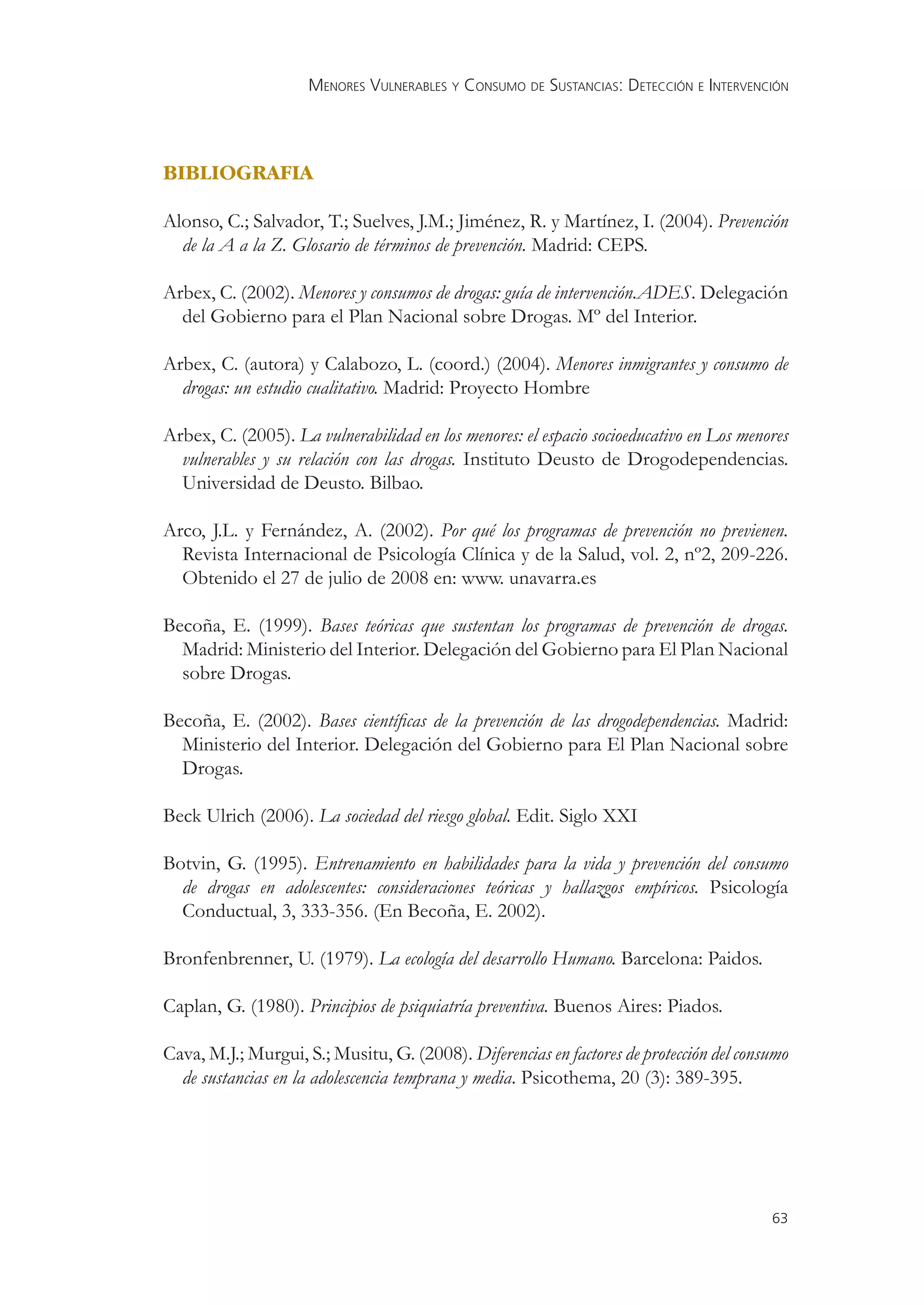 MENORES VULNERABLES Y CONSUMO DE SUSTANCIAS: DETECCIÓN E INTERVENCIÓN




BIBLIOGRAFIA

Alonso, C.; Salvador, T.; Suelves, J.M.; Jiménez, R. y Martínez, I. (2004). Prevención
  de la A a la Z. Glosario de términos de prevención. Madrid: CEPS.

Arbex, C. (2002). Menores y consumos de drogas: guía de intervención.ADES. Delegación
  del Gobierno para el Plan Nacional sobre Drogas. Mº del Interior.

Arbex, C. (autora) y Calabozo, L. (coord.) (2004). Menores inmigrantes y consumo de
  drogas: un estudio cualitativo. Madrid: Proyecto Hombre

Arbex, C. (2005). La vulnerabilidad en los menores: el espacio socioeducativo en Los menores
  vulnerables y su relación con las drogas. Instituto Deusto de Drogodependencias.
  Universidad de Deusto. Bilbao.

Arco, J.L. y Fernández, A. (2002). Por qué los programas de prevención no previenen.
  Revista Internacional de Psicología Clínica y de la Salud, vol. 2, nº2, 209-226.
  Obtenido el 27 de julio de 2008 en: www. unavarra.es

Becoña, E. (1999). Bases teóricas que sustentan los programas de prevención de drogas.
  Madrid: Ministerio del Interior. Delegación del Gobierno para El Plan Nacional
  sobre Drogas.

Becoña, E. (2002). Bases cientíﬁcas de la prevención de las drogodependencias. Madrid:
  Ministerio del Interior. Delegación del Gobierno para El Plan Nacional sobre
  Drogas.

Beck Ulrich (2006). La sociedad del riesgo global. Edit. Siglo XXI

Botvin, G. (1995). Entrenamiento en habilidades para la vida y prevención del consumo
  de drogas en adolescentes: consideraciones teóricas y hallazgos empíricos. Psicología
  Conductual, 3, 333-356. (En Becoña, E. 2002).

Bronfenbrenner, U. (1979). La ecología del desarrollo Humano. Barcelona: Paidos.

Caplan, G. (1980). Principios de psiquiatría preventiva. Buenos Aires: Piados.

Cava, M.J.; Murgui, S.; Musitu, G. (2008). Diferencias en factores de protección del consumo
  de sustancias en la adolescencia temprana y media. Psicothema, 20 (3): 389-395.




                                                                                         63
 