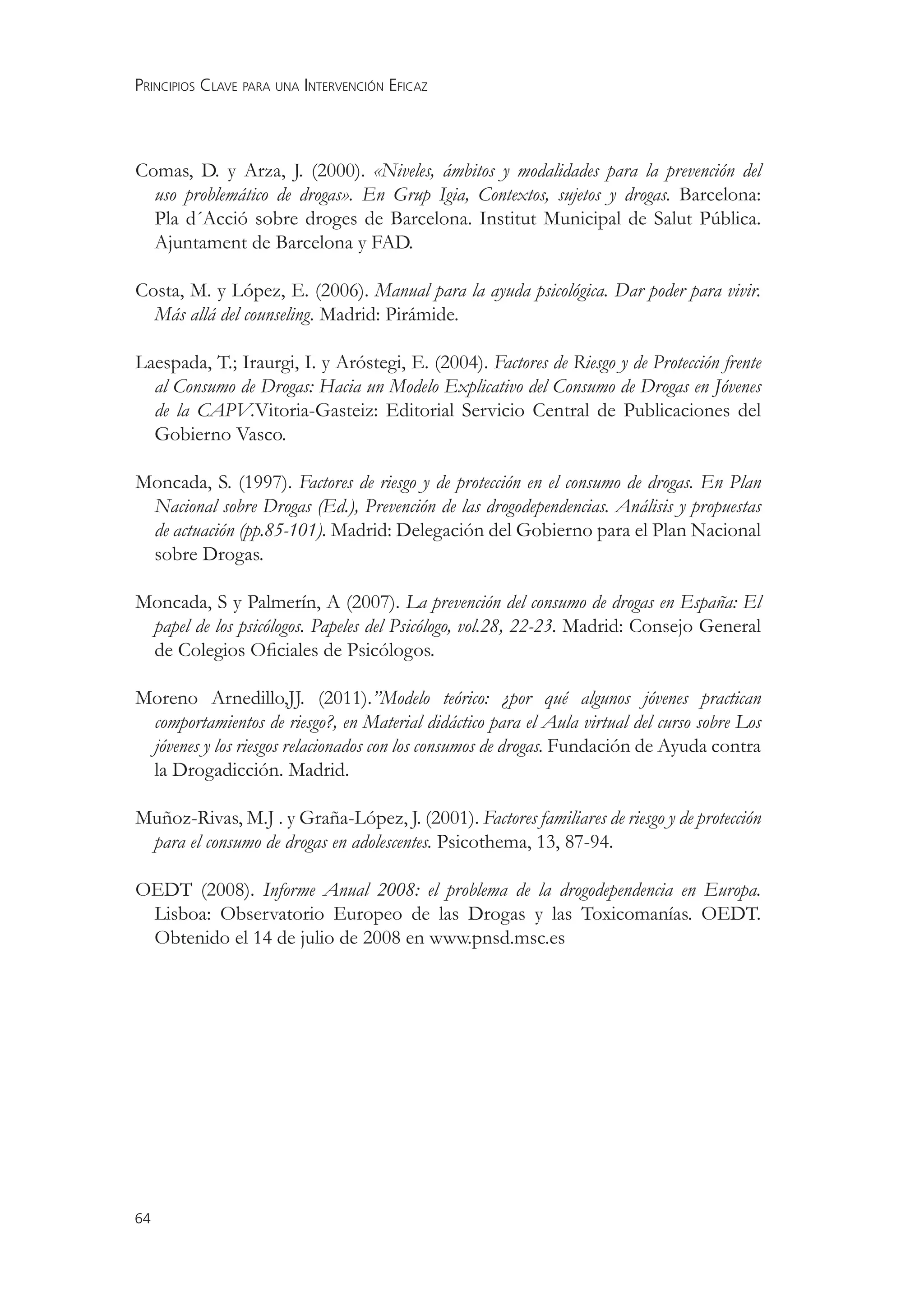 PRINCIPIOS CLAVE PARA UNA INTERVENCIÓN EFICAZ



Comas, D. y Arza, J. (2000). «Niveles, ámbitos y modalidades para la prevención del
  uso problemático de drogas». En Grup Igia, Contextos, sujetos y drogas. Barcelona:
  Pla d´Acció sobre droges de Barcelona. Institut Municipal de Salut Pública.
  Ajuntament de Barcelona y FAD.

Costa, M. y López, E. (2006). Manual para la ayuda psicológica. Dar poder para vivir.
  Más allá del counseling. Madrid: Pirámide.

Laespada, T.; Iraurgi, I. y Aróstegi, E. (2004). Factores de Riesgo y de Protección frente
  al Consumo de Drogas: Hacia un Modelo Explicativo del Consumo de Drogas en Jóvenes
  de la CAPV.Vitoria-Gasteiz: Editorial Servicio Central de Publicaciones del
  Gobierno Vasco.

Moncada, S. (1997). Factores de riesgo y de protección en el consumo de drogas. En Plan
 Nacional sobre Drogas (Ed.), Prevención de las drogodependencias. Análisis y propuestas
 de actuación (pp.85-101). Madrid: Delegación del Gobierno para el Plan Nacional
 sobre Drogas.

Moncada, S y Palmerín, A (2007). La prevención del consumo de drogas en España: El
 papel de los psicólogos. Papeles del Psicólogo, vol.28, 22-23. Madrid: Consejo General
 de Colegios Oﬁciales de Psicólogos.

Moreno Arnedillo,JJ. (2011).”Modelo teórico: ¿por qué algunos jóvenes practican
 comportamientos de riesgo?, en Material didáctico para el Aula virtual del curso sobre Los
 jóvenes y los riesgos relacionados con los consumos de drogas. Fundación de Ayuda contra
 la Drogadicción. Madrid.

Muñoz-Rivas, M.J . y Graña-López, J. (2001). Factores familiares de riesgo y de protección
 para el consumo de drogas en adolescentes. Psicothema, 13, 87-94.

OEDT (2008). Informe Anual 2008: el problema de la drogodependencia en Europa.
 Lisboa: Observatorio Europeo de las Drogas y las Toxicomanías. OEDT.
 Obtenido el 14 de julio de 2008 en www.pnsd.msc.es




64
 