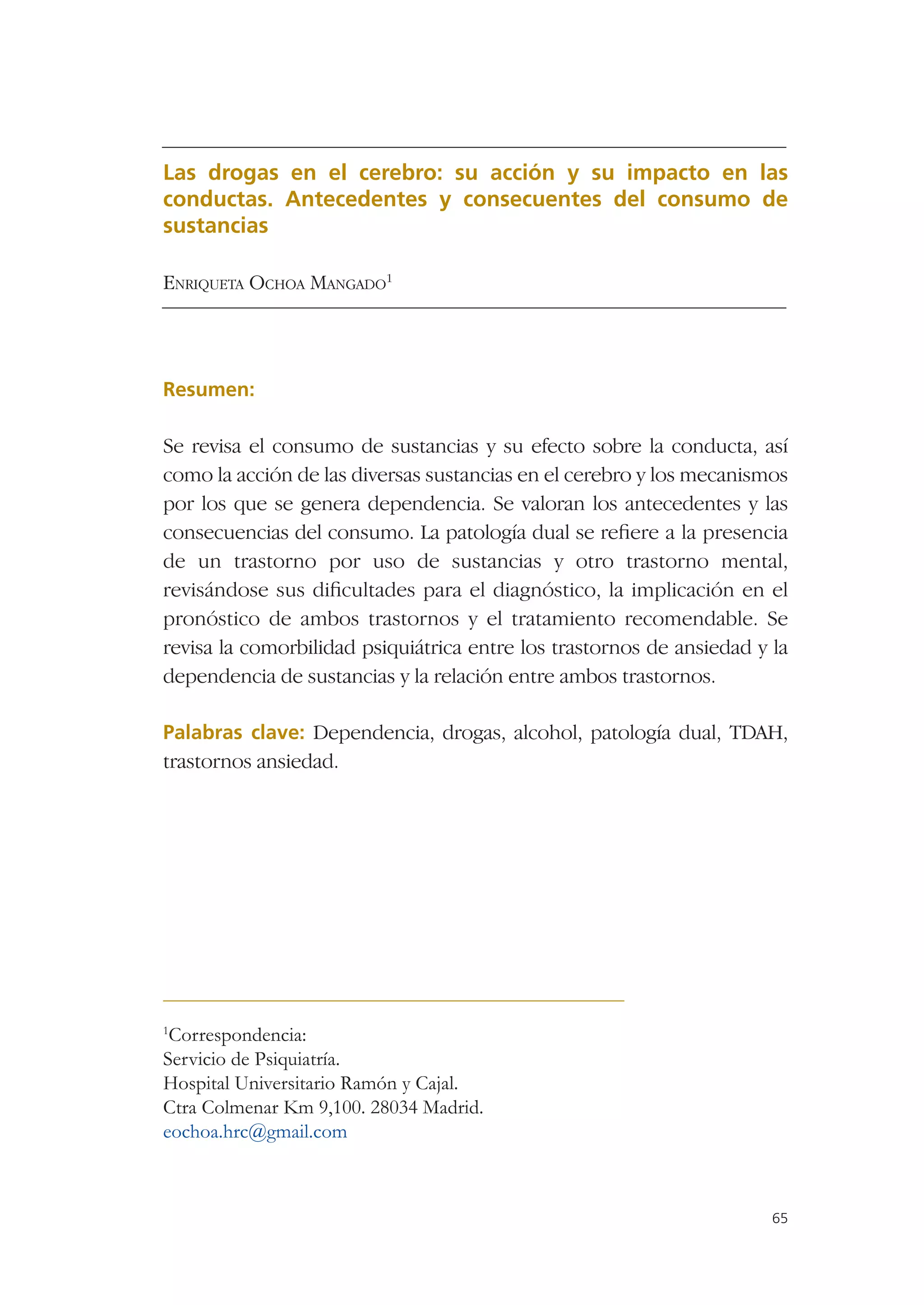 Las drogas en el cerebro: su acción y su impacto en las
conductas. Antecedentes y consecuentes del consumo de
sustancias

ENRIQUETA OCHOA MANGADO1




Resumen:

Se revisa el consumo de sustancias y su efecto sobre la conducta, así
como la acción de las diversas sustancias en el cerebro y los mecanismos
por los que se genera dependencia. Se valoran los antecedentes y las
consecuencias del consumo. La patología dual se reﬁere a la presencia
de un trastorno por uso de sustancias y otro trastorno mental,
revisándose sus diﬁcultades para el diagnóstico, la implicación en el
pronóstico de ambos trastornos y el tratamiento recomendable. Se
revisa la comorbilidad psiquiátrica entre los trastornos de ansiedad y la
dependencia de sustancias y la relación entre ambos trastornos.

Palabras clave: Dependencia, drogas, alcohol, patología dual, TDAH,
trastornos ansiedad.




1
 Correspondencia:
Servicio de Psiquiatría.
Hospital Universitario Ramón y Cajal.
Ctra Colmenar Km 9,100. 28034 Madrid.
eochoa.hrc@gmail.com



                                                                       65
 