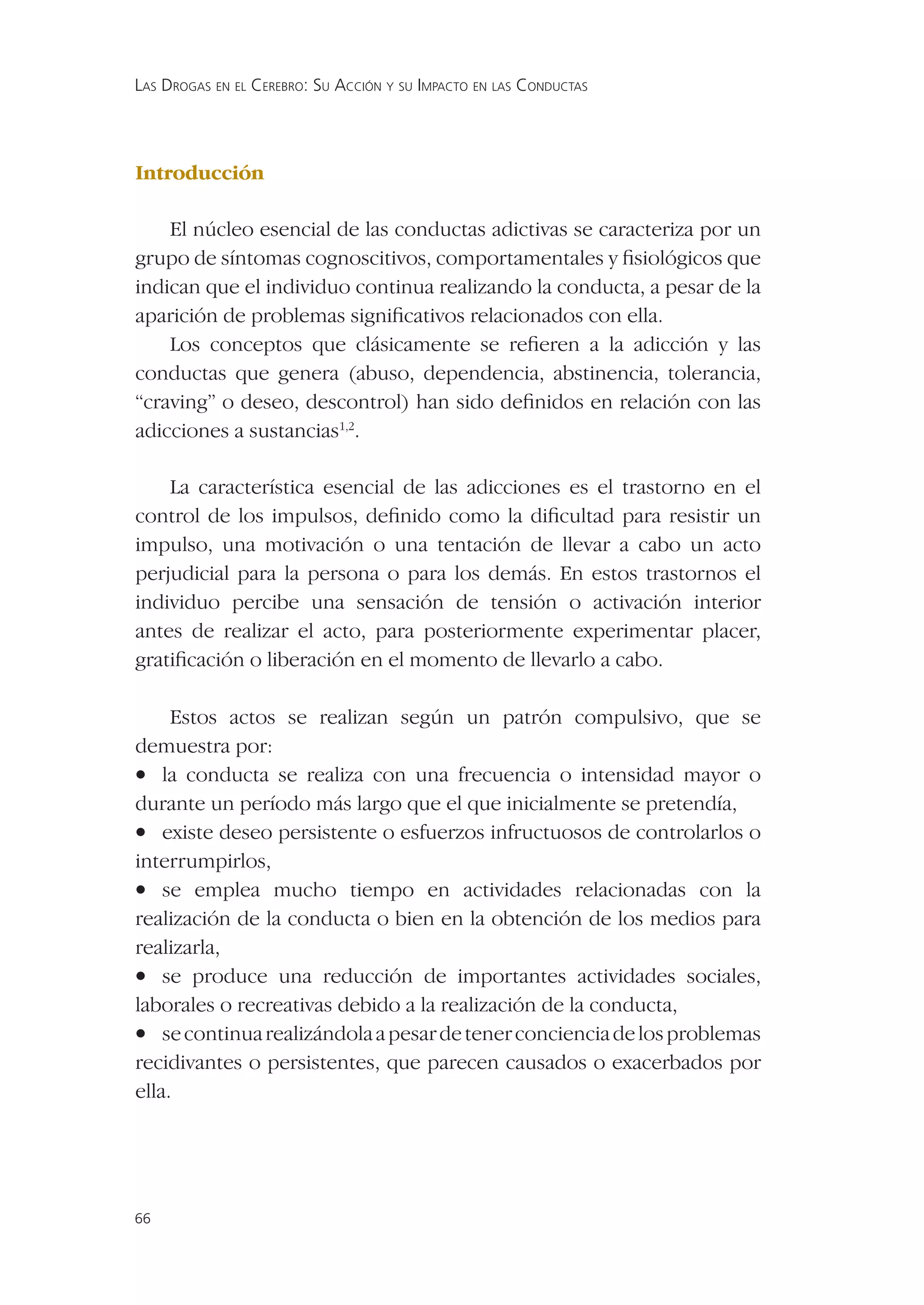 LAS DROGAS EN EL CEREBRO: SU ACCIÓN Y SU IMPACTO EN LAS CONDUCTAS




Introducción

    El núcleo esencial de las conductas adictivas se caracteriza por un
grupo de síntomas cognoscitivos, comportamentales y ﬁsiológicos que
indican que el individuo continua realizando la conducta, a pesar de la
aparición de problemas signiﬁcativos relacionados con ella.
    Los conceptos que clásicamente se reﬁeren a la adicción y las
conductas que genera (abuso, dependencia, abstinencia, tolerancia,
“craving” o deseo, descontrol) han sido deﬁnidos en relación con las
adicciones a sustancias1,2.

    La característica esencial de las adicciones es el trastorno en el
control de los impulsos, deﬁnido como la diﬁcultad para resistir un
impulso, una motivación o una tentación de llevar a cabo un acto
perjudicial para la persona o para los demás. En estos trastornos el
individuo percibe una sensación de tensión o activación interior
antes de realizar el acto, para posteriormente experimentar placer,
gratiﬁcación o liberación en el momento de llevarlo a cabo.

     Estos actos se realizan según un patrón compulsivo, que se
demuestra por:
• la conducta se realiza con una frecuencia o intensidad mayor o
durante un período más largo que el que inicialmente se pretendía,
• existe deseo persistente o esfuerzos infructuosos de controlarlos o
interrumpirlos,
• se emplea mucho tiempo en actividades relacionadas con la
realización de la conducta o bien en la obtención de los medios para
realizarla,
• se produce una reducción de importantes actividades sociales,
laborales o recreativas debido a la realización de la conducta,
• se continua realizándola a pesar de tener conciencia de los problemas
recidivantes o persistentes, que parecen causados o exacerbados por
ella.




66
 