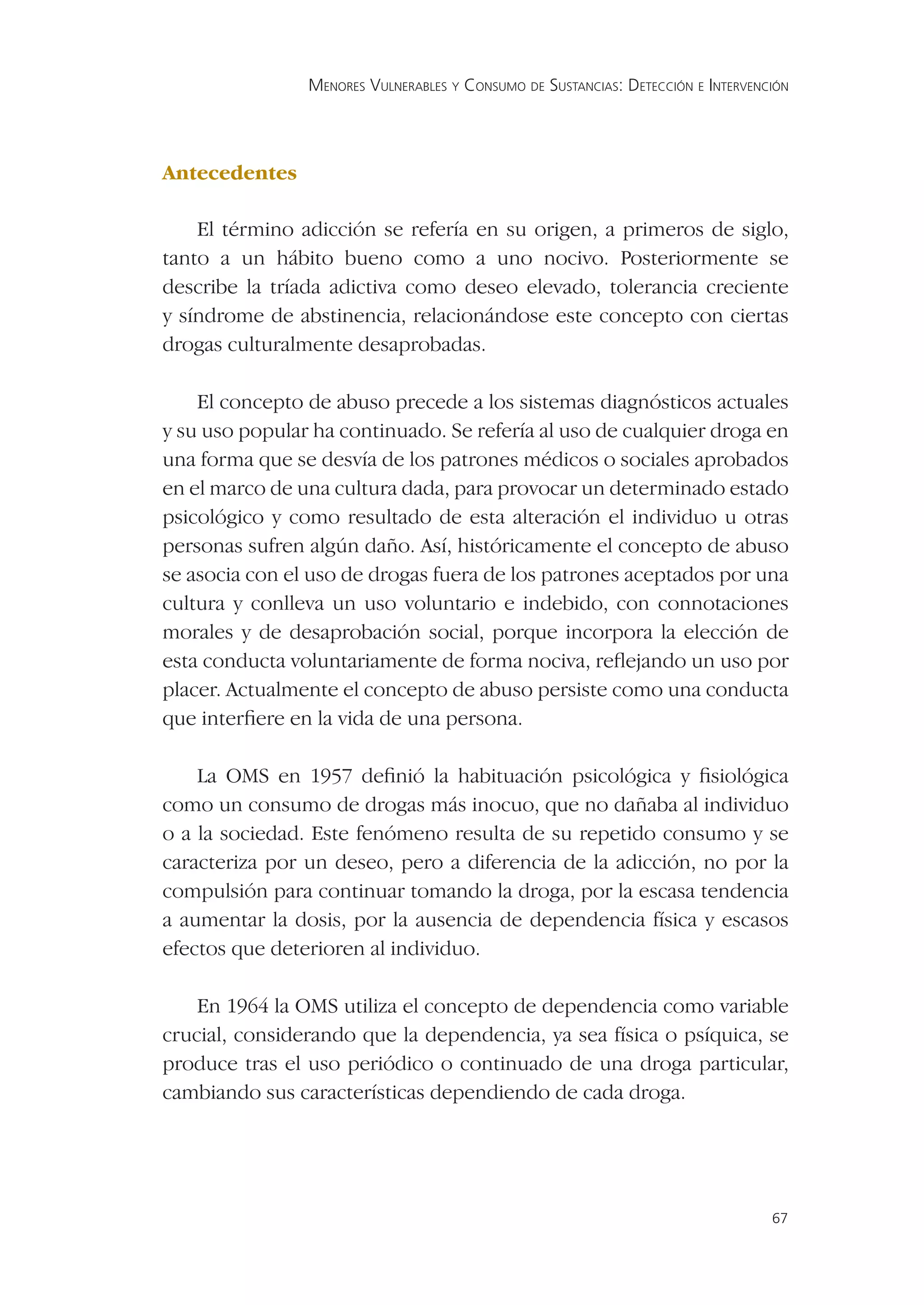 MENORES VULNERABLES Y CONSUMO DE SUSTANCIAS: DETECCIÓN E INTERVENCIÓN




Antecedentes

    El término adicción se refería en su origen, a primeros de siglo,
tanto a un hábito bueno como a uno nocivo. Posteriormente se
describe la tríada adictiva como deseo elevado, tolerancia creciente
y síndrome de abstinencia, relacionándose este concepto con ciertas
drogas culturalmente desaprobadas.

    El concepto de abuso precede a los sistemas diagnósticos actuales
y su uso popular ha continuado. Se refería al uso de cualquier droga en
una forma que se desvía de los patrones médicos o sociales aprobados
en el marco de una cultura dada, para provocar un determinado estado
psicológico y como resultado de esta alteración el individuo u otras
personas sufren algún daño. Así, históricamente el concepto de abuso
se asocia con el uso de drogas fuera de los patrones aceptados por una
cultura y conlleva un uso voluntario e indebido, con connotaciones
morales y de desaprobación social, porque incorpora la elección de
esta conducta voluntariamente de forma nociva, reﬂejando un uso por
placer. Actualmente el concepto de abuso persiste como una conducta
que interﬁere en la vida de una persona.

    La OMS en 1957 deﬁnió la habituación psicológica y ﬁsiológica
como un consumo de drogas más inocuo, que no dañaba al individuo
o a la sociedad. Este fenómeno resulta de su repetido consumo y se
caracteriza por un deseo, pero a diferencia de la adicción, no por la
compulsión para continuar tomando la droga, por la escasa tendencia
a aumentar la dosis, por la ausencia de dependencia física y escasos
efectos que deterioren al individuo.

    En 1964 la OMS utiliza el concepto de dependencia como variable
crucial, considerando que la dependencia, ya sea física o psíquica, se
produce tras el uso periódico o continuado de una droga particular,
cambiando sus características dependiendo de cada droga.




                                                                                  67
 